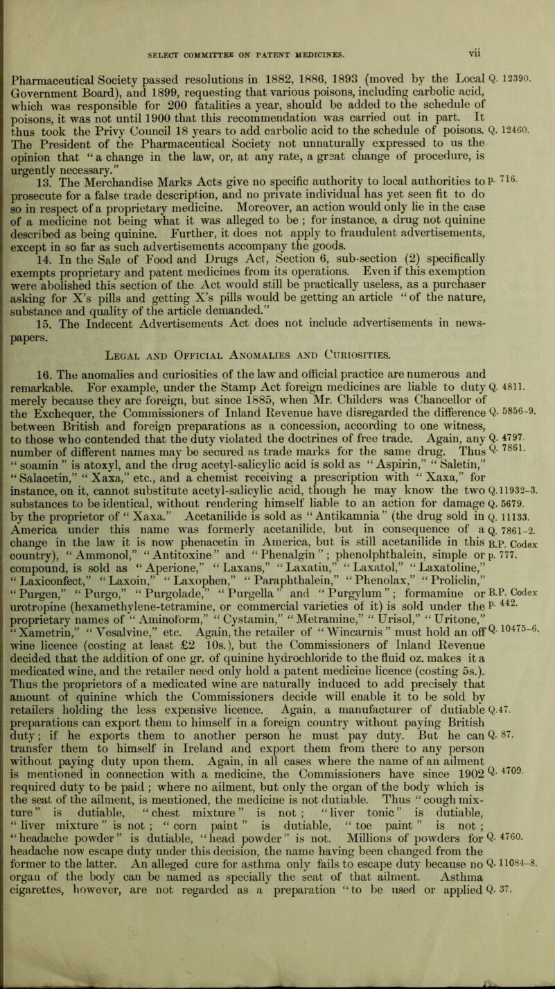 Pharmaceutical Society passed resolutions in 1882, 1886, 1893 (moved by the Local Q. 12390. Government Board), and 1899, requesting that various poisons, including carbolic acid, which was responsible for 200 fatalities a year, should be added to the schedule of poisons, it was not until 1900 that this recommendation was carried out in part. It thus took the Privy Council 18 years to add carbolic acid to the schedule of poisons. Q. 12460. The President of the Pharmaceutical Society not unnaturally expressed to us the opinion that “ a change in the law, or, at any rate, a great change of procedure, is urgently necessary.” 13. The Merchandise Marks Acts give no specific authority to local authorities toP- prosecute for a false trade description, and no private individual has yet seen fit to do so in respect of a proprietary medicine. Moreover, an action would only lie in the case of a medicine not being what it was alleged to be ; for instance, a drug not quinine described as being quinine. Further, it does not apply to fraudulent advertisements, except in so far as such advertisements accompany the goods. 14. In the Sale of Food and Drugs Act, Section 6, sub-section (2) specifically exempts proprietary and patent medicines from its operations. Even if this exemption were abolished this section of the Act would stiU be practically useless, as a purchaser asking for X’s pills and getting X’s pills would be getting an article “ of the nature, substance and quality of the article demanded.” 15. The Indecent Advertisements Act does not include advertisements in news- papers. Legal and Official Anomalies and Curiosities. 16. The anomalies and curiosities of the law and official practice are numerous and remarkable. For example, under the Stamp Act foreign medicines are liable to duty Q merely because they are foreign, but since 1885, when Mr. Childers was Chancellor of the Exchequer, the Commissioners of Inland Revenue have disregarded the difierence Q between British and foreign preparations as a concession, according to one witness, to those who contended that the duty violated the doctrines of free trade. Again, any Q- number of different names may be secured as trade marks for the same drug. Thus “ soamin ” is atoxyl, and the drug acetyl-salicylic acid is sold as “ Aspirin,” “ Saletin,” “Salacetin,” “ Xaxa,” etc., and a chemist receiving a prescription with “ Xaxa,” for instance, on it, cannot substitute acetyl-salicylic acid, though he may know the two Q. substances to be identical, without rendering himself liable to an action for damage Q. by the proprietor of “ Xaxa.” Acetanilide is sold as “ Antikamnia ” (the drug sold in q. America under this name was formerly acetanilide, but in consequence of a q. change in the law it is now phenacetin in America, but is still acetanilide in this b. country), “ Ammonol,” “ Antitoxine ” and “ Phenalgin ” ; phenolphthalein, simple or p. compound, is sold as “ Aperione,” “ Laxans,” “ Laxatin,” “ Laxatol,” “ Laxatoline,” “ Laxiconfect,” “ Laxoin,” “ Laxophen,” “ Paraphthalein,” “ Phenolax,” “ Proliclin,” “Purgen,” “ Purgo,” “ Purgolade,” “ Purgella ” and “Purgylum”; formamine orB. urotropine (hexamethylene-tetramine, or commercial varieties of it) is sold under the P- proprietary names of “ Aminoform,” “ Cystamin,” “ Metramine,” “ tlrisol,” “ Uritone,” “Xametrin,” “ Vesalvine,” etc. Again, the retailer of “Wincarnis ” must hold an off wine licence (costing at least £2 10s.), but the Commissioners of Inland Revenue decided that the addition of one gr. of quinine hydrochloride to the fluid oz. makes it a medicated wine, and the retailer need only hold a patent medicine licence (costing 5s.). Thus the proprietors of a medicated wine are naturally induced to add precisely that amount of quinine which the Commissioners decide will enable it to be sold by retailers holding the less expensive licence. Again, a manufacturer of dutiable Q- preparations can export them to himself in a foreign country without paying British duty; if he exports them to another person he must pay duty. But he can Q- transfer them to himself in Ireland and export them from there to any person without paying duty upon them. Again, in all cases where the name of an ailment is mentioned in connection with a medicine, the Commissioners have since 1902 required duty to be paid ; where no ailment, but only the organ of the body which is the seat of the ailment, is mentioned, the medicine is not dutiable. Thus “ cough mix- ture ” is dutiable, “ chest mixture ” is not ; “ liver tonic ” is dutiable, “ liver mixture ” is not ; “ corn paint ” is dutiable, “ toe paint ” is not ; “headache powder” is dutiable, “head powder” is not. Millions of powders for Q- headache now escape duty under this decision, the name having been changed from the former to the latter. An alleged cure for asthma only fails to escape duty because no Q- organ of the body can be named as specially the seat of that ailment. Asthma cigarettes, however, are not regarded as a preparation “ to be used or applied Q- 4811. . 5856-9. 4797. 7861. 11932-3. 5679. 11133. 7861-2. P. Codex 777. P. Codex 442. 10475-6. 47. 87. 4709. 4760. 11084-8. 37.