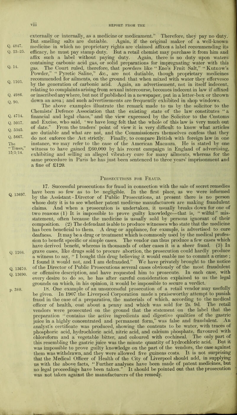 Q. 4847. Q. 23-25. Q. 14. Q. 1103. Q. 4986. Q. 90. Q. 4714. Q. 5017. Q. 5345. Q. 5667. The “ Times,” 15/5/14. Q. 13697. Q. 1266. Q. 13670. Q. 13690, p. 388. ■Viii REPORT FROM THE exterrally or internally, as a medicine or medicament.” Therefore, they pay no duty. But smelling salts are dutiable. Again, if the original maker of a well-known medicine in which no proprietary rights are claimed affixes a label recommending its efficacy, he must jiay stamp duty. But a retail chemist may purchase it from him and affix such a label without paying duty. Again, there is no duty upon waters containing carbonic acid gas, or solid preparations for impregnating water with this gas. The Court ruled, therefore, that powders like “ Eno’s Fruit Salt,’’ “ Kutnow’s Powder,” “ Pyretic Saline,” &c., are not dutiable, though proprietary medicines recommended for ailments, on the ground that when mixed with water they effervesce by the generation of carbonic acid. Again, an advertisement, not in itself indecent, relating to complaints arising from sexual intercourse, becomes indecent in law if affixed or inscribed anywhere, but not if published in a newspaper, put in a letter-box or thrown down an area; and such advertisements are frequently exhibited in shop windows. The above examples illustrate the remark made to us by the solicitor to the Chemists’ Defence Association that the existing state of the law constitutes “ a financial and legal chaos,” and the view expressed by the Solicitor to the Customs and Excise, who said, ‘ we have long felt that the whole of this law is very much out of date.” From the traders’ jDoint of view it is very difficult to know what articles are dutiable and what are not, and the Commissioners themselves confess that they do not enforce the Act strictly. Finally, to compare British with foreign law in one instance, we may refer to the case of the American Macaura. He is stated by one witness to have gained £60,000 by his recent campaign in England of advertising, exhibiting and selling an alleged vibratory cure for many ailments, whereas for the same procedure in Paris he has just been sentenced to three years’ imprisonment and a fine of £120. Prosecutions for Fraud. 17. Successful prosecutions for fraud in connection with the sale of secret remedies have been so few as to be negligible. In the first place, as we were informed by the Assistant - Director of Public Prosecutions, at present there is no person whose duty it is to see whether patent medicine manufacturers are making fraudulent claims. And when a prosecution is undertaken, it usually breaks down for one of two reasons (1) It is impossible to prove guilty knowledge—that is, “wilful” mis- statement, often because the medicine is usually sold by persons ignorant of their composition. (2) The defendant is able to produce witnesses who state that the medicine has been beneficial to them. A drug or appliance, for example, is advertised to cure deafness. It may be a drug or treatment which is commonly used by the medical profes- sion to benefit specific or simple cases. The vendor can thus produce a few cases which have derived benefit, whereas in thousands of other cases it is a sheer fraud. (3) In grave cases, like drugs sold to procure abortion, the prosecution could hardly produce a witness to say, “ I bought this drug believing it would enable me to commit a crime ; I found it would not, and I am defrauded.” We have privately brought to the notice of the Director of Public Prosecutions several cases obviously of the most fraudulent or offensive description, and have requested him to prosecute. In each case, with every desire to do so, he has after careful consideration explained to us the legal grounds on which, in his opinion, it would be impossible to secure a verdict. 18. One example of an unsuccessful prosecution of a retail vendor may usefully be given. In 1907 the Liverpool Corporation made a praiseworthy attempt to punish fraud in the case of a preparation, the materials of which, according to the medical officer of health, cost about a penny and which was sold for 2s. 9d. The retail vendors were prosecuted on the ground that the statement on the label that the preparation “ contains the active ingredients and digestive qualities of the gastric juice in a highly concentrated and permanent form,” was false and fraudulent. An analyst’s certificate was produced, showing the contents to be water, with traces of phosphoric acid, hydrochloric acid, nitric acid, and calcium phosphate, flavoured with chloroform and a vegetable bitter, and coloured with cochineal. The only part of this resembling the gastric juice was the minute quantity of hydrochloric acid. But it was impossible to prove guilty knowledge on the part of the vendors, the case against them was withdrawn, and they were allowed five guineas costs. It is not surprising that the Medical Officer of Health of the City of Liverpool should add, in supplying us with the above facts, “Further analyses have been made of patent medicines, but no legal proceedings have been taken.” It should be pointed out that the prosecution was not taken against the manufacturers of the remedy.