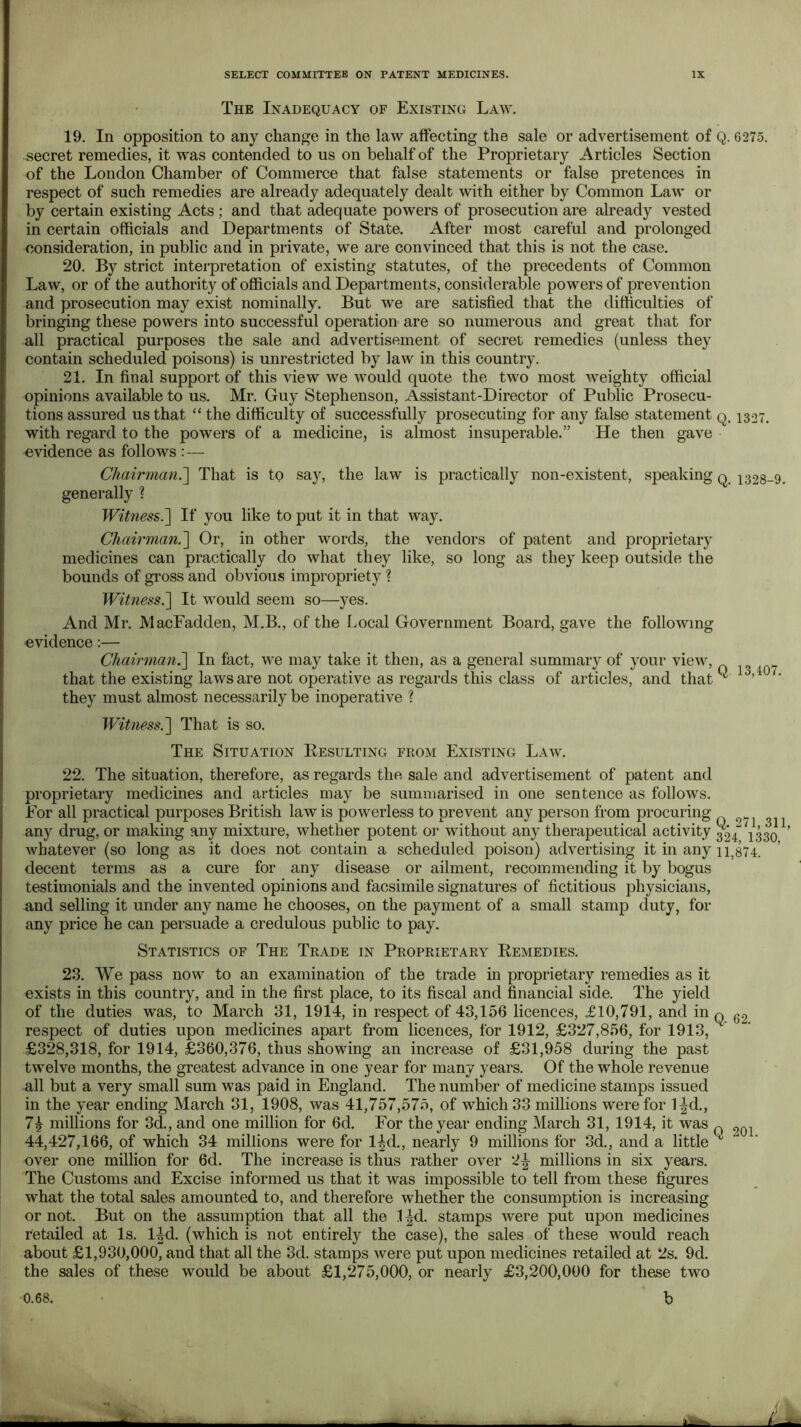 The Inadequacy of Existing Law. 19. In opposition to any change in the law affecting the sale or advertisement of Q. 6275. secret remedies, it was contended to us on behalf of the Proprietary Articles Section of the London Chamber of Commerce that false statements or false pretences in respect of such remedies are already adequately dealt with either by Common Law or by certain existing Acts ; and that adequate powers of prosecution are already vested in certain officials and Departments of State. After most careful and prolonged consideration, in public and in private, we are convinced that this is not the case. 20. By strict interpretation of existing statutes, of the precedents of Common Law, or of the authority of officials and Departments, considerable powers of prevention and prosecution may exist nominally. But we are satisfied that the difficulties of bringing these powers into successful operation are so numerous and great that for all practical purposes the sale and advertisement of secret remedies (unless they contain scheduled poisons) is unrestricted by law in this country. 21. In final support of this view we would quote the two most weighty official opinions available to us. Mr. Guy Stephenson, Assistant-Director of Public Prosecu- tions assured us that “ the difficulty of successfully prosecuting for any false statement q. 1327. with regard to the powers of a medicine, is almost insuperable.” He then gave evidence as follows :— Chairman^ That is to say, the law is practically non-existent, speaking q 1328-9. generally % Witness7\ If you like to put it in that way. Chairman.'] Or, in other words, the vendors of patent and proprietary medicines can practically do what they like, so long as they keep outside the bounds of gross and obvious impropriety ? Witness.] It would seem so—yes. And Mr. MacFadden, M.B., of the Local Government Board, gave the following evidence;— Chairman?^ In fact, we may take it then, as a general summary of your view, that the existing laws are not operative as regards this class of articles, and that ^ ’ they must almost necessarily be inoperative ? Witness?^ That is so. The Situation Kesulting from Existing Law. 22. The situation, therefore, as regards the sale and advertisement of patent and proprietary medicines and articles may be summarised in one sentence as follows. For all practical purposes British law is powerless to prevent any person from procuring any drug, or making any mixture, whether potent or without any therapeutical activity 324 1330 whatever (so long as it does not contain a scheduled poison) advertising it in any 11^874. decent terms as a cure for any disease or ailment, recommending it by bogus testimonials and the invented opinions and facsimile signatures of fictitious physicians, and selling it under any name he chooses, on the payment of a small stamp duty, for any price he can persuade a credulous public to pay. Statistics of The Trade in Proprietary Remedies. 23. We pass now to an examination of the trade in proprietary remedies as it exists in this country, and in the first place, to its fiscal and financial side. The yield of the duties was, to March 31, 1914, in respect of 43,156 licences, £10,791, and in respect of duties upon medicines apart from licences, for 1912, £327,856, for 1913, £328,318, for 1914, £360,376, thus showing an increase of £31,958 during the past twelve months, the greatest advance in one year for many years. Of the whole revenue all but a very small sum was paid in England. The number of medicine stamps issued in the year ending March 31, 1908, was 41,757,575, of which 33 millions were for l|^d., 74 millions for 3d., and one million for 6d. For the year ending March 31, 1914, it was 44,427,166, of which 34 millions were for 14d., nearly 9 millions for 3d., and a little over one million for 6d. The increase is thus rather over millions in six years. The Customs and Excise informed us that it was impossible to tell from these figures what the total sales amounted to, and therefore whether the consumption is increasing or not. But on the assumption that all the l|d. stamps were put upon medicines retailed at Is. 14d. (which is not entirely the case), the sales of these would reach about £1,930,000, and that all the 3d. stamps were put upon medicines retailed at 2s. 9d. the sales of these would be about £1,275,000, or nearly £3,200,000 for these two Q. 62. Q 201. b 0.68.