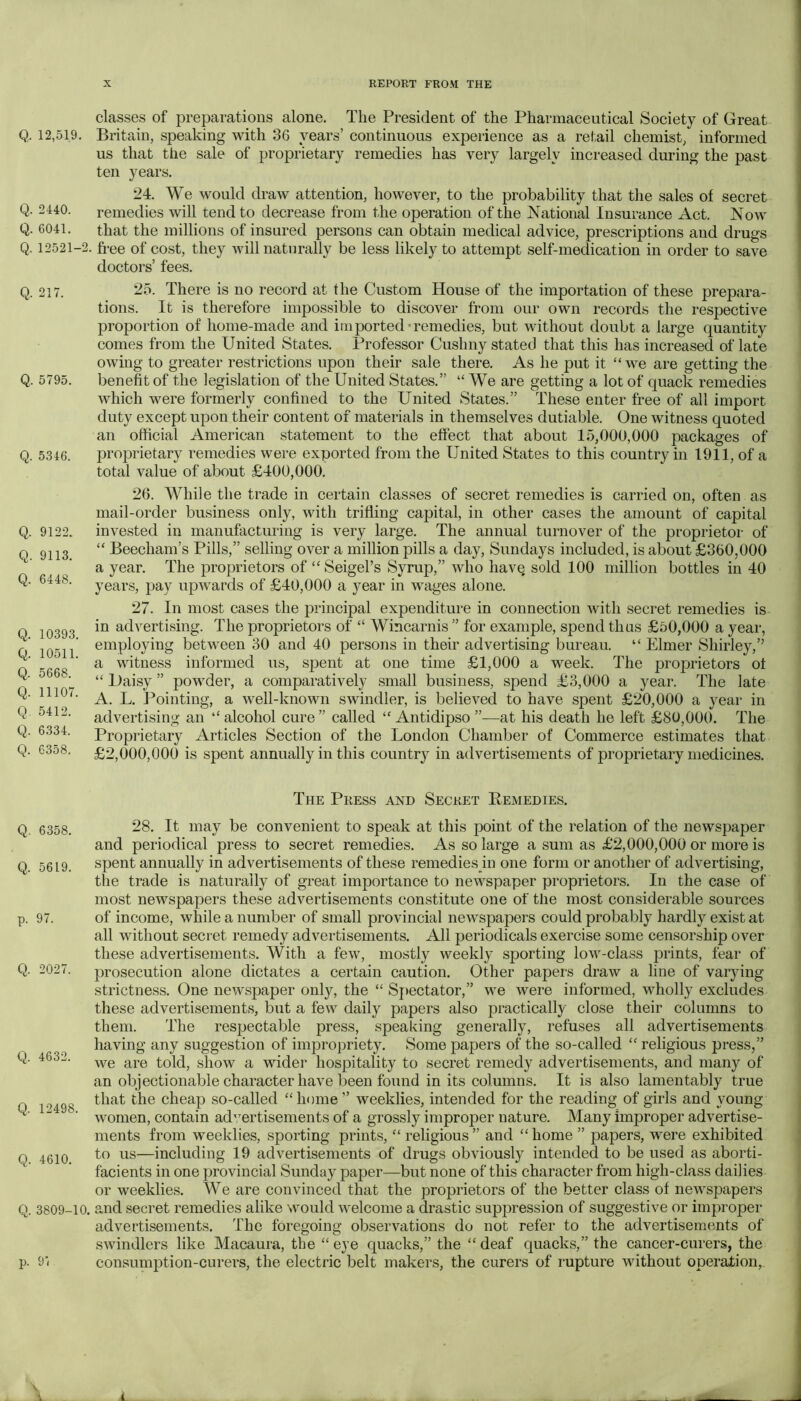Q, 12,519. Q. 2440. Q. 6041. Q. 12521-2. Q. 217. Q. 5795. Q. 5346. Q. 9122. Q. 9113. Q. 6448. Q. 10393. Q. 10511. Q. 5668. Q. 11107. Q. 5412. Q. 6.334. Q. 6358. Q. 6358. Q. 5619. p. 97. Q. 2027. Q. 4632. Q. 12498. Q. 4610. Q.3809-10. p. 91 classes of preparations alone. The President of the Pharmaceutical Society of Great Britain, speaking with 36 years’ continuous experience as a retail chemist, informed us that the sale of proprietary remedies has very largely increased during the past ten years. 24. We would draw attention, however, to the probability that the sales of secret remedies will tend to decrease from the operation of the National Insurance Act. Now that the millions of insured persons can obtain medical advice, prescriptions and drugs free of cost, they will naturally be less likely to attempt self-medication in order to save doctors’ fees. 25. There is no record at the Custom House of the importation of these prepara- tions. It is therefore impossible to discover from our own records the respective proportion of home-made and imported-remedies, but without doubt a large quantity comes from the United States. Professor Cushny stated that this has increased of late owing to greater restrictions upon their sale there. As he put it “ we are getting the benefit of the legislation of the United States.” “ We are getting a lot of quack remedies which were formerly confined to the United States.” These enter free of all import duty except upon their content of materials in themselves dutiable. One witness quoted an official American statement to the effect that about 15,000,000 packages of proprietary remedies were exported from the United States to this country in 1911, of a total value of about £400,000. 26. While the trade in certain classes of secret remedies is carried on, often as mail-order business only, Avith trifling capital, in other cases the amount of capital invested in manufacturing is very large. The annual turnover of the proprietor of “ Beecham’s Pills,” selling over a million pills a day, Sundays included, is about £360,000 a year. The proprietors of “ Seigel’s Syrup,” who have sold 100 million bottles in 40 years, pay upAvards of £40,000 a year in AA^ages alone. 27. In most cases the principal expenditure in connection Avdth secret remedies is in advertising. The proprietors of “ Wincarnis ” for example, spend thus £50,000 a year, employing between 30 and 40 persons in their advertising bureau. “ Elmer Shirley,’’ a witness informed us, sj)ent at one time £1,000 a week. The proprietors of “ Daisy ” powder, a comparatively small business, spend £3,000 a year. The late A. L. Pointing, a Avell-knoAvn swindler, is believed to have spent £20,000 a year in adA^ertising an “ alcohol cure” called “ Antidipso ”—at his death he left £80,000. The Proprietary Articles Section of the London Chamber of Commerce estimates that £2,000,000 is spent annually in this country in advertisements of proprietary medicines. The Press and Secret Remedies. 28. It may be convenient to speak at this point of the relation of the newspaper and periodical press to secret remedies. As so large a sum as £2,000,000 or more is spent annually in advertisements of these remedies in one form or another of advertising, the trade is naturally of great importance to newspaper proprietors. In the case of most newspapers these advertisements constitute one of the most considerable sources of income, Avhile a number of small provincial ncAvspapers could probably hardly exist at all without secret remedy advertisements. All periodicals exercise some censorship over these advertisements. With a feAv, mostly weekly sporting loAv-class prints, fear of prosecution alone dictates a certain caution. Other papers draw a line of varying strictness. One newspaper only, the “ Sj>ectator,” we Avere informed, wholly excludes these advertisements, but a few daily papers also practically close their columns to them. The respectable press, speaking generally, refuses all advertisements having any suggestion of impropriety. Some papers of the so-called “ religious press,” AA^e are told, show a wider hospitality to secret remedy advertisements, and many of an objectionable character have been found in its columns. It is also lamentably true that the cheap so-called “home” Aveeklies, intended for the reading of girls and young women, contain ad'^ertisements of a grossly improper nature. Many improper advertise- ments from weeklies, sporting prints, “ religious” and “home ” papers, were exhibited to us—including 19 advertisements of drugs obviously intended to be used as aborti- facients in one provincial Sunday paper—but none of this character from high-class dailies or weeklies. We are convinced that the proprietors of the better class of newspapers and secret remedies alike would Avelcome a drastic suppression of suggestive or improper advertisements. The foregoing observations do not refer to the advertisements of SAvindlers like Macaura, the “ eye quacks,” the “ deaf quacks,” the cancer-curers, the consumption-curers, the electric belt makers, the curers of rupture without operaXion,