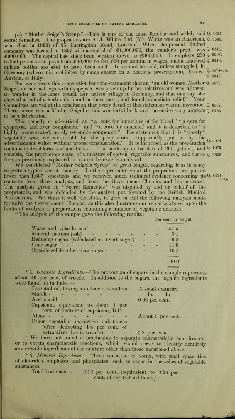 (a) “Mother Seigel’s Syrup.”—This is one of the most familiar and widely sold Q. secret remedies. The proprietors are A. J. White, Ltd. (Mr. White was an American, Q. who died in 1899) of 35, Farringdon Eoad, London. When the present limited company was formed in 1897 with a capital of £1,000,000, the vendor’s profit was Q- £900,000. The capital has since been written down to £300,000. It employs 250 Q- to 350 persons and pays from £30,000 to £40,000 per annum in wages, and a hundred Q- million bottles are said to have been sold. In cannot be sold, unless smuggled, in Germany (where it is prohibited by name except on a doctor’s prescription), France,^' Austria, or Italy. For many years this preparation bore the statement that an “ an old woman. Mother Q. Seigel, on her last legs with dyspepsia, was given up by her relatives and was allowed to wander in the lanes round her native village in Germany, and that one day she chewed a leaf of a herb only found in those parts, and found immediate relief” Your Committee arrived at the conclusion that every detail of this statement was an invention. Q. There never was a Mother Seigel or this wonderful herb, and the entire story appears q. to be a fabrication. This remedy is advertised as “ a cure for impurities of the blood,” “ a cure for dyspepsia and liver complaints,” and “a cure for anaemia,” and it is described as “a highly concentrated, purely vegetable compound.” The statement that it is “purely” vegetable was, we were told by the proprietors, “ apparently put in by the ^ advertisement writer without proper consideration.” It is incorrect, as the preparation contains hydrochloric acid and borax. It is made up in batches of 200 gallons, and Q- consists, the proprietors state, of a mixture of eleven vegetable substances, and there- Q. fore, as previously explained, it cannot be exactly analysed. We considered “ Mother Seigel’s Syrup ” at great length, regarding it as in many respects a typical secret remedy. To the representative of the proprietors we put no fewer than 1,607 questions, and we received much technical evidence concerning its Q- contents from three analysts, and from the Government Chemist and his assistant. The analysis given in “ Secret Remedies ” was disputed by and on behalf of the proprietors, and was defended by the analyst put forward by the British Medical Association. We think it well, therefore, to give in full the following analysis made for us by the Government Chemist, as this also illustrates our remarks above upon the limits of analysis of preparations containing a number of vegetable extracts. “ The analysis of the sample gave the following results:— Per cent, by weight. 6431. 6.580. 6811. 6903. 6448. 6474-80. 6549. 6576. 6597. 6766. Water and volatile acid - - - - Mineral matters (ash) . . _ . Reducing sugars (calculated as invert sugar) Cane sugar ------ Organic solids other than sugar - - - 57-5 51 16-2 110 10-2 1000 6544. 7079. 6608. 6431- 7238. “ 1. Organic Ingredients.—The proportion of sugars in the sample represents about 40 per cent, of treacle. In addition to the sugars, the organic ingredients were found to include :— Essential oil, having an odour of sassafras Starch ------- Acetic acid ------ Capsicum, equivalent to about 1 per cent, of tincture of capsicum, B.P. Aloes - - Other vegetable extractive substances (after deducting 11 per cent, of extractives due to treacle) “We have not found it practicable to separate characteristic constituents, or to obtain characteristic reactions, which would serve to identify definitely any organic ingredients of the mixture other than those mentioned above. “ 2. Mineral Ingredients.—These consisted of borax, with small quantities of chlorides, sulphates and phosphates, such as occur in the ashes of vegetable substances. Total boric acid - 212 per cent, (equivalent to 3’26 per cent, of crystallised borax). A small quantity. do. do. 0'66 per cent. About 1 per cent. 7'8 per cent. -c