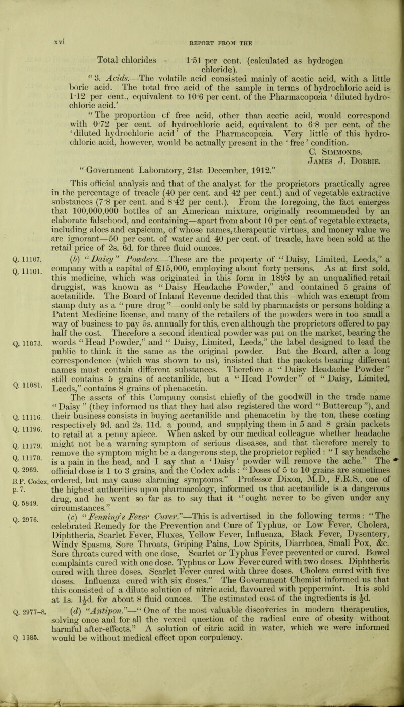 Q. 11107. Q. 11101. Q. 11073. Q. 11081. Q. 11116. Q. 11196. Q. 11179. Q. 11170. Q. 2969. B.P. Codex, p. 7. Q. 5849. Q. 2976. Q. 2977-8. Q. 1386. Total chlorides - 1\51 per cent, (calculated as hydrogen chloride). “ 3. Acids.—The volatile acid consisted mainly of acetic acid, with a little boric acid. The total free acid of the sample in terms of hydrochloric acid is 1T2 per cent., equivalent to 106 per cent, of the Pharmacopoeia ‘diluted hydro- chloric acid.’ “ The proportion cf free acid, other than acetic acid, would correspond with 072 per cent, of hydrochloric acid, equivalent to 6'8 per cent, of the ‘diluted hydrochloric acid’ of the Pharmacopoeia. Very little of this hydro- chloric acid, however, would be actually present in the ‘ free ’ condition. C. SiMMONDS. James J. Dobbie. “ Government Laboratory, 21st December, 1912.” This official analysis and that of the analyst for the proprietors practically agree in the percentage of treacle (40 per cent, and 42 per cent.) and of vegetable extractive substances (7'8 per cent, and 8'42 per cent.). From the foregoing, the fact emerges that 100,000,000 bottles of an American mixture, originally recommended by an elaborate falsehood, and containing—apart from about 10 per cent, of vegetable extracts, including aloes and capsicum, of whose names, therapeutic virtues, and money value we are ignorant—50 per cent, of water and 40 per cent, of treacle, have been sold at the retail price of 2s. 6d. for three fluid ounces. {IS) Daisy” Powders.—These are the property of “Daisy, Limited, Leeds,” a company with a capital of £15,000, employing about forty persons. As at first sold, this medicine, which was originated in this form in 1893 by an unqualified retail druggist, was known as “Daisy Headache Powder,” and contained 5 grains of acetanilide. The Board of Inland Revenue decided that this—which was exempt from stamp duty as a “ pure drug”—could only be sold by pharmacists or persons holding a Patent Medicine license, and many of the retailers of the powders were in too small a way of business to pay 5s. annually for this, even although the proprietors offered to pay half the cost. Therefore a second identical powder was put on the market, bearing the words “Head Powder,’’ and “ Daisy, Limited, Leeds,” the label designed to lead the public to think it the same as the original powder. But the Board, after a long correspondence (which was shown to us), insisted that the packets bearing different names must contain different substances. Therefore a “Daisy Headache Powder” still contains 5 grains of acetanilide, but a “ Head Powder ” of “ Daisy, Limited, Leeds,” contains 8 grains of phenacetin. The assets of this Company consist chiefly of the goodwill in the trade name “ Daisy ” (they informed us that they had also registered the word “ Buttercup ”), and their business consists in buying acetanilide and phenacetin by the ton, these costing respectively 9d. and 2s. lid. a pound, and supplying them in 5 and 8 grmn packets to retail at a penny apiece. When asked by our medical colleague whether headache might not be a Avarning symptom of serious diseases, and that therefore merely to remove the symptom might be a dangerous step, the proprietor replied : “ I say headache is a pain in the head, and I say that a ‘Daisy’ powder will remove the ache.” The official dose is 1 to 3 grains, and the Codex adds ; “ Doses of 5 to 10 grains are sometimes ordered, but may cause alarming symptoms.” Professor Dixon, M.D., F.R.S., one of the highest authorities upon pharmacology, informed us that acetanilide is a dangerous drug, and he went so far as to say that it “ ought never to be given under any circumstances.” (c) Penning's Fever Curer.”—This is advertised in the following terms: “The celebrated Remedy for the Prevention and Cure of Typhus, or Low Fever, Cholera, Diphtheria, Scarlet Fever, Fluxes, Yellow Fever, Influenza, Black Fever, Dysentery, Windy Spasms, Sore Throats, Griping Pains, Low Spirits, Diarrhoea, Small Pox, &c. Sore throats cured with one dose. Scarlet or Typhus Fever prevented or cured. Bowel complaints cured with one dose. Typhus or Low Fever cured with two doses. Diphtheria ‘ cured with three doses. Scarlet Fever cured with three doses. Cholera cured with five doses. Influenza cured with six doses.” The Government Chemist informed us that this consisted of a dilute solution of nitric acid, flavoured with peppermint. It is sold at Is. l|d. for about 8 fluid ounces. The estimated cost of the ingredients is |d. {d) '‘Antipon.”—“ One of the most valuable discoveries in modern therapeutics, solving once and for all the vexed question of the radical cure of obesity without harmful after-effects.” A solution of citric acid in water, which we Avere informed would be Avithout medical effect upon corpulency. jA , —