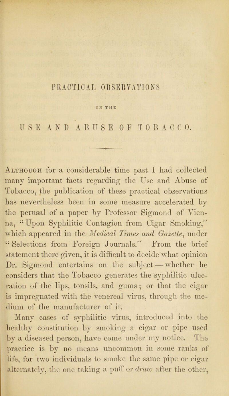 PRACTICAL 0BSERVAT10NS ON THE USE AND ABUSE 0 E TOBACCO. Although for a considerable time past I had collected many important facts regarding the Use and Abuse of Tobacco, the publication of these practical observations has nevertheless been in some measure accelerated by the perusal of a paper by Professor Sigmond of Vien- na, u Upon Syphilitic Contagion from Cigar Smoking,” which appeared in the Medical Times and Gazette, under u Selections from Foreign Journals.” From the brief statement there given, it is difficult to decide what opinion Dr. Sigmond entertains on the subject — whether he considers that the Tobacco generates the syphilitic ulce- ration of the lips, tonsils, and gums ; or that the cigar is impregnated with the venereal virus, through the me- dium of the manufacturer of it. Many cases of syphilitic virus, introduced into the healthy constitution by smoking a cigar or pipe used by a diseased person, have come under my notice. The practice is by no means uncommon in some ranks of life, for two individuals to smoke the same pipe or cigar alternately, the one taking a puff or draw after the other,