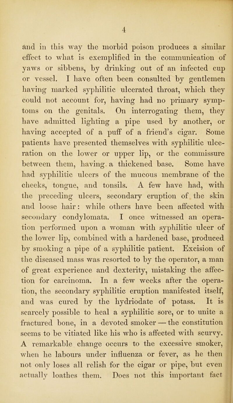 and in tliis way the morbid poison produces a similar effect to what is exemplified in the communication of yaws or sibbens, by drinking out of an infected cup or vessel. I have often been consulted by gentlemen having marked syphilitic ulcerated throat, which they could not account for, having had no primary symp- toms on the genitals. On interrogating them, they have admitted lighting a pipe used by another, or having accepted of a puff of a friend’s cigar. Some patients have presented themselves with syphilitic ulce- ration on the lower or upper lip, or the commissure between them, having a thickened base. Some have had syphilitic ulcers of the mucous membrane of the cheeks, tongue, and tonsils. A few have had, with the preceding ulcers, secondary eruption of the skin and loose hair: while others have been affected with secondary condylomata. I once witnessed an opera- tion performed upon a woman with syphilitic ulcer of the lower lip, combined with a hardened base, produced by smoking a pipe of a syphilitic patient. Excision of the diseased mass was resorted to by the operator, a man of great experience and dexterity, mistaking the affec- tion for carcinoma. In a few weeks after the opera- tion, the secondary syphilitic eruption manifested itself, and was cured by the liydriodate of potass. It is scarcely possible to heal a syphilitic sore, or to unite a fractured bone, in a devoted smoker — the constitution seems to be vitiated like his who is affected with scurvy. •/ A remarkable change occurs to the excessive smoker, when he labours under influenza or fever, as he then not only loses all relish for the cigar or pipe, but even actually loathes them. Does not this important fact