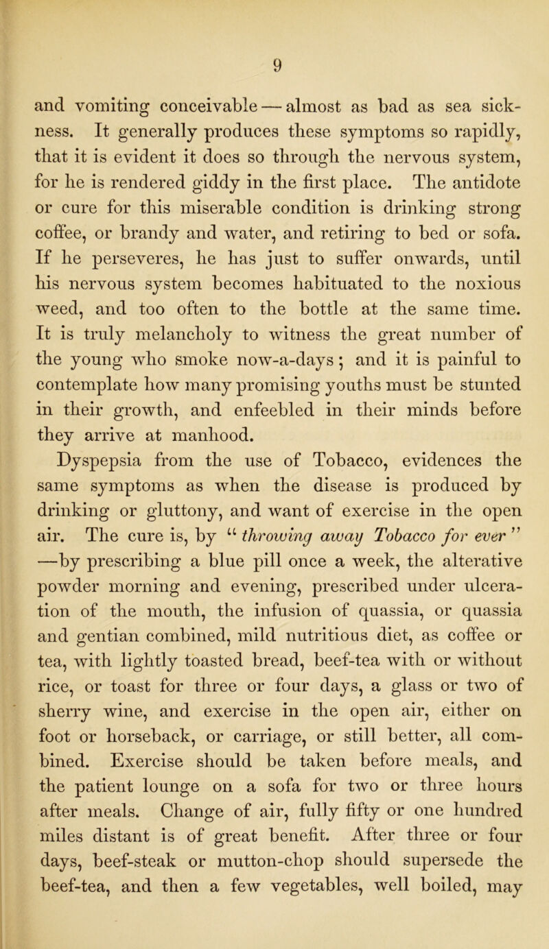 and vomiting conceivable — almost as bad as sea sick- ness. It generally produces these symptoms so rapidly, that it is evident it does so through the nervous system, for he is rendered giddy in the first place. The antidote or cure for this miserable condition is drinking strong coffee, or brandy and water, and retiring to bed or sofa. If he perseveres, he has just to suffer onwards, until his nervous system becomes habituated to the noxious weed, and too often to the bottle at the same time. It is truly melancholy to witness the great number of the young who smoke now-a-days ; and it is painful to contemplate how many promising youths must be stunted in their growth, and enfeebled in their minds before they arrive at manhood. Dyspepsia from the use of Tobacco, evidences the same symptoms as when the disease is produced by drinking or gluttony, and want of exercise in the open air. The cure is, by u throwing away Tobacco for ever ” —by prescribing a blue pill once a week, the alterative powder morning and evening, prescribed under ulcera- tion of the mouth, the infusion of quassia, or quassia and gentian combined, mild nutritious diet, as coffee or tea, with lightly toasted bread, beef-tea with or without rice, or toast for three or four days, a glass or two of sherry wine, and exercise in the open air, either on foot or horseback, or carriage, or still better, all com- bined. Exercise should be taken before meals, and the patient lounge on a sofa for two or three hours after meals. Change of air, fully fifty or one hundred miles distant is of great benefit. After three or four days, beef-steak or mutton-chop should supersede the beef-tea, and then a few vegetables, well boiled, may