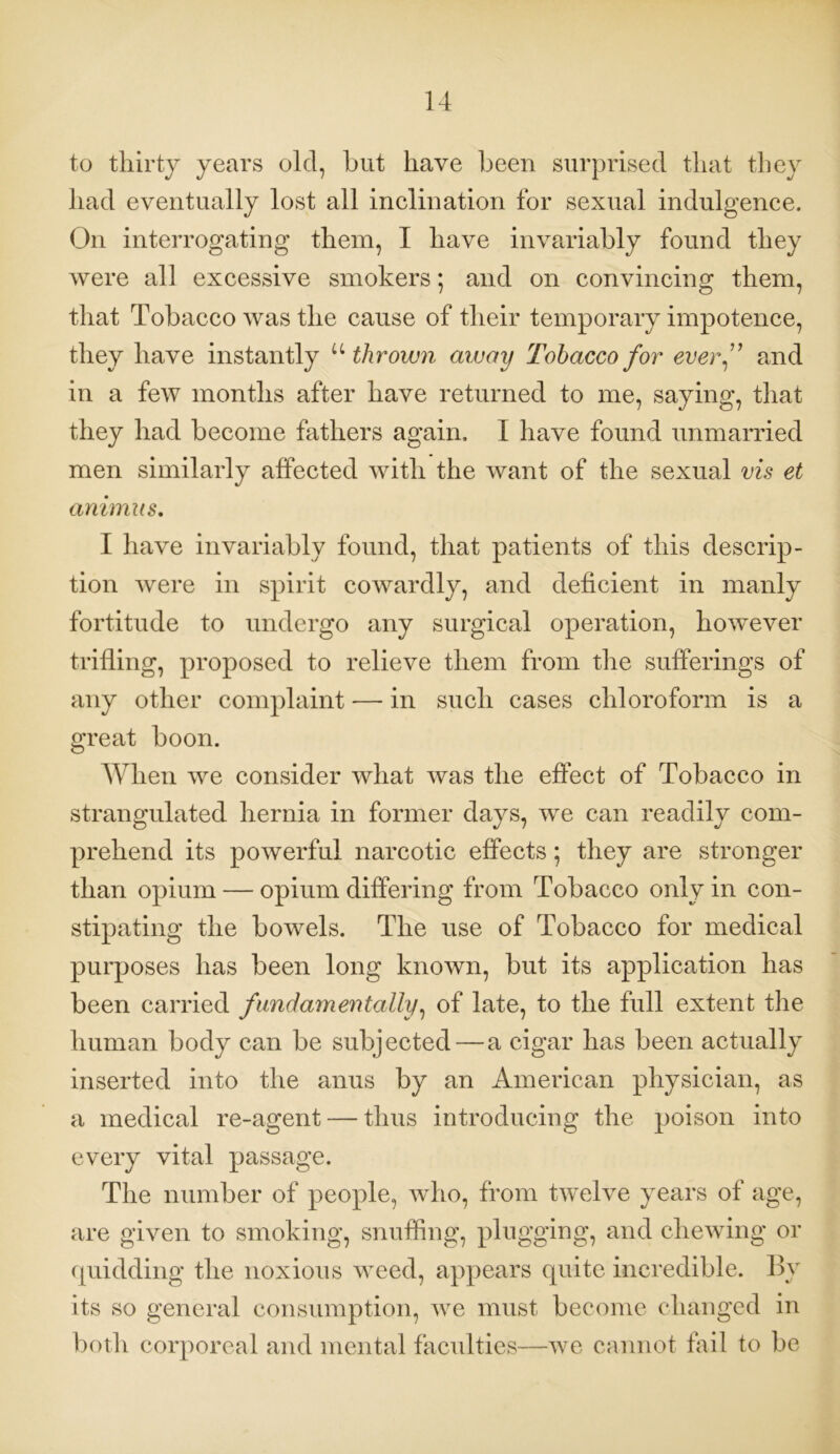 to thirty years old, hut have been surprised that they had eventually lost all inclination for sexual indulgence. On interrogating them, I have invariably found they were all excessive smokers; and on convincing them, that Tobacco was the cause of their temporary impotence, they have instantly u thrown away Tobacco for everf and in a few months after have returned to me, saying, that they had become fathers again, I have found unmarried men similarly affected with the want of the sexual vis et animus. I have invariably found, that patients of this descrip- tion were in spirit cowardly, and deficient in manly fortitude to undergo any surgical operation, however trifling, proposed to relieve them from the sufferings of any other complaint — in such cases chloroform is a great boon. When we consider what was the effect of Tobacco in strangulated hernia in former days, we can readily com- prehend its powerful narcotic effects; they are stronger than opium — opium differing from Tobacco only in con- stipating the bowels. The use of Tobacco for medical purposes has been long known, but its application has been carried fundamentally, of late, to the full extent the human body can be subjected — a cigar has been actually inserted into the anus by an American physician, as a medical re-agent — thus introducing the poison into every vital passage. The number of people, who, from twelve years of age, are given to smoking, snuffing, plugging, and chewing or quidding the noxious weed, appears quite incredible. By its so general consumption, we must become changed in both corporeal and mental faculties—we cannot fail to be