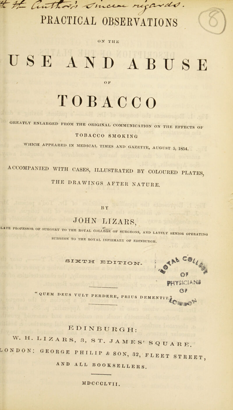 PEACTICAL OBSERVATIONS \ ON TIIK USE AND ABUSE O P TOBACCO greatly enlarged from the original COMMUNICATION ON THE EFFECTS OF TOBACCO SMOKING MHIICII APPEARED IN MEDICAL TIMES AND GAZETTE, AUGUST 5, 1854. accompanied with cases, illustrated by coloured PL THE DRAWINGS AFTER NATURE. ATES. BY JOHN LTZAR8 LATE PROFESSOR OF SUROF.RY TO THE ROYAL COLLmi;' ? V OF SURGEOVS, A.VD LATELY SENIOR OPERATING SURGEON TO THE ROYAL INFIRMARY OF KUINBURGH. ^ O? PHVSUCiANJ Of QUEM DKUS VULT PERDERE, PRIUS DEMENTITi , K D I N B U R O H : W. H. LIZARS, .3, ST. JAMRS- SQUARK LONDON: GEORGE PHILIP V SON, 32, fleet STREET and all booksellers. MDCCCLVII.