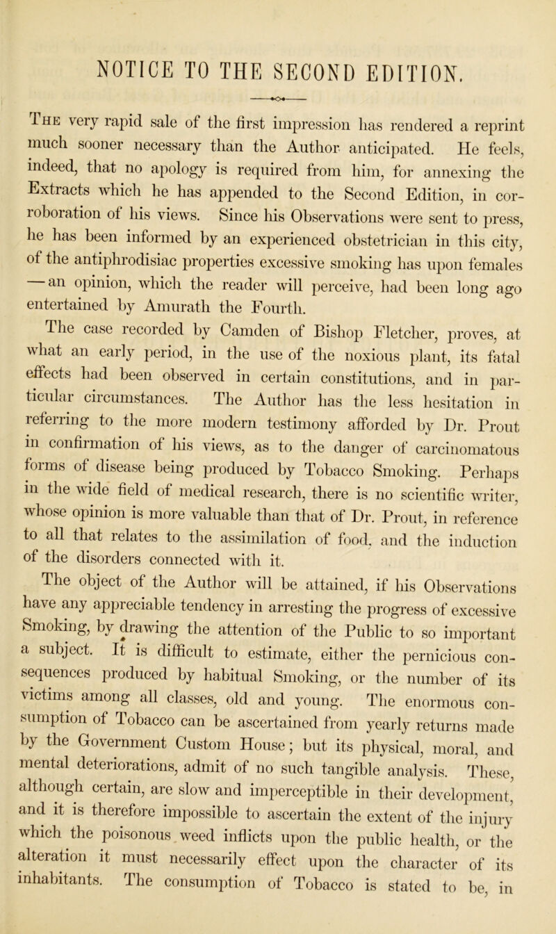 NOTICE TO THE SECOND EDITION. ♦<>♦ The very rapid sale of tlie first impression has rendered a reprint much sooner necessary than the Author, anticipated. He feels, indeed, that no apology is rec[uired from him, for annexing the Extracts which he has appended to the Second Edition, in cor- roboration of liis views. Since his Observations were sent to press, he has been informed by an experienced obstetrician in this city, of the antiphrodisiac properties excessive smoking has upon females an opinion, which the reader will perceive, had been long ago entertained by Amurath the Fourth. The case recorded by Camden of Bishop Fletcher, proves, at what an early period, in the use of the noxious plant, its fatal effects had been observed in certain constitutions, and in par- ticular ciicumstances. The Author has the less hesitation in referring to the more modern testimony afforded by Dr. Front in confirmation of his views, as to the danger of carcinomatous forms of disease being produced by Tobacco Smoking. Perhaps in the wide field of medical research, there is no scientific writer, whose opinion is more valuable than that of Dr. Front, in reference to all that relates to the assimilation of food, and the induction of the disorders connected with it. The object of the Author will be attained, if his Observations have any appreciable tendency in arresting the progress of excessive Smoking, by drawing the attention of the Public to so important a subject. It is difficult to estimate, either the pernicious con- sequences produced by habitual Smoking, or the number of its victims among all classes, old and young. The enormous con- sumption of Tobacco can be ascertained from yearly returns made by the Government Custom House; but its physical, moral, and mental deteriorations, admit of no such tangible analysis. These, although certain, are slow and imperceptible in their development' and it IS therefore impossible to ascertain the extent of the injury which the poisonous weed inflicts upon the public health, or the alteraBon it must necessarily effect upon the character of its inhabitants. The consumption of Tobacco is stated to be, in