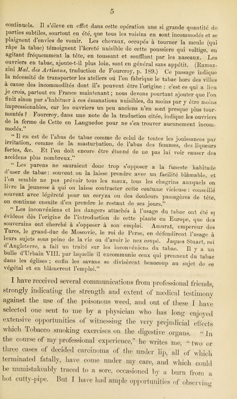 coiitinuels. II s’eleve en effet dans cette operation une si grande quantite de parties subtiles, sourtout en ete, qiie tous les voisins en sont incommodes et se plaignent d’envies de vomir. Les ehevaux, occupes a tourner la meule (qui rape la tabac) t^moignent I’acrete nuisible de cette poussiere qui voltige, en agitant frequemment la tete, en toussant et soufflant par les naseaux. Les ouvriers en tabac, ajoute-t-il plus loin, sont en general sans appetit. (Ramaz- zim Mai. des Artisans, de Fourcroy, p. 189.) Ce passage indique la necessite de transporter les ateliers oii Ton fabrique le tabac hors des villes a cause des incommodites dont il’s peuvent etre I’origine : c’est ce qui a lieu je crois, partout en France maintenant; nous devons pourtant ajouter que Ion finit sinon par s’habituer a ces emanations nuisibles, du moins par j etre moins impressionables, car les ouvriers un peu anciens n’en sont presque plus tour- mentes? Fourcroy, dans une note de la traduction citee, indique les ouvriers de la ferme de Cette en Languedoc pour ne s’en trouver aucunement incom- modes.” ^ ‘‘ II en est de Tabus de tabac comme de celui de toutes les jouissances par irritation, comme de la masturbation, de Tabus des femmes, des liqueurs fortes, &c. Et Ton doit encore etre etonne de ne pas lui voir causer des accidens plus nombreux.” ^ “ Les parens ne sauraient done trop s’opposer a la funeste habitude d user de tabac: souvent on la laisse prendre avec un facilite bldniable, et I’on semble ne pus prevoir tous les maux, tous les chagrins auxquels on livre la jeunesse a qui on laisse contracter cette coutume vicieuse : conseille souvent avec legdrete pour un coryza on des douleurs passugeres de tete, on continue ensuite d’en prendre le restant de ses jours.” ‘‘ Les inconveniens et les dangers attaches a Tusage du taljac out dte si evidens des Torigine de Tintroduction de cette plante en Europe, que des souverains ont cherche a s’opposer a son eniploi. Anmrat, erapereur des Turcs, le grand-due de Moscovie, le roi de Perse, en defendirent Tusage a leurs sujets sous peine de la vie ou d’avoir le nez coupe. Jaques Stuart, roi d’Angleterre, a fait un traite sur les inconvdniens du tabac. II y a un bulle d’TJrbam VIII. par laquelle il excommunie ceux qui prennent du tabac dans les eglises ; enfin les savans se diviserent beaucoup an sujet de ce vdgetal et en blamerent Temploi.” I have received several communications from professional friends strongly indicating the strength and extent of medictil testimony against the use of the poisonous weed, and out of tliese I have selected one sent to me by a idii^sician avIio has long enjoyed extensive opportunities of witnessing the veiy pi-ejudicial effects which Tobacco smoking exercises on the digestive organs. “ hi the course of my professional experience,'' he writes me. “ two or three cases of decided carcinoma of the under lij), all of whidi terminated fatally, liave come under my care, and which could he unmistakeably traced to a sore, occasioned h}^ a burn t‘rom a hot cutty-pipe. But 1 have had ample opportunities of observin O'