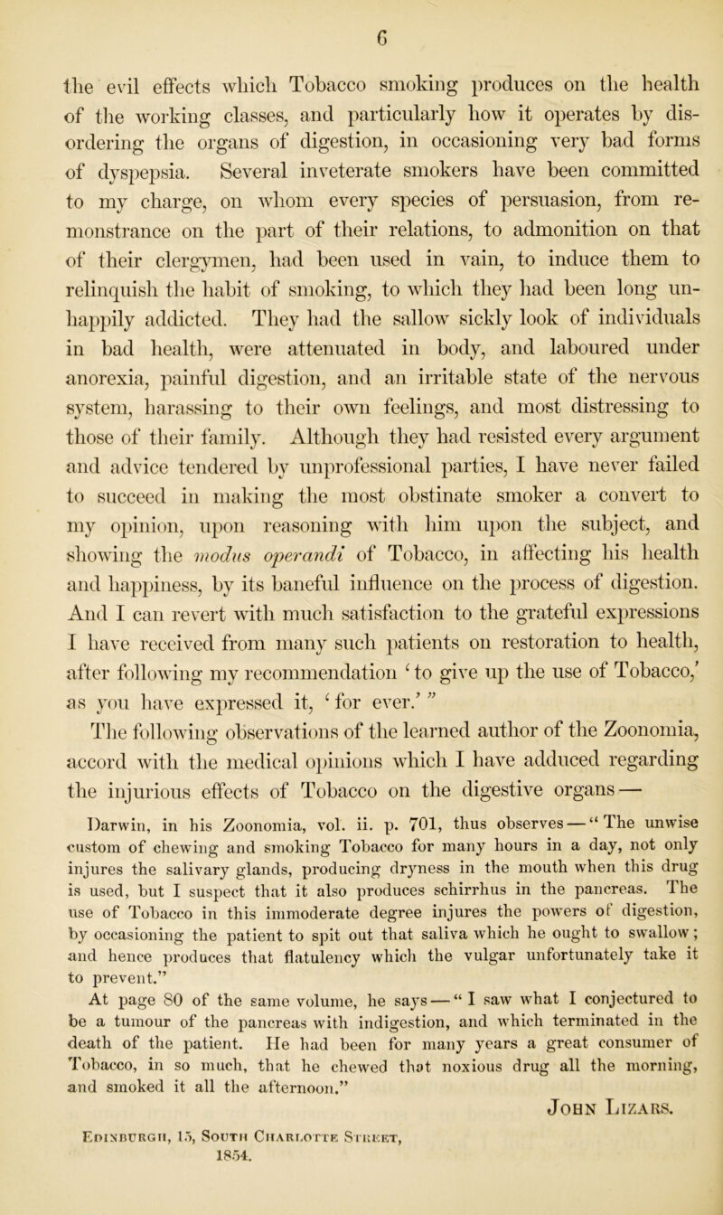 c tlie evil effects which Tobacco smoking produces on the health of tlie working classes, and particularly how it operates by dis- ordering the organs of digestion, in occasioning very bad forms of dyspepsia. Several inveterate smokers have been committed to my charge, on whom every species of persuasion, from re- monstrance on the part of their relations, to admonition on that of their clersimien, had been used in vain, to induce them to relinquish the habit of smoking, to which they had been long un- happily addicted. They had the sallow sickly look of individuals in bad health, were attenuated in body, and laboured under anorexia, painful digestion, and an irritable state of the nervous system, harassing to their own feelings, and most distressing to those of their family. Although they had resisted every argument and advice tendered by unprofessional parties, I have never failed to succeed in making the most obstinate smoker a convert to my opinion, upon reasoning with him upon the subject, and showing the modus operandi of Tobacco, in affecting his health and happiness, by its baneful influence on the process of digestion. And I can revert with much satisfaction to the grateful expressions I have received from many such patients on restoration to health, after following my recommendation ^to give up the use of Tobacco,' as you have expressed it, ^ for ever.’ ” The following observations of the learned author of the Zoonomia, accord with the medical opinions which I have adduced regarding the injurious effects of Tobacco on the digestive organs — Darwin, in his Zoonomia, vol. ii. p. 701, thus observes — “The unwise custom of chew’ing and smoking Tobacco for many hours in a day, not only injures the salivary glands, producing dryness in the mouth when this drug is used, but I suspect that it also produces schirrhus in the pancreas. The use of Tobacco in this immoderate degree injures the powers ot digestion, by occasioning the patient to spit out that saliva which he ought to swallow; and hence produces that flatulency whicli the vulgar unfortunately take it to prevent.” At page 80 of the same volume, he says — “ I saw what I conjectured to be a tumour of the pancreas with indigestion, and which terminated in the death of the patient. He had been for many years a great consumer of Tobacco, in so much, that he chewed that noxious drug all the morning, and smoked it all the afternoon.” John Lizars. EoiNnuRGii, l.>, South Charlotte Siueet, 18.54.