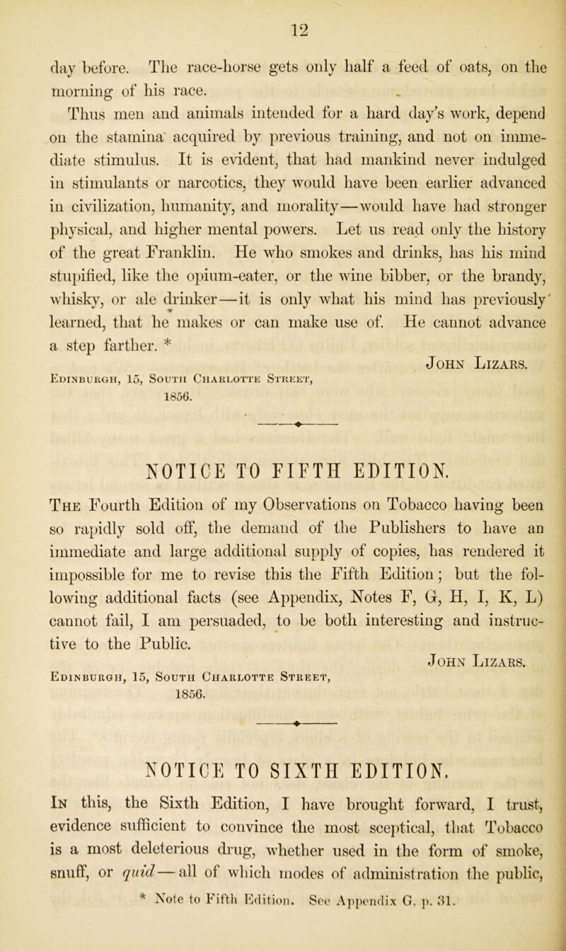 day before. The race-horse gets only half a feed of oats, on the morning of his race. Thus men and animals intended for a hard day's work, depend on the stamina acquired by previous training, and not on imme- diate stimulus. It is evident, that had mankind never indulged in stimulants or narcotics, they would have been earlier advanced in civilization, humanity, and morality—woidd have had stronger physical, and higher mental powers. Let us read only the history of the great Franklin. He who smokes and drinks, has his mind stupified, like the opium-eater, or the wine bibber, or the brandy, whisky, or ale drinker — it is only what his mind has previously' learned, that he makes or can make use of. He cannot advance a step farther. * John Lizars. Edinburgh, 15, South Charlotte Street, 1856. ♦ NOTICE TO FIFTH EDITION. The Fourth Edition of my Observations on Tobacco having been so rapidly sold off, the demand of the Publishers to have an immediate and large additional supply of copies, has rendered it impossible for me to revise this the Fifth Edition; but the fol- lowing additional facts (see Appendix, Notes F, G, H, I, K, L) cannot fail, I am persuaded, to be both interesting and instruc- tive to the Public. Edinburgh, 15, South Charlotte Street, John Lizars. 1856. NOTICE TO SIXTH EDITION. In this, the Sixth Edition, I have brought forward, I trust, evidence sufficient to convince the most sceptical, that Tobacco is a most deleterious drug, whether used in the form of smoke, snuff, or quid—all of which modes of administration the public, * rsote to Fifth Edition, See Aj)j)endix G, ]). Rl.
