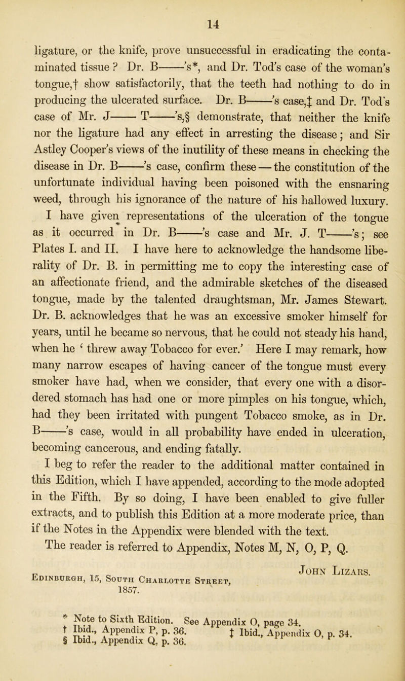 ligature, or the knife, prove unsuccessful in eradicating the conta- minated tissue ? Dr. B 's*, and Dr. Tod’s case of the woman s tongue,t show satisfactorily, that the teeth had nothing to do in producing the ulcerated surface. Dr. B ’s case,J and Dr. Tod’s case of Mr. J T s,§ demonstrate, that neither the knife nor the ligature had any effect in arresting the disease; and Sir Astley Cooper s views of the inutility of these means in checking the disease in Dr. B ’s case, confirm these — the constitution of the unfortunate individual having been poisoned with the ensnaring weed, through his ignorance of the nature of his hallowed luxury. I have given representations of the ulceration of the tongue as it occurred in Dr. B s case and Mr. J. T s; see Plates I. and II. I have here to acknowledge the handsome libe- rality of Dr. B. in permitting me to copy the interesting case of an affectionate friend, and the admirable sketches of the diseased tongue, made by the talented draughtsman, Mr. James Stewart. Dr. B. acknowledges that he was an excessive smoker himself for years, until he became so nervous, that he could not steady his hand, when he ^ threw away Tobacco for ever.’ Here I may remark, how many narrow escapes of having cancer of the tongue must every smoker have had, when we consider, that every one with a disor- dered stomach has had one or more pimples on his tongue, which, had they been irritated with pungent Tobacco smoke, as in Dr. P s case, would in all probability have ended in ulceration, becoming cancerous, and ending fatally. I beg to refer the reader to the additional matter contained in this Edition, which I have appended, according to the mode adopted in the Fifth. By so doing, I have been enabled to give fuller extracts, and to publish this Edition at a more moderate price, than if the Notes in the Appendix were blended with the text. The reader is referred to Appendix, Notes M, N, 0, P, Q. „ John Lizars. -Ldinburgh, 15, South Charlotte Street, 1857. Note to Sixth Edition. See Appendix O, page 34. t P* J Ibid., Appendix 0, p. 34. § Ibid., Appendix Q, p. 36. ^