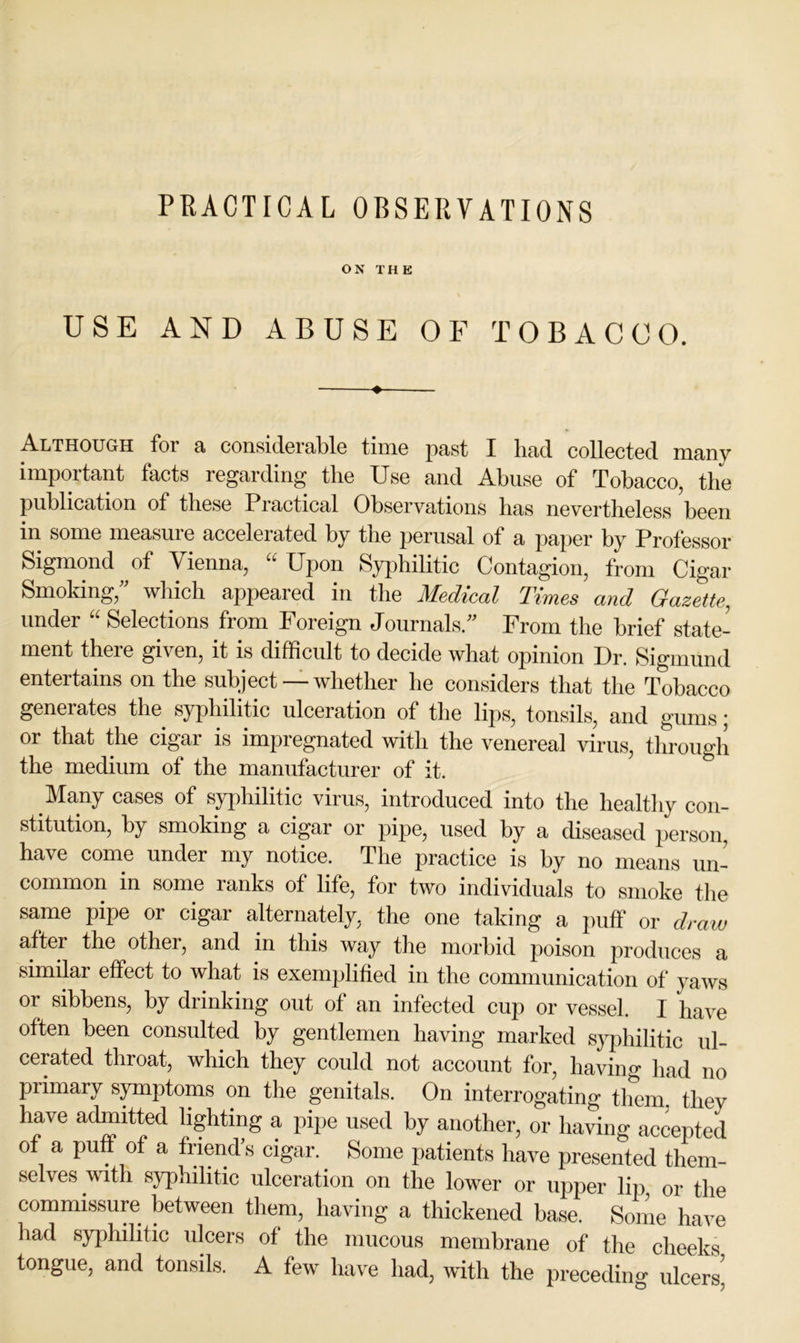 PRACTICAL OBSERVATIONS ON THE USE AND ABUSE OF TOBACCO. Although for a considerable time past I had collected many important facts regarding the Use and Abuse of Tobacco, the publication of these Practical Observations has nevertheless been in some measure accelerated by the perusal of a paper by Professor Sigmond of Vienna, “ Upon Syiohilitic Contagion, from Cigar Smoking,^^ wliich appeared in the Medical Times and Gazette, under '' Selections from Foreign Journals/' From the brief state- ment there given, it is difficult to decide what opinion Dr. Sigmund entertains on the subject— whether he considers that the Tobacco generates the syphilitic ulceration of the lips, tonsils, and gums; or that the cigar is impregnated with the venereal virus, through the medium of the manufacturer of it. Many cases of syphilitic virus, introduced into the healtliy con- stitution, by smoking a cigar or pipe, used by a diseased person, have come under my notice. The practice is by no means un- common in some ranks of life, for two individuals to smoke tlie same pipe or cigar alternately, the one taking a puff or draw after the other, and in this way the morbid poison produces a similar effect to what is exemplified in the communication of yaws or sibbens, by drinking out of an infected cup or vessel. I have often been consulted by gentlemen having marked sj^hilitic ul- cerated throat, which they could not account for, having had no primary symptoms on the genitals. On interrogating them, they have admitted lighting a pipe used by another, or having accepted of a puff of a friend's cigar. Some patients have presented them- selves with syphilitic ulceration on the lower or upper lip or the commissure between them, having a thickened base. Some have had syphilitic ulcers of the mucous membrane of the cheeks tongue, and tonsils. A few have had, with the preceding ulcers^