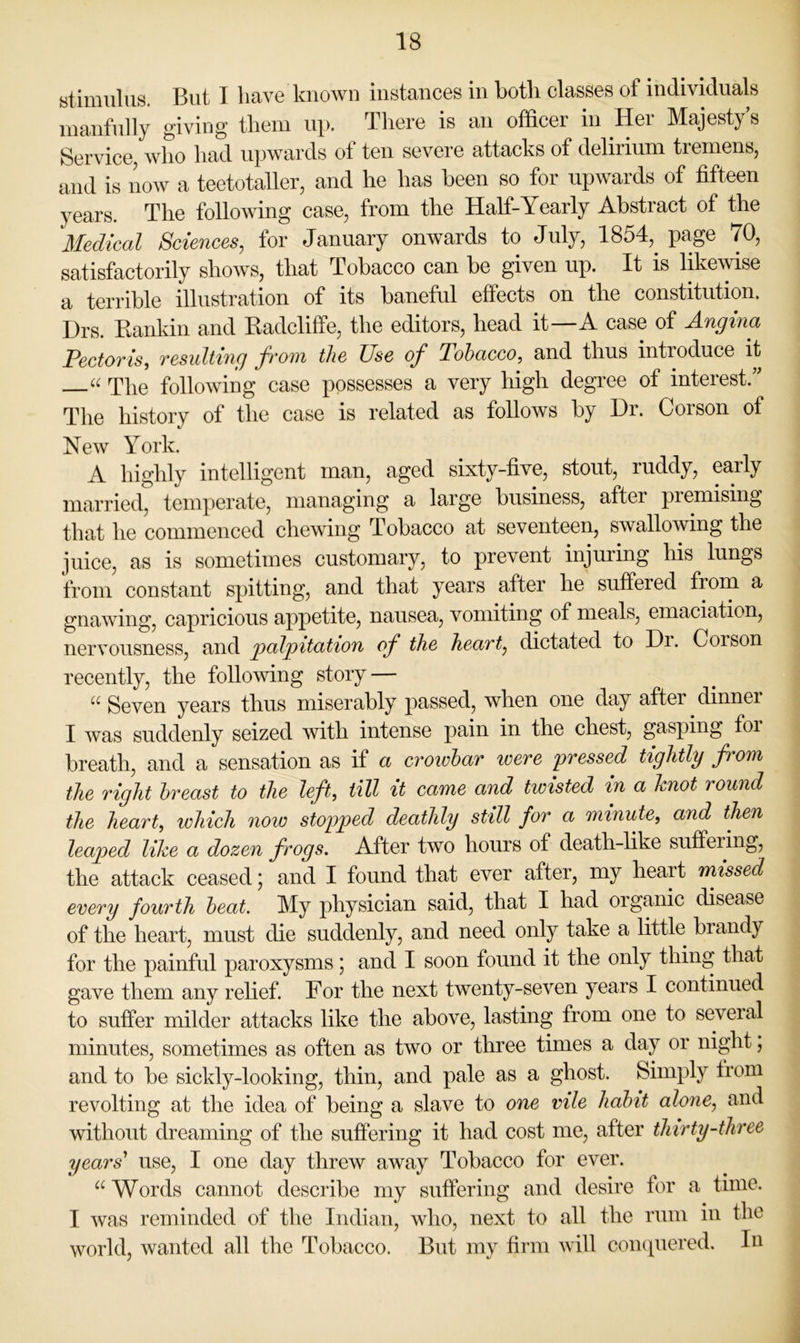 atimulus. But I have known instances in both classes of individuals inanfnlly giving them up. There is an officer in Her Majesty’s Service, who had upwards of ten severe attacks of delirium tremens, and is now a teetotaller, and he has been so for upwards of fifteen years. The following case, from the Half-Yearly Abstract of the Medical Sciences, for January onwards to July, 1854,^ page 70, satisfactorily shows, that Tobacco can be given up. It is likewise a terrible illustration of its baneful effects on the constitution. Drs. Kankin and Kadcliffe, the editors, head it—A case of Angina Pectovis, Tesulti7ig Ji'otyi the Use oj^ Tobacco.^ and thus introduce it “ The following case possesses a very high degree of interest.” The history of the case is related as follows by Dr. Corson of New York. A highly intelligent man, aged sixty-five, stout, ruddy, early married, temperate, managing a large business, after premising that he commenced chewing Tobacco at seventeen, swallowing the juice, as is sometimes customary, to prevent injuring his lungs from constant spitting, and that years after he suffered froru a gnawing, capricious ajipetite, nausea, vomiting of meals, emaciation, nervousness, and palpitation of the heart, dictated to Di. Corson recently, the following story — Seven years thus miserably passed, when one day after dinnei I was suddenly seized with intense pain in the chest, gasping foi breath, and a sensation as if a cvoiobar were pressed tightly from the right breast to the left, till it came and twisted in a knot round the heart, which now stopped deathly still for a minuU, and then leaped like a dozen frogs. After two hours of death-like suffering, the attack ceased; and I found that ever after, my heart missed every fourth beat. My physician said, that I had organic disease of the heart, must die suddenly, and need only take a little brandy for the painful paroxysms; and I soon found it the only thing that gave them any relief. For the next twenty-seven years I continued to suffer milder attacks like the above, lasting from one to several minutes, sometimes as often as two or three times a day or night; and to be sickly-looking, thin, and pale as a ghost. Simply from revolting at the idea of being a slave to one vile habit alone, and without dreaming of the suffering it had cost me, after thirty-three years' use, I one day threw away Tobacco for ever. Words cannot describe my suffering and desire for a time. I was reminded of the Indian, who, next to all the rum in the world, wanted all the Tobacco. But my firm will com^uered. In