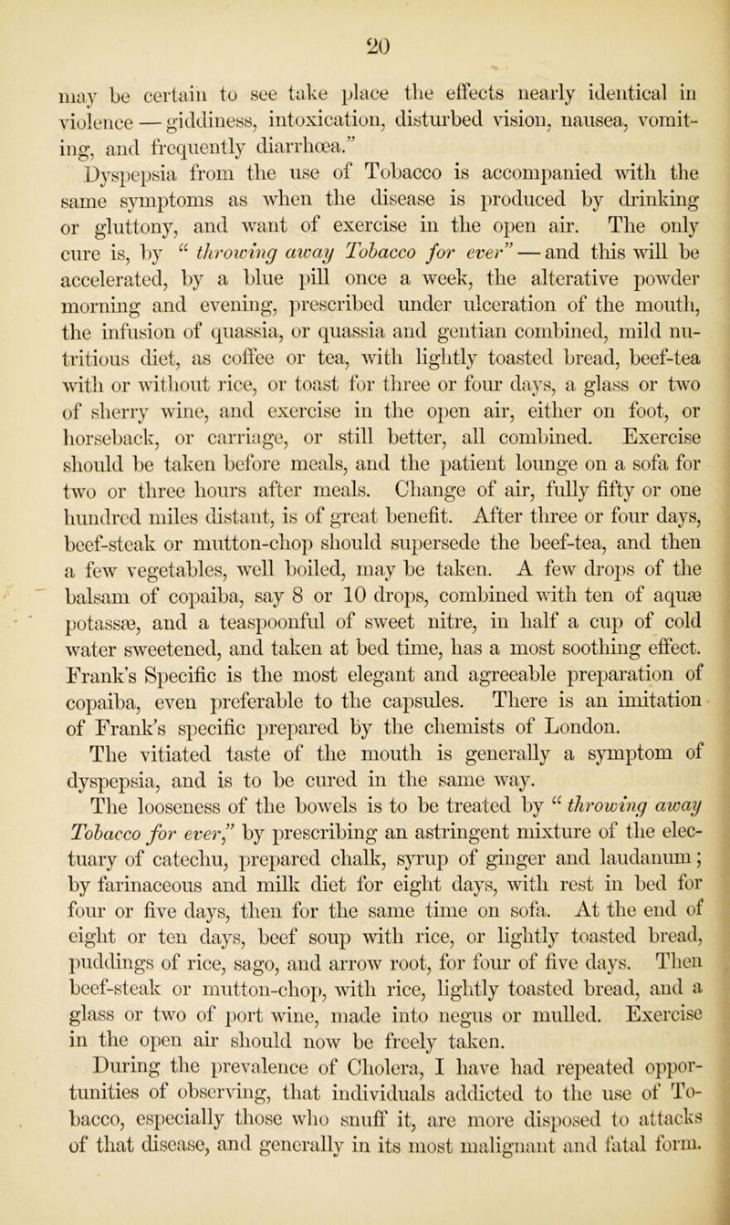 may be certain to see take place the effects nearly identical in violence — giddiness, intoxication, disturbed vision, nausea, vomit- ing, and frequently diarrhcea/’ Dyspepsia from tlie use of Tobacco is accompanied with the same symptoms as when the disease is produced by drinking or gluttony, and want of exercise in the open air. The only cure is, by throwing away Tobacco for ever” — and this will be accelerated, by a blue pill once a week, the alterative powder morning and evening, prescribed under ulceration of the mouth, the infusion of quassia, or quassia and gentian combined, mild nu- tritious diet, as coffee or tea, with lightly toasted bread, beef-tea with or without rice, or toast for three or four days, a glass or two of sherry wine, and exercise in the open air, either on foot, or horseback, or carriage, or still better, all combined. Exercise should be taken before meals, and the patient lounge on a sofa for two or three hours after meals. Change of air, fully fifty or one hundred miles distant, is of great benefit. After three or four days, beef-steak or mutton-chop should supersede the beef-tea, and then a few vegetables, well boiled, may be taken. A few drops of the balsam of copaiba, say 8 or 10 drops, combined with ten of aquae potassm, and a teaspoonful of sweet nitre, in half a cup of cold water sweetened, and taken at bed time, has a most soothing effect. Frank’s Specific is the most elegant and agreeable preparation of copaiba, even preferable to the capsules. There is an imitation of Frank’s specific prepared by the chemists of London. The vitiated taste of the mouth is generally a symptom of dyspepsia, and is to be cured in the same way. The looseness of the bowels is to be treated by throwmg away Tobacco for ever’’ by prescribing an astringent mixture of the elec- tuary of catechu, prepared chalk, s}uup of ginger and laudanum; by farinaceous and milk diet for eight days, with rest in bed for four or five days, then for the same time on sofa. At the end of eight or ten days, beef soup with rice, or lightly toasted bread, puddings of rice, sago, and arrow root, for four of five days. Then beef-steak or mutton-chop, with rice, lightly toasted bread, and a glass or two of port wine, made into negus or mulled. Exercise in the open air should now be freely taken. During the prevalence of Cholera, I have had repeated oppor- tunities of observing, that individuals addicted to the use of To- bacco, especially those who snuff it, are more disposed to attacks of that disease, and generally in its most malignant and fatal form.