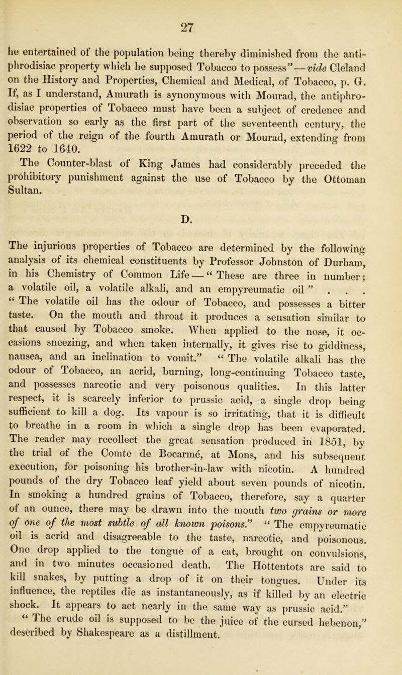 he entertained of the population being thereby diminished from the anti- phrodisiac property which he supposed Tobacco to possess’^—vide Cleland on the History and Properties, Chemical and Medical, of Tobacco, p. G. If, as I understand, Amurath is synonymous with Mourad, the antiphro- disiac properties of Tobacco must have been a subject of credence and observation so early as the first part of the seventeenth century, the period of the reign of the fourth Amurath or Mourad, extending from 1622 to 1640. The Counter-blast of King James had considerably preceded the prohibitory punishment against the use of Tobacco by the Ottoman Sultan. D. The injurious properties of Tobacco are determined by the following analysis of its chemical constituents by Professor Johnston of Durham, in his Chemistry of Common Life — “ These are three in number; a volatile oil, a volatile alkali, and an empyreumatic oil ” . . . “ The volatile oil has the odour of Tobacco, and possesses a bitter taste. On the mouth and throat it produces a sensation similar to that caused by Tobacco smoke. When applied to the nose, it oc- casions sneezing, and when taken internally, it gives rise to giddiness, nausea, and an inclination to vomit.” “ The volatile alkali has the odour of Tobacco, an acrid, burning, long-continuing Tobacco taste, and possesses narcotic and very poisonous qualities. In this latter respect, it is scarcely inferior to prussic acid, a single drop being sufficient to kill a dog. Its vapour is so irritating, that it is difficult to breathe in a room in which a single drop has been evaporated. The reader may recollect the great sensation produced in 1851, by the trial of the Comte de Bocarme, at Mons, and his subsequent execution, for poisoning his brother-in-law with nicotin. A hundred pounds of the dry Tobacco leaf yield about seven pounds of nicotin. In smoking a hundred grains of Tobacco, therefore, say a quarter of an ounce, there may be drawn into the mouth two grains or more oj^ one of the most subtle of all hnown poisoTis’^ The empyreumatic oil is acrid and disagreeable to the taste, narcotic, and poisonous. One drop applied to the tongue of a cat, brought on convulsions, and in two minutes occasioned death. The Hottentots are said to kill snakes, by putting a drop of it on their tongues. Under its influence, the reptiles die as instantaneously, as if killed by an electric shock. It appears to act nearly in the same way as prussic acid.” The crude oil is supposed to be the juice of the cursed hebenon,” described by Shakespeare as a distillment.