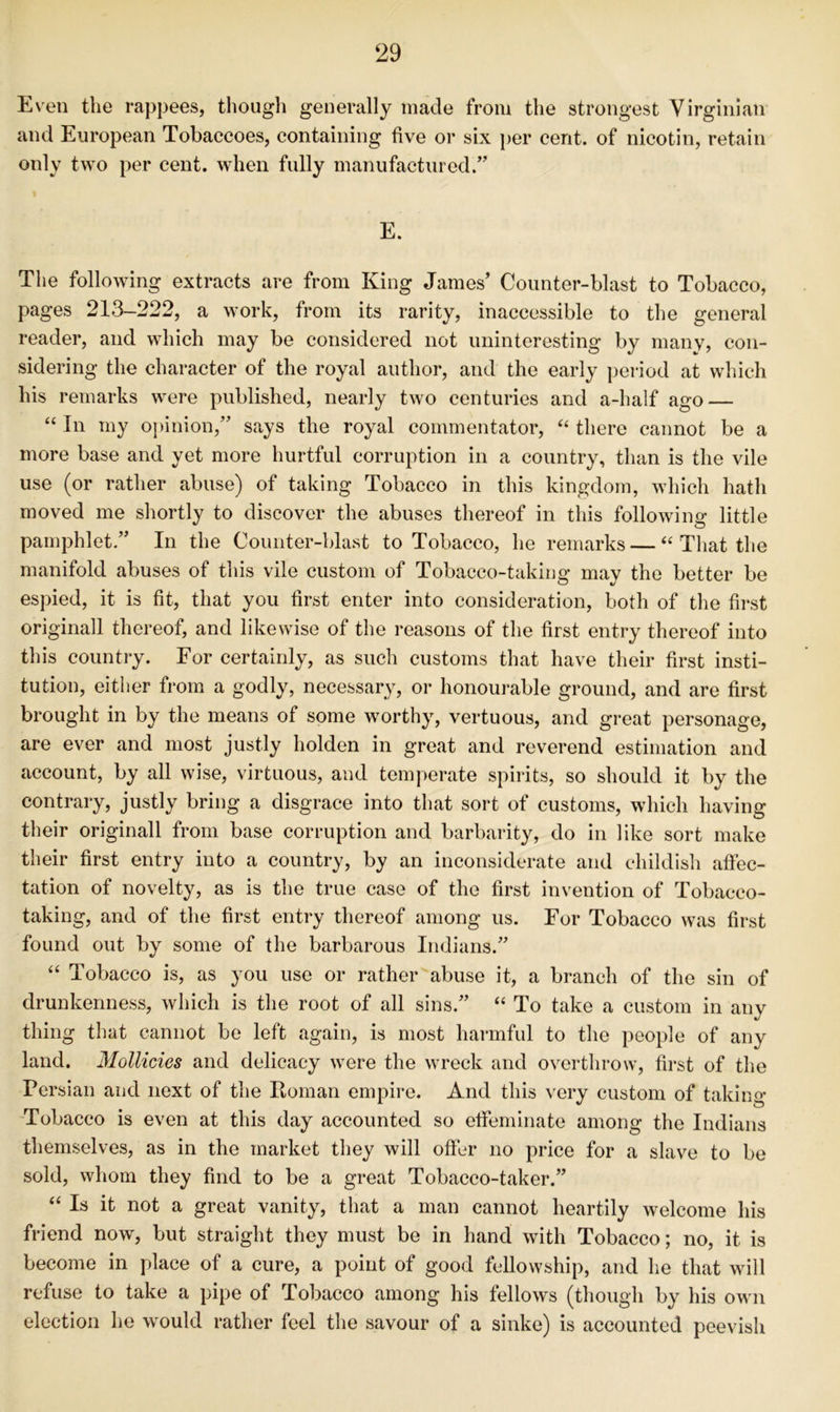 Even the rappees, thougli generally made from the strongest Virginian and European Tobaccoes, containing five or six per cent, of nicotin, retain only two per cent, when fully manufactured.” E. The following extracts are from King James’ Counter-blast to Tobacco, pages 213-222, a work, from its rarity, inaccessible to the general reader, and which may be considered not uninteresting by many, con- sidering the character of the royal author, and the early period at which his remarks were published, nearly two centuries and a-half ago — “ In my oj)inion,” says the royal commentator, there cannot be a more base and yet more hurtful corruption in a country, than is the vile use (or rather abuse) of taking Tobacco in this kingdom, which hath moved me shortly to discover the abuses thereof in this following little pamphlet.” In the Counter-blast to Tobacco, he remarks — That the manifold abuses of this vile custom of Tobacco-taking may the better be espied, it is fit, that you first enter into consideration, both of the first originall thereof, and likewise of the reasons of the first entry thereof into this country. For certainly, as such customs that have their first insti- tution, either from a godly, necessary, or honourable ground, and are first brought in by the means of some worthy, vertuous, and great personage, are ever and most justly holden in great and reverend estimation and account, by all wise, virtuous, and temperate spirits, so should it by the contrary, justly bring a disgrace into that sort of customs, which having their originall from base corruption and barbarity, do in like sort make their first entry into a country, by an inconsiderate and childish affec- tation of novelty, as is the true case of the first invention of Tobacco- taking, and of the first entry thereof among us. For Tobacco was first found out by some of the barbarous Indians.” “ Tobacco is, as you use or rather abuse it, a branch of the sin of drunkenness, which is the root of all sins.” “ To take a custom in any thing that cannot be left again, is most harmful to the people of any land. Mollicies and delicacy were the wreck and overthrow, first of the Persian and next of the Roman empire. And this ^'ery custom of taking Tobacco is even at this day accounted so effeminate among the Indians themselves, as in the market they will offer no price for a slave to be sold, whom they find to be a great Tobacco-taker.” “ Is it not a great vanity, that a man cannot heartily welcome his friend now, but straight they must be in hand with Tobacco; no, it is become in place of a cure, a point of good fellowship, and he that will refuse to take a pipe of Tobacco among his fellows (though by his own election he would rather feel the savour of a sinke) is accounted peevish