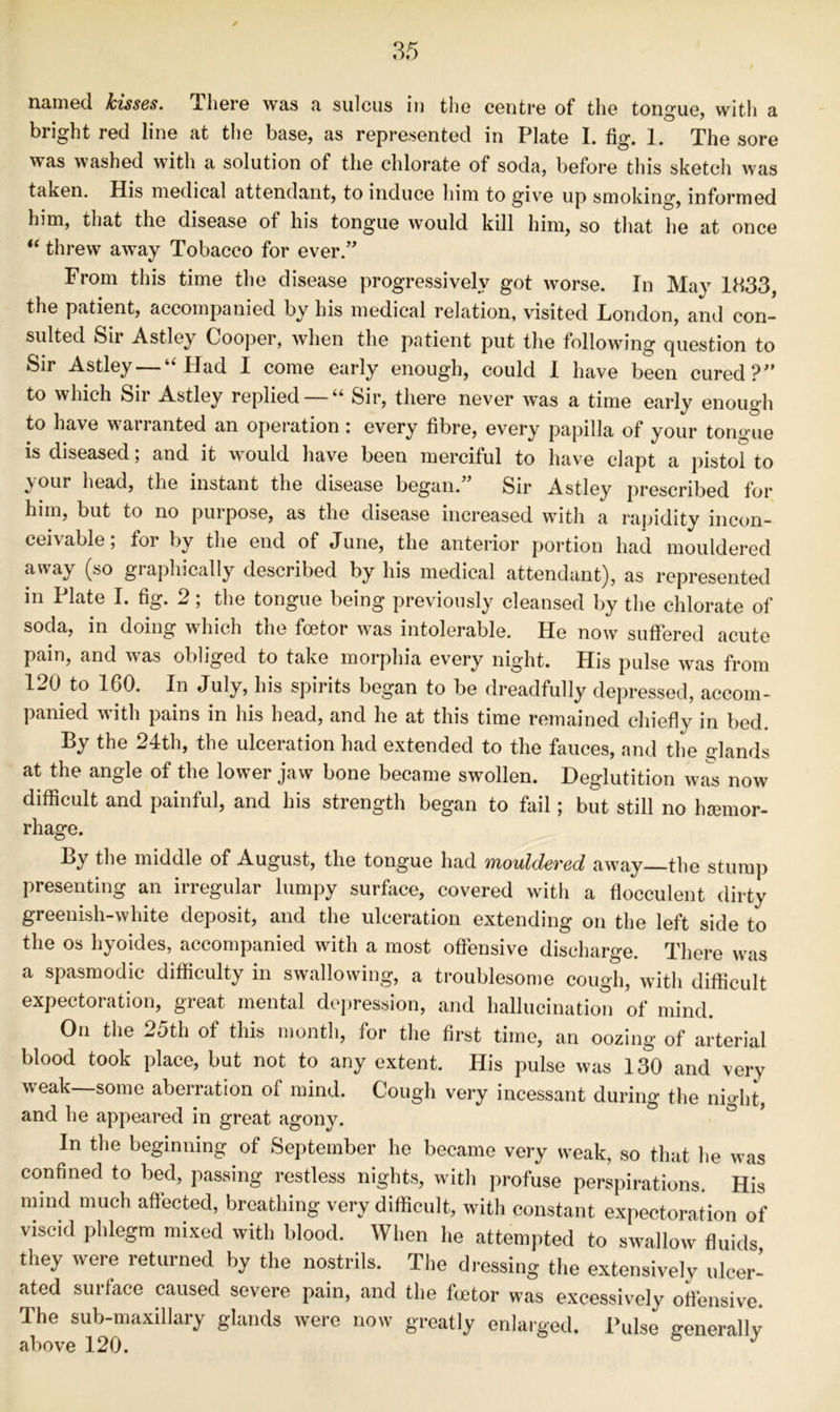 named kisses. There was a sulcus in the centre of the tongue, with a bright red line at tlie base, as represented in Plate I. fig. 1. The sore was washed with a solution of the chlorate of soda, before this sketch was taken. His medical attendant, to induce him to give up smoking, informed him, that the disease of his tongue would kill him, so that he at once “ threw away Tobacco for ever.” From this time the disease progressively got worse. In May 1333, the patient, accompanied by his medical relation, visited London, and con- sulted Sir Astley Cooper, when the patient put the following question to Sir Astley — “Had I come early enough, could 1 have been cured?” to which Sii Astley replied “ Sir, there never was a time early enough to have warranted an operation : every fibre, every papilla of your tongue is diseased; and it would have been merciful to have clapt a pistol to your head, the instant the disease began.” Sir Astley prescribed for him, but to no purpose, as the disease increased with a rapidity incon- ceivable; for by the end of June, the anterior portion had mouldered away (so graphically described by his medical attendant), as represented in Plate I. fig. 2; the tongue being previously cleansed by the chlorate of soda, in doing which the foetor was intolerable. He now suffered acute pain, and was obliged to take morphia every night. His pulse was from 120^ to 160. In July, his spirits began to be dreadfully depressed, accom- panied with pains in his head, and he at this time remained chiefly in bed. By the 24th, the ulceration had extended to the fauces, and the glands at the angle of the lower jaw bone became swollen. Deglutition was now difficult and painful, and his strength began to fail; but still no hsemor- rhage. By the middle of August, the tongue had mouldeved away—the stump presenting an irregular lumpy surface, covered witli a flocculent dirty greenish-white deposit, and the ulceration extending on the left side to the os hyoides, accompanied with a most offensive discharge. There was a spasmodic difficulty in swallowing, a troublesome cough, with difficult expectoration, great mental dc])ression, and hallucination of mind. On the 25th of this month, for the first time, an oozing of arterial blood took place, but not to any extent. His pulse was 130 and very weak—some aberration of mind. Cough very incessant during the night, and he appeared in great agony. In the beginning of September he became very weak, so that he was confined to bed, passing restless nights, with profuse perspirations. His mind much affected, breathing very difficult, with constant expectoration of viscid phlegm mixed with blood. When he attempted to swallow fluids they were returned by the nostrils. The d.-essing the extensively ulcer- ated surface caused severe pain, and the foetor was excessively offensive. The sub-maxillary glands were now greatly enlarged. Pulse ffenerallv above 120.