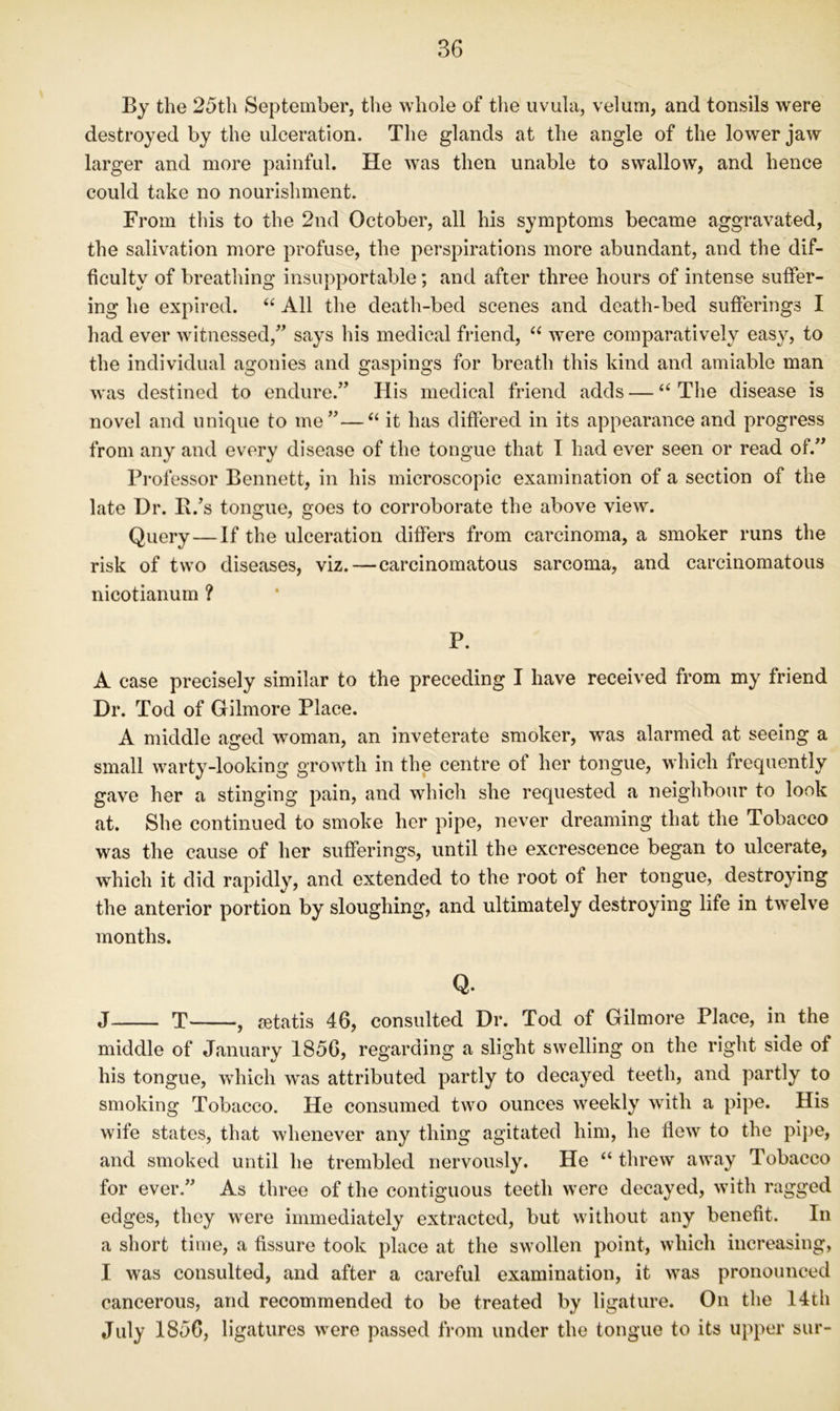 By the 25th September, the whole of the uvula, velum, and tonsils were destroyed by the ulceration. The glands at the angle of the lower jaw larger and more painful. He was then unable to swallow, and hence could take no nourishment. From this to the 2nd October, all his symptoms became aggravated, the salivation more profuse, the perspirations more abundant, and the dif- ficulty of breathing insupportable; and after three hours of intense suffer- ing he expired. ‘‘ All the death-bed scenes and death-bed sufferings I had ever witnessed,” says his medical friend, “ were comparatively easy, to the individual agonies and gaspings for breath this kind and amiable man was destined to endure.” His medical friend adds — “The disease is novel and unique to me”—“ it has differed in its appearance and progress from any and every disease of the tongue that I had ever seen or read of.” Professor Bennett, in his microscopic examination of a section of the late Dr. B.’s tongue, goes to corroborate the above view. Query — If the ulceration differs from carcinoma, a smoker runs the risk of two diseases, viz.—carcinomatous sarcoma, and carcinomatous nicotianurn ? P. A case precisely similar to the preceding I have received from my friend Dr. Tod of Gilmore Place. A middle aged woman, an inveterate smoker, was alarmed at seeing a small warty-looking growth in the centre ot her tongue, which frequently gave her a stinging pain, and which she requested a neighbour to look at. She continued to smoke her pipe, never dreaming that the Tobacco was the cause of her sufferings, until the excrescence began to ulcerate, which it did rapidly, and extended to the root of her tongue, destroying the anterior portion by sloughing, and ultimately destroying life in twelve months. Q. J T , rntatis 46, consulted Dr. Tod of Gilmore Place, in the middle of January 1856, regarding a slight swelling on the right side of his tongue, which was attributed partly to decayed teeth, and partly to smoking Tobacco. He consumed two ounces weekly with a pipe. His wife states, that whenever any thing agitated him, he flew to the pipe, and smoked until he trembled nervously. He “ threw away Tobacco for ever.” As three of the contiguous teeth w^ere decayed, with ragged edges, they were immediately extracted, but without any benefit. In a short time, a fissure took place at the sw’ollen point, which increasing, I was consulted, and after a careful examination, it w^as pronounced cancerous, and recommended to be treated by ligature. On the 14th July 1856, ligatures w^ere passed from under the tongue to its upper sur-