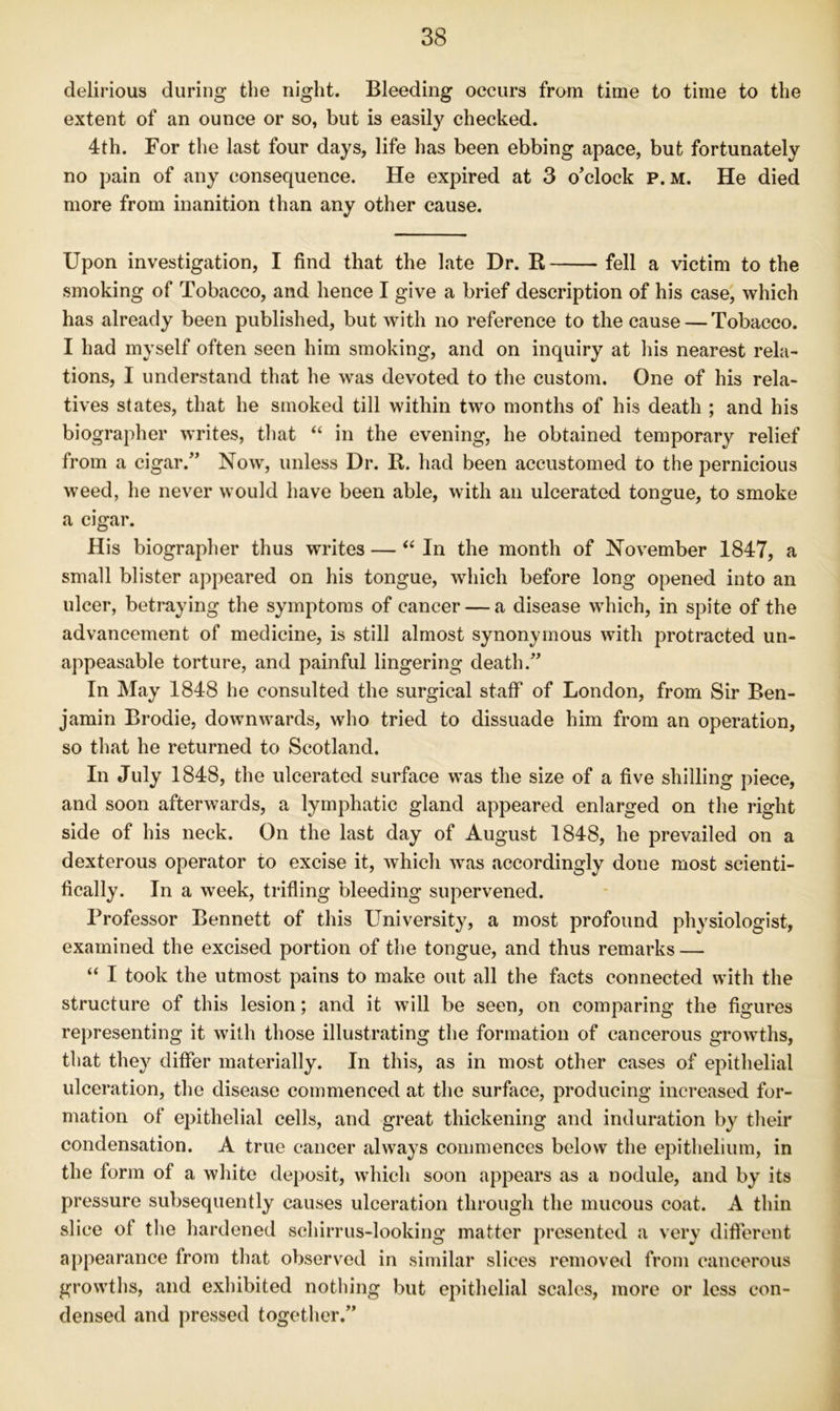 delirious during the night. Bleeding occurs from time to time to the extent of an ounce or so, but is easily checked. 4th. For the last four days, life has been ebbing apace, but fortunately no pain of any consequence. He expired at 3 o’clock p. M. He died more from inanition than any other cause. Upon investigation, I find that the late Dr. R fell a victim to the smoking of Tobacco, and hence I give a brief description of his case, which has already been published, but with no reference to the cause — Tobacco. I had myself often seen him smoking, and on inquiry at his nearest rela- tions, I understand that he was devoted to the custom. One of his rela- tives states, that he smoked till within two months of his death ; and his biographer writes, tliat “ in the evening, he obtained temporary relief from a cigar.” Now, unless Dr, R. had been accustomed to the pernicious weed, he never would have been able, with an ulcerated tongue, to smoke a cigar. His biographer thus writes — ‘‘ In the month of November 1847, a small blister appeared on his tongue, which before long opened into an ulcer, betraying the symptoms of cancer — a disease which, in spite of the advancement of medicine, is still almost synonymous with protracted un- appeasable torture, and painful lingering death.” In May 1848 he consulted the surgical staff of London, from Sir Ben- jamin Brodie, downw^ards, who tried to dissuade him from an operation, so that he returned to Scotland. In July 1848, the ulcerated surface w^as the size of a five shilling piece, and soon afterwards, a lymphatic gland appeared enlarged on the right side of his neck. On the last day of August 1848, he prevailed on a dexterous operator to excise it, which was accordingly done most scienti- fically. In a week, trifling bleeding supervened. Professor Bennett of this University, a most profound physiologist, examined the excised portion of the tongue, and thus remarks — “ I took the utmost pains to make out all the facts connected wdth the structure of this lesion; and it will be seen, on comparing the figures representing it with those illustrating the formation of cancerous growths, that they differ materially. In this, as in most other cases of epithelial ulceration, the disease commenced at the surface, producing increased for- mation of epithelial cells, and great thickening and induration by tlieir condensation. A true cancer always commences below the epithelium, in the form of a white deposit, which soon appears as a nodule, and by its pressure subsequently causes ulceration through the mucous coat. A thin slice of the hardened schirrus-looking matter presented a very different appearance from that observed in similar slices removetl from cancerous growths, and exhibited nothing but epithelial scales, more or less con- densed and pressed together.”