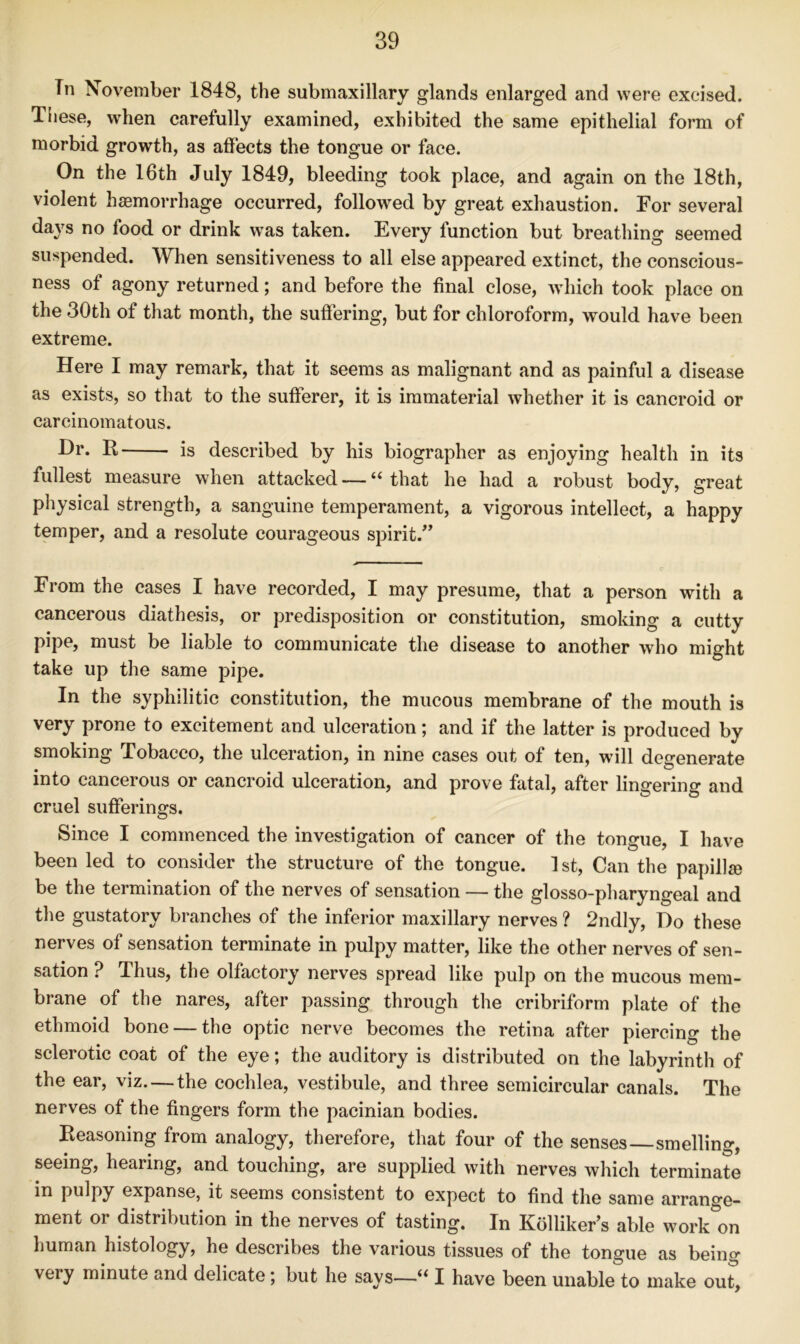 Tn November 1848, the submaxillary glands enlarged and were excised. These, when carefully examined, exhibited the same epithelial form of morbid growth, as affects the tongue or face. On the 16th July 1849, bleeding took place, and again on the 18th, violent haemorrhage occurred, followed by great exhaustion. For several days no food or drink w^as taken. Every function but breathing seemed suspended. When sensitiveness to all else appeared extinct, the conscious- ness of agony returned; and before the final close, wdiich took place on the 30th of that month, the suffering, but for chloroform, would have been extreme. Here I may remark, that it seems as malignant and as painful a disease as exists, so that to the sufferer, it is immaterial whether it is cancroid or carcinomatous. Hr. R is described by his biographer as enjoying health in its fullest measure when attacked — “ that he had a robust body, great physical strength, a sanguine temperament, a vigorous intellect, a happy temper, and a resolute courageous spirit.” A' ■ ' ' < From the cases I have recorded, I may presume, that a person with a cancerous diathesis, or predisposition or constitution, smoking a cutty pipe, must be liable to communicate the disease to another who might take up the same pipe. In the syphilitic constitution, the mucous membrane of the mouth is very prone to excitement and ulceration; and if the latter is produced by smoking Tobacco, the ulceration, in nine cases out of ten, will degenerate into cancerous or cancroid ulceration, and prove fatal, after lingering and cruel sufferings. Since I commenced the investigation of cancer of the tongue, I have been led to consider the structure of the tongue. 1st, Can the papillae be the termination of the nerves of sensation — the glosso-pharyngeal and the gustatory branches of the inferior maxillary nerves ? 2ndly, Do these nerves of sensation terminate in pulpy matter, like the other nerves of sen- sation ? Thus, the olfactory nerves spread like pulp on the mucous mem- brane of the nares, after passing through the cribriform plate of the ethmoid bone — the optic nerve becomes the retina after piercing the sclerotic coat of the eye; the auditory is distributed on the labyrinth of the ear, viz. — the cochlea, vestibule, and three semicircular canals. The nerves of the fingers form the pacinian bodies. Reasoning from analogy, therefore, that four of the senses—smelling, seeing, hearing, and touching, are supplied with nerves which terminate in pulpy expanse, it seems consistent to expect to find the same arrange- ment or distribution in the nerves of tasting. In Kblliker’s able workmen human histology, he describes the various tissues of the tongue as being very minute and delicate; but he says—I have been unable to make out,