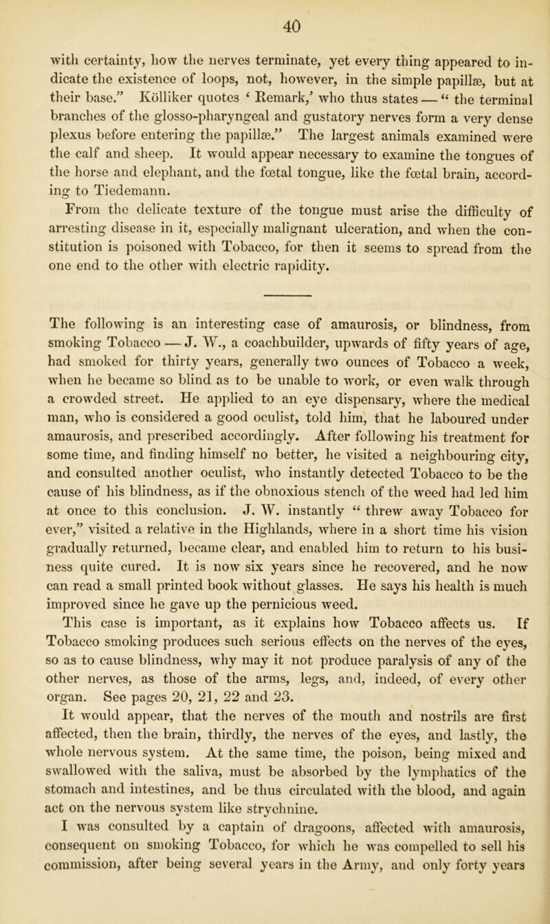 with certainty, how the nerves terminate, yet every thing appeared to in- dicate the existence of loops, not, however, in the simple papillse, but at their base.” Kolliker quotes ‘ Remark, who thus states — “ the terminal branches of the glosso-pharyngeal and gustatory nerves form a very dense plexus before entering the papillee/ The largest animals examined were the calf and sheep. It would appear necessary to examine the tongues of the horse and elephant, and the foetal tongue, like the foetal brain, accord- ing to Tiedemann. From the delicate texture of the tongue must arise the difficulty of arresting disease in it, especially malignant ulceration, and when the con- stitution is poisoned with Tobacco, for then it seems to spread from the one end to the other with electric rapidity. The following is an interesting case of amaurosis, or blindness, from smoking Tobacco — J. W., a coachbuilder, upwards of fifty years of age, had smoked for thirty years, generally two ounces of Tobacco a week, when he became so blind as to be unable to work, or even walk through a crowded street. He applied to an eye dispensary, where the medical man, who is considered a good oculist, told him, that he laboured under amaurosis, and prescribed accordingly. After following his treatment for some time, and finding himself no better, he visited a neighbouring city, and consulted another oculist, who instantly detected Tobacco to be the cause of his blindness, as if the obnoxious stench of the weed had led him at once to this conclusion. J. W. instantly ‘‘ threw away Tobacco for ever,” visited a relative in the Highlands, where in a short time his vision gradually returned, became clear, and enabled him to return to his busi- ness quite cured. It is now six years since he recovered, and he now can read a small printed book without glasses. He says his health is much improved since he gave up the pernicious weed. This case is important, as it explains how Tobacco affects us. If Tobacco smoking produces such serious effects on the nerves of the eyes, so as to cause blindness, why may it not produce paralysis of any of the other nerves, as those of the arms, legs, and, indeed, of every other organ. See pages 20, 21, 22 and 23. It would appear, that the nerves of the mouth and nostrils are first affected, then the brain, thirdly, the nerves of the eyes, and lastly, the whole nervous system. At the same time, the poison, being mixed and swallowed with the saliva, must be absorbed by the lymphatics of the stomach and intestines, and be thus circulated with the blood, and again act on the nervous system like strychnine. I was consulted by a captain of dragoons, affected with amaurosis, consequent on smoking Tobacco, for which he was compelled to sell his commission, after being several years in the Army, and only forty years