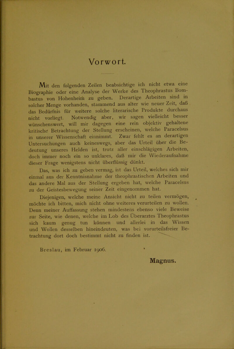 Vorwort. Mit den folgenden Zeilen beabsichtige ich nicht etwa eine Biographie oder eine Analyse der Werke des Theophrastus Bom- bastus von Hohenheim zu geben. Derartige Arbeiten sind in solcher Menge vorhanden, stammend aus alter wie neuer Zeit, daß das Bedürfnis für weitere solche literarische Produkte durchaus nicht vorliegt. Notwendig aber, wir sagen vielleicht besser wünschenswert, will mir dagegen eine rein objektiv gehaltene kritische' Betrachtung der Stellung erscheinen, welche Paracelsus in unserer Wissenschaft einnimmt. Zwar fehlt es an derartigen Untersuchungen auch keineswegs, aber das Urteil über die Be- deutung unseres Helden ist, trotz aller einschlägigen Arbeiten, doch immer noch ein so unklares, daß mir die Wiederaufnahme dieser Frage wenigstens nicht überflüssig dünkt. Das, was ich zu geben vermag, ist das Urteil, welches sich mir einmal aus der Kenntnisnahme der theophrastischen Arbeiten und das andere Mal aus der Stellung ergeben hat, welche Paracelsus zu der Geistesbewegung seiner Zeit eingenommen hat. Diejenigen, welche meine Ansicht nicht zu teilen vermögen, möchte ich bitten, mich nicht ohne weiteres verurteilen zu wollen. Denn meiner Auffassung stehen mindestens ebenso viele Beweise zur Seite, wie denen, welche im Lob des Überarztes Theophrastus sich kaum genug tun können und allerlei in das Wissen und Wollen desselben hineindeuten, was bei vorurteilsfreier Be- trachtung dort doch bestimmt nicht zu finden ist. Breslau, im Februar 1906. ' Magnus.