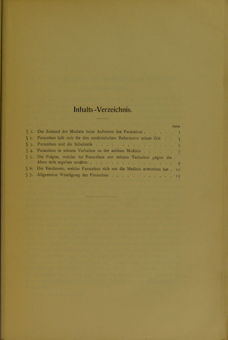 Inhalts-Verzeichnis. Seite § i. Der Zustand der Medizin beim Auftreten des Paracelsus i § 2. Paracelsus hält sich für den medizinischen Reformator seiner Zeit . . 3 § 3. Paracelsus und die Scholastik 5 § 4. Paracelsus in seinem Verhalten zu der antiken Medizin 7 § 5. Die. Folgen, welche für Paracelsus aus seinem Verhalten gegen die Alten sich ergeben mußten 9 § 6. Die Verdienste, welche Paracelsus sich um die Medizin erworben hat . 12 § 7. Allgemeine Würdigung des Paracelsus