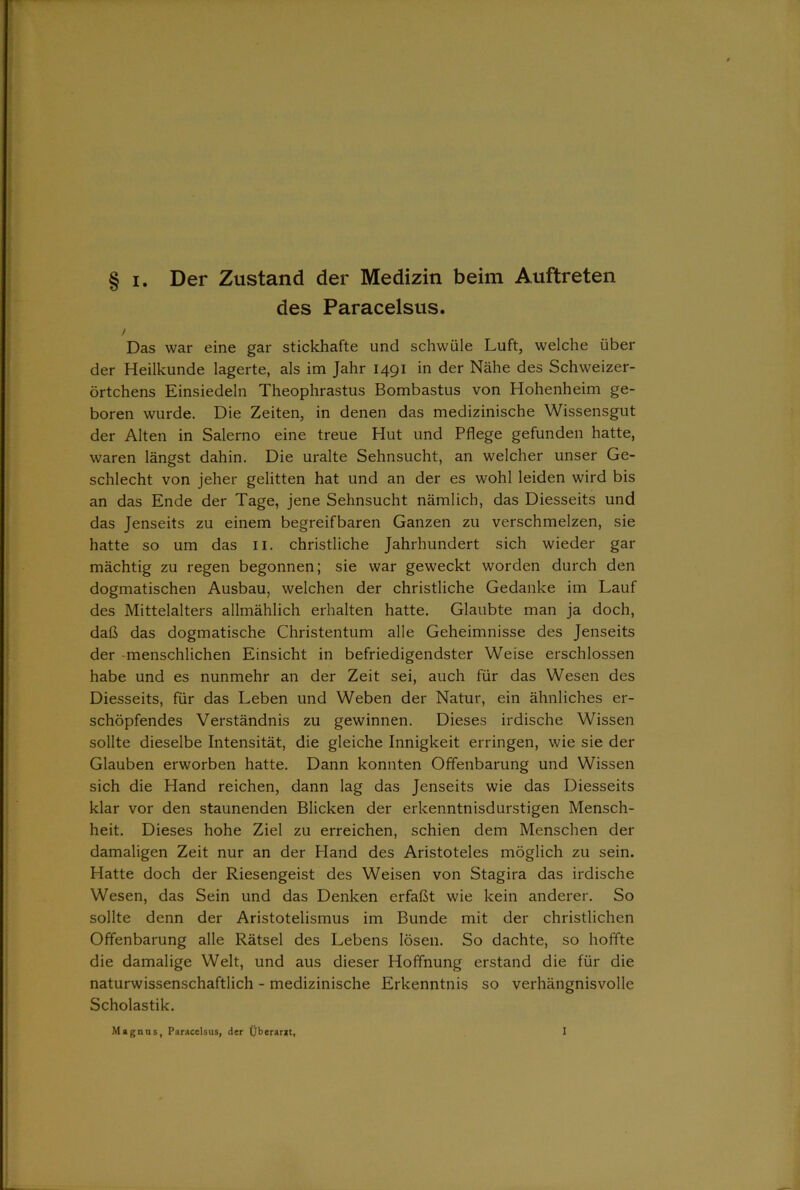 des Paracelsus. / Das war eine gar stickhafte und schwüle Luft, welche über der Heilkunde lagerte, als im Jahr 1491 in der Nähe des Schweizer- örtchens Einsiedeln Theophrastus Bombastus von Hohenheim ge- boren wurde. Die Zeiten, in denen das medizinische Wissensgut der Alten in Salerno eine treue Hut und Pflege gefunden hatte, waren längst dahin. Die uralte Sehnsucht, an welcher unser Ge- schlecht von jeher gelitten hat und an der es wohl leiden wird bis an das Ende der Tage, jene Sehnsucht nämlich, das Diesseits und das Jenseits zu einem begreifbaren Ganzen zu verschmelzen, sie hatte so um das 11. christliche Jahrhundert sich wieder gar mächtig zu regen begonnen; sie war geweckt worden durch den dogmatischen Ausbau, welchen der christliche Gedanke im Lauf des Mittelalters allmählich erhalten hatte. Glaubte man ja doch, daß das dogmatische Christentum alle Geheimnisse des Jenseits der menschlichen Einsicht in befriedigendster Weise erschlossen habe und es nunmehr an der Zeit sei, auch für das Wesen des Diesseits, für das Leben und Weben der Natur, ein ähnliches er- schöpfendes Verständnis zu gewinnen. Dieses irdische Wissen sollte dieselbe Intensität, die gleiche Innigkeit erringen, wie sie der Glauben erworben hatte. Dann konnten Offenbarung und Wissen sich die Hand reichen, dann lag das Jenseits wie das Diesseits klar vor den staunenden Blicken der erkenntnisdurstigen Mensch- heit. Dieses hohe Ziel zu erreichen, schien dem Menschen der damaligen Zeit nur an der Hand des Aristoteles möglich zu sein. Hatte doch der Riesengeist des Weisen von Stagira das irdische Wesen, das Sein und das Denken erfaßt wie kein anderer. So sollte denn der Aristotelismus im Bunde mit der christlichen Offenbarung alle Rätsel des Lebens lösen. So dachte, so hoffte die damalige Welt, und aus dieser Hoffnung erstand die für die naturwissenschaftlich - medizinische Erkenntnis so verhängnisvolle Scholastik. Magnus, Paracelsus, der Überarzt, I