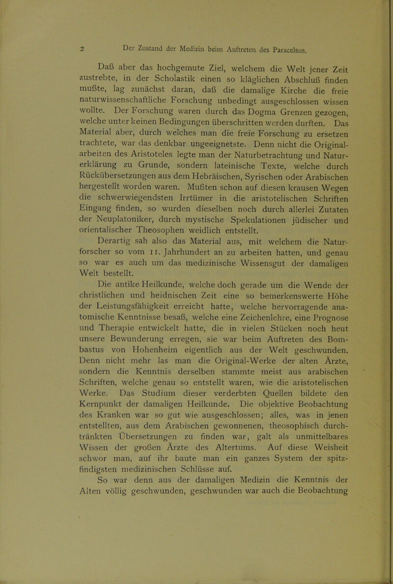 Daß aber das hochgemute Ziel, welchem die Welt jener Zeit zustrebte, in der Scholastik einen so kläglichen Abschluß finden mußte, lag zunächst daran, daß die damalige Kirche die freie naturwissenschaftliche Forschung unbedingt ausgeschlossen wissen wollte. Der Forschung waren durch das Dogma Grenzen gezogen, welche unter keinen Bedingungen überschritten werden durften. Das Material aber, durch welches man die freie Forschung zu ersetzen trachtete, war das denkbar ungeeignetste. Denn nicht die Original- arbeiten des Aristoteles legte man der Naturbetrachtung und Natur- erklärung zu Grunde, sondern lateinische Texte, welche durch Rückübersetzungen aus dem Hebräischen, Syrischen oder Arabischen hergestellt worden waren. Mußten schon auf diesen krausen Wegen die schwerwiegendsten Irrtümer in die aristotelischen Schriften Eingang finden, so wurden dieselben noch durch allerlei Zutaten der Neuplatoniker, durch mystische Spekulationen jüdischer und orientalischer Theosophen weidlich entstellt. Derartig sah also das Material aus, mit welchem die Natur- forscher so vom 11. Jahrhundert an zu arbeiten hatten, und genau so war es auch um das medizinische Wissensgut der damaligen Welt bestellt. Die antike Heilkunde, welche doch gerade um die Wende der christlichen und heidnischen Zeit eine so bemerkenswerte Höhe der Leistungsfähigkeit erreicht hatte, welche hervorragende ana- tomische Kenntnisse besaß, welche eine Zeichenlehre, eine Prognose und Therapie entwickelt hatte, die in vielen Stücken noch heut unsere Bewunderung erregen, sie war beim Auftreten des Bom- bastus von Hohenheim eigentlich aus der Welt geschwunden. Denn nicht mehr las man die Original-Werke der alten Ärzte, sondern die Kenntnis derselben stammte meist aus arabischen Schriften, welche genau so entstellt waren, wie die aristotelischen Werke. Das Studium dieser verderbten Quellen bildete den Kernpunkt der damaligen Heilkunde. Die objektive Beobachtung des Kranken war so gut wie ausgeschlossen; alles, was in jenen entstellten, aus dem Arabischen gewonnenen, theosophisch durch- tränkten Übersetzungen zu finden war, galt als unmittelbares Wissen der großen Ärzte des Altertums. Auf diese Weisheit schwor man, auf ihr baute man ein ganzes System der spitz- findigsten medizinischen Schlüsse auf. So war denn aus der damaligen Medizin die Kenntnis der Alten völlig geschwunden, geschwunden war auch die Beobachtung