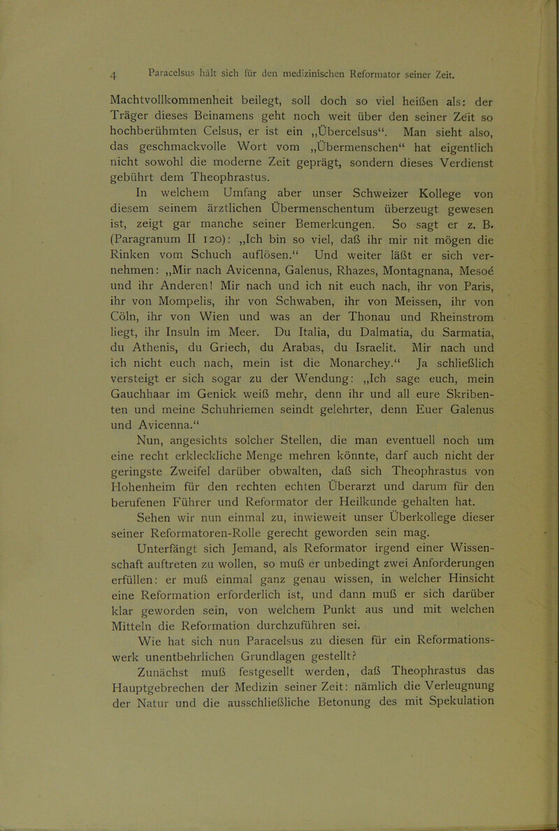 Machtvollkommenheit beilegt, soll doch so viel heißen als: der Träger dieses Beinamens geht noch weit über den seiner Zeit so hochberühmten Celsus, er ist ein „Übercelsus“. Man sieht also, das geschmackvolle Wort vom „Übermenschen“ hat eigentlich nicht sowohl die moderne Zeit geprägt, sondern dieses Verdienst gebührt dem Theophrastus. In welchem Umfang aber unser Schweizer Kollege von diesem seinem ärztlichen Übermenschentum überzeugt gewesen ist, zeigt gar manche seiner Bemerkungen. So sagt er z. B. (Paragranum II 120): „Ich bin so viel, daß ihr mir nit mögen die Rinken vom Schuch auflösen.“ Und weiter läßt er sich ver- nehmen: „Mir nach Avicenna, Galenus, Rhazes, Montagnana, Mesoe und ihr Anderen! Mir nach und ich nit euch nach, ihr von Paris, ihr von Mompelis, ihr von Schwaben, ihr von Meissen, ihr von Cöln, ihr von Wien und was an der Thonau und Rheinstrom liegt, ihr Insuln im Meer. Du Italia, du Dalmatia, du Sarmatia, du Athenis, du Griech, du Arabas, du Israelit. Mir nach und ich nicht euch nach, mein ist die Monarchey.“ Ja schließlich versteigt er sich sogar zu der Wendung: „Ich sage euch, mein Gauchhaar im Genick weiß mehr, denn ihr und all eure Skriben- ten und meine Schuhriemen seindt gelehrter, denn Euer Galenus und Avicenna.“ Nun, angesichts solcher Stellen, die man eventuell noch um eine recht erkleckliche Menge mehren könnte, darf auch nicht der geringste Zweifel darüber obwalten, daß sich Theophrastus von Hohenheim für den rechten echten Überarzt und darum für den berufenen Führer und Reformator der Heilkunde -gehalten hat. Sehen wir nun einmal zu, inwieweit unser Überkollege dieser seiner Reformatoren-Rolle gerecht geworden sein mag. Unterfängt sich Jemand, als Reformator irgend einer Wissen- schaft auftreten zu wollen, so muß er unbedingt zwei Anforderungen erfüllen: er muß einmal ganz genau wissen, in welcher Hinsicht eine Reformation erforderlich ist, und dann muß er sich darüber ldar geworden sein, von welchem Punkt aus und mit welchen Mitteln die Reformation durchzuführen sei. Wie hat sich nun Paracelsus zu diesen für ein Reformations- werk unentbehrlichen Grundlagen gestellt? Zunächst muß festgesellt werden, daß Theophrastus das Hauptgebrechen der Medizin seinerzeit: nämlich die Verleugnung der Natur und die ausschließliche Betonung des mit Spekulation