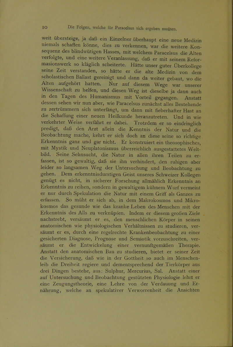 weit übersteige, ja daß ein Einzelner überhaupt eine neue Medizin niemals schaffen könne, dies zu verkennen, war die weitere Kon- sequenz des blindwütigen Hasses, mit welchem Paracelsus die Alten vei folgte, und eine weitere Veranlassung, daß er mit seinem Refor- masionswerk so kläglich scheiterte. Hätte unser guter Überkollege seine Zeit verstanden, so hätte er die alte Medizin von dem scholastischen Ballast gereinigt und dann da weiter gebaut, wo die Alten aufgehöit hatten. Nur auf diesem Wege war unserer Wissenschaft zu helfen, und diesen Weg ist dieselbe ja dann auch in den Tagen des Humanismus mit Vorteil gegangen. Anstatt dessen sehen wir nun aber, wie Paracelsus zunächst alles Bestehende zu zertrümmern sich unterfängt, um dann mit fieberhafter Hast an die Schaffung einer neuen Heilkunde heranzutreten. Und in wie veikehitei Weise verfährt er dabei. Trotzdem er so eindringlich predigt, daß den Arzt allein die Kenntnis der Natur und die Beobachtung mache, kehrt er sich doch an diese seine so richtige Erkenntnis ganz und gar nicht. Er konstruiert ein theosophisches, mit Mystik und Neuplatonismus überreichlich ausgestattetes Welt- bild. Seine Sehnsucht, die Natur in allen ihren Teilen zu er- fassen, ist so gewaltig, daß sie ihn verhindert, den ruhigen aber leider so langsamen Weg der Untersuchung und Beobachtung zu gehen. Dem erkenntnisdurstigen Geist unseres Schweizer Kollegen genügt es nicht, in sicherer Forschung allmählich Erkenntnis an Erkenntnis zu reihen, sondern in gewaltigem kühnem Wurf vermeint er nur durch Spekulation die Natur mit einem Griff als Ganzes zu erfassen. So müht er sich ab, in dem Makrokosmos und Mikro- kosmos das gesunde wie das kranke Leben des Menschen mit der Erkenntnis des Alls zu verknüpfen. Indem er diesem großen Ziele nachstrebt, versäumt er es, den menschlichen Körper in seinen anatomischen wie physiologischen Verhältnissen zu studieren, ver- säumt er es, durch eine regelrechte Krankenbeobachtung zu einer gesicherten Diagnose, Prognose und Semiotik vorzuschreiten, ver- säumt er die Entwickelung einer vernunftgemäßen Therapie. Anstatt den anatomischen Bau zu studieren, bietet er seiner Zeit die Versicherung, daß wie in der Gottheit so auch im Menschen- leib die Dreiheit regiere und dementsprechend der Tierkörper aus drei Dingen bestehe, aus: Sulphur, Mercurius, Sal. Anstatt einer auf Untersuchung und Beobachtung gestützten Physiologie lehrt er eine Zeugungstheorie, eine Lehre von der Verdauung und Er- nährung, welche an spekulativer Verworrenheit die Ansichten