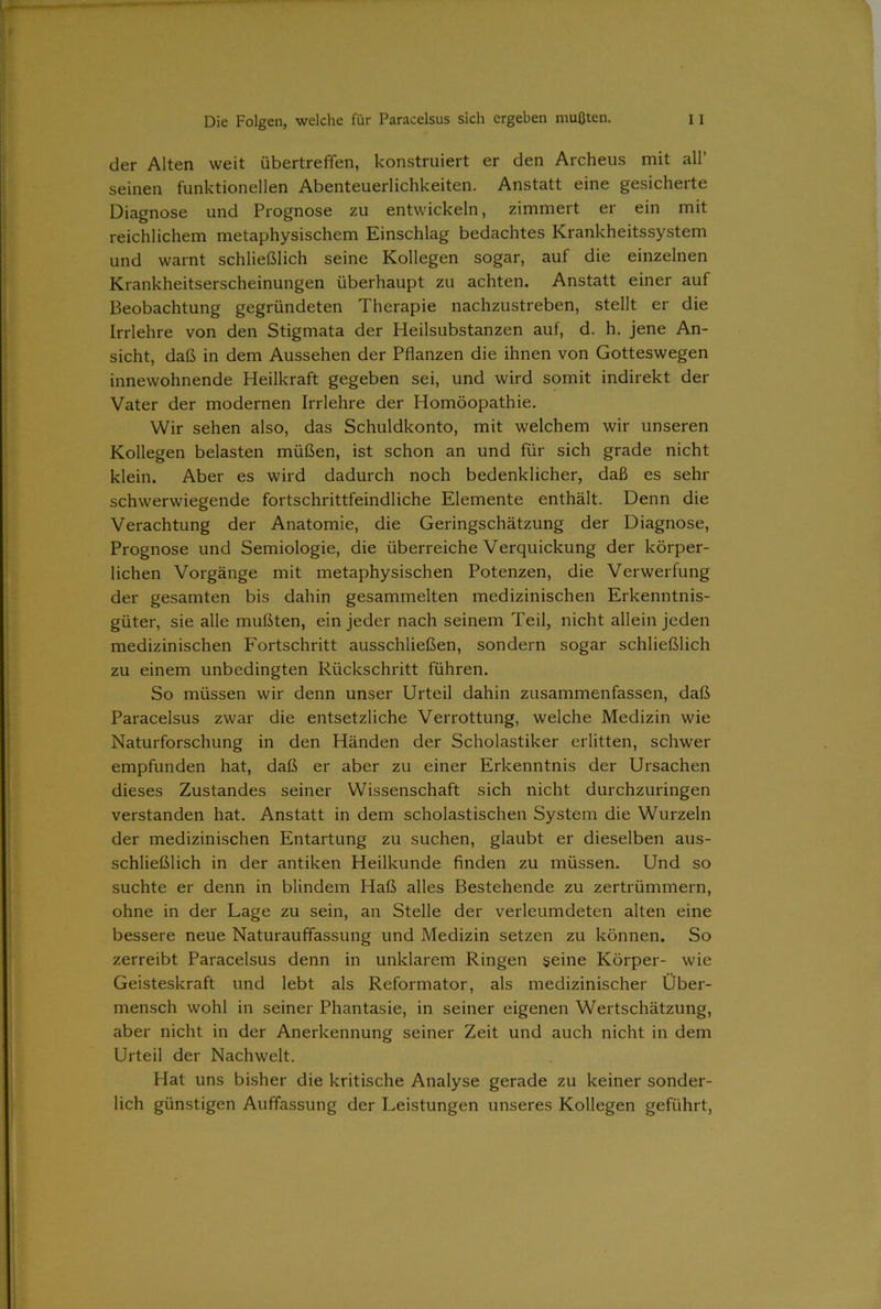 der Alten weit übertreffen, konstruiert er den Archeus mit all’ seinen funktionellen Abenteuerlichkeiten. Anstatt eine gesicherte Diagnose und Prognose zu entwickeln, zimmert er ein mit reichlichem metaphysischem Einschlag bedachtes Krankheitssystem und warnt schließlich seine Kollegen sogar, auf die einzelnen Krankheitserscheinungen überhaupt zu achten. Anstatt einer auf Beobachtung gegründeten Therapie nachzustreben, stellt er die Irrlehre von den Stigmata der Heilsubstanzen auf, d. h. jene An- sicht, daß in dem Aussehen der Pflanzen die ihnen von Gotteswegen innewohnende Heilkraft gegeben sei, und wird somit indirekt der Vater der modernen Irrlehre der Homöopathie. Wir sehen also, das Schuldkonto, mit welchem wir unseren Kollegen belasten müßen, ist schon an und für sich grade nicht klein. Aber es wird dadurch noch bedenklicher, daß es sehr schwerwiegende fortschrittfeindliche Elemente enthält. Denn die Verachtung der Anatomie, die Geringschätzung der Diagnose, Prognose und Semiologie, die überreiche Verquickung der körper- lichen Vorgänge mit metaphysischen Potenzen, die Verwerfung der gesamten bis dahin gesammelten medizinischen Erkenntnis- güter, sie alle mußten, ein jeder nach seinem Teil, nicht allein jeden medizinischen Fortschritt ausschließen, sondern sogar schließlich zu einem unbedingten Rückschritt führen. So müssen wir denn unser Urteil dahin zusammenfassen, daß Paracelsus zwar die entsetzliche Verrottung, welche Medizin wie Naturforschung in den Händen der Scholastiker erlitten, schwer empfunden hat, daß er aber zu einer Erkenntnis der Ursachen dieses Zustandes seiner Wissenschaft sich nicht durchzuringen verstanden hat. Anstatt in dem scholastischen System die Wurzeln der medizinischen Entartung zu suchen, glaubt er dieselben aus- schließlich in der antiken Heilkunde finden zu müssen. Und so suchte er denn in blindem Haß alles Bestehende zu zertrümmern, ohne in der Lage zu sein, an Stelle der verleumdeten alten eine bessere neue Naturauffassung und Medizin setzen zu können. So zerreibt Paracelsus denn in unklarem Ringen seine Körper- wie Geisteskraft und lebt als Reformator, als medizinischer Über- mensch wohl in seiner Phantasie, in seiner eigenen Wertschätzung, aber nicht in der Anerkennung seiner Zeit und auch nicht in dem Urteil der Nachwelt. Hat uns bisher die kritische Analyse gerade zu keiner sonder- lich günstigen Auffassung der Leistungen unseres Kollegen geführt,