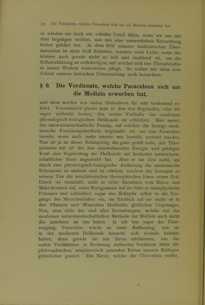 so würden wir doch ein schiefes Urteil fällen, wenn wir uns mit dem begnügen wollten, was uns eine vorurteilsfreie Betrachtung bishei gelehrt hat. In dem Bild unseres medizinischen Über- menschen ist nicht bloß Schatten, sondern auch Licht; wenn das letztere auch gerade nicht so hell und strahlend ist, um die Selbstschätzung zu rechtfertigen, mit welcher sich uns Theophrastus in seinen Werken vorzustellen pflegt. So wollen wir denn zum Schluß unserer kritischen Untersuchung noch betrachten: § 6. Die Verdienste, welche Paracelsus sich um die Medizin erworben hat, und diese werden von vielen Historikern für sehr bedeutend er- klärt. Vornehmlich glaubt man in ihm den Begründer, oder wir sagen vielleicht besser, den ersten Vorläufer der modernen physiologisch-biologischen Heilkunde zu erblicken. Man meint, das naturwissenschaftliche Prinzip, auf welches die heutige medi- zinische Forschungsmethode begründet ist, sei von Paracelsus bereits, wenn auch mehr intuitiv wie bewußt, erstrebt worden. Nun ist ja an dieser Behauptung das ganz gewiß wahr, daß Theo- phrastus mit all’ der ihm innewohnenden Energie und geistigen Kraft eine Begründung der Heilkunde auf breitester naturwissen- schaftlicher Basis angestrebt hat. Aber er tat dies nicht, um durch eine physiologisch-biologisehe Auffassung die medizinische Erkenntnis zu mehren und zu stärken, sondern ihn bewogen zu seinem Tun die neuplatonischen theosophischen Ideen seiner Zeit. Durch sie veranlaßt, stellt er seine Ansichten vom Mikro- und Makrokosmos auf, unter Bezugnahme auf sie führt er metaphysische Potenzen und schließlich sogar den Schöpfer selbst in die Vor- gänge des Menschenleibes ein, im Hinblick auf sie sucht er in den Pflanzen und Mineralien Heilkräfte göttlichen Ursprunges. Nun, man sieht das sind alles Bestrebungen, welche mit der modernen naturwissenschaftlichen Methode der Medizin auch nicht das mindeste zu tun haben. Ja ich bin sogar der Über- zeugung, Paracelsus würde zu einer Auffassung, wie sie in der modernen Heilkunde herrscht, sich niemals bekehrt haben, denn gerade sie mit ihrem nüchternen, nur die realen Verhältnisse in Rechnung stellenden Verfahren hätte die philosophischen, neuplatonisch gearteten Kreise unseres Kollegen gründlichst gestört. Die Natur, welche der Übercelsus suchte,