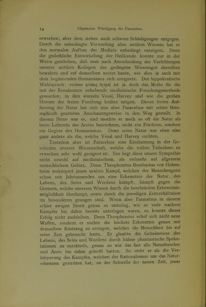 erworben; aber dem stehen auch schwere Schädigungen entgegen. Durch die unbedingte Verwerfung alles antiken Wissens hat er den normalen Aufbau der Medizin unbedingt verzögert. Denn die gedeihliche Entwickelung der Heilkunde konnte nur in der Weise geschehen, daß man nach Ausscheidung der Verfehlungen unserer antiken Kollegen das gediegene Wissensgut derselben bewahrte und auf demselben weiter baute, wie dies ja auch mit dem beginnenden Humanismus sich ereignete. Der hippokratische Wahlspruch: vouamv cpuaei? ir\xpoi ist ja doch das Motto für die mit der Renaissance anhebende medizinische Forschungsmethode geworden; in ihm wurzeln Vesal, Harvey und wie die großen Heroen der freien Forchung heißen mögen. Dieser freien Auf- fassung der Natur hat sich nun aber Paracelsus mit seiner theo- sophisch gearteten Anschauungsweise in den Weg gestellt. In diesem Sinne war er, und mochte er noch so oft die Natur als beste Lehrerin des Arztes bezeichnen, nicht ein Förderer, sondern ein Gegner des Humanismus. Denn seine Natur war eben eine ganz andere als die, welche Vesal und Harvey suchten. Trotzdem aber ist Paracelsus eine Erscheinung in der Ge- schichte unserer Wissenschaft, welche die vollste Teilnahme zu erwecken sehr wohl geeignet ist. Nur liegt diese unsere Sympathie nicht sowohl auf medizinischem, als vielmehr auf allgemein menschlichem Gebiet. Denn Theophrastus Bombastus von Hohen- heim verkörpert jenen uralten Kampf, welchen der Menschengeist schon seit Jahrtausenden um eine Erkenntnis der Natur, des Lebens, des Seins und Werdens kämpft, kämpft gegen die Grenzen, welche unserem Wissen durch die beschränkte Erkenntnis- möglichkeit überhaupt, sowie durch die jeweiligen Zeitverhältnisse im besonderen gezogen sind. Wenn aber Paracelsus in diesem schier ewigen Streit genau so unterlag, wie so viele wackere Kämpfer bis dahin bereits unterlegen waren, so konnte dieser Erfolg nicht ausbleiben. Denn Theophrastus schuf sich nicht neue Waffen, sondern er suchte die höchste Erkenntnis genau mit demselben Rüstzeug zu erringen, welches die Menschheit bis auf seine Zeit gebraucht hatte. Er glaubte die Geheimnisse des Lebens, des Seins und Werdens durch kühne phantastische Speku- lationen zu enträtseln, genau so wie das fast alle Naturforschei und Ärzte bis dahin gehofft hatten. So steht er als die Ver- körperung des Kampfes, welchen der Rationalismus um das Natur- erkennen gestritten hat, an der Schwelle der neuen Zeit, jenei