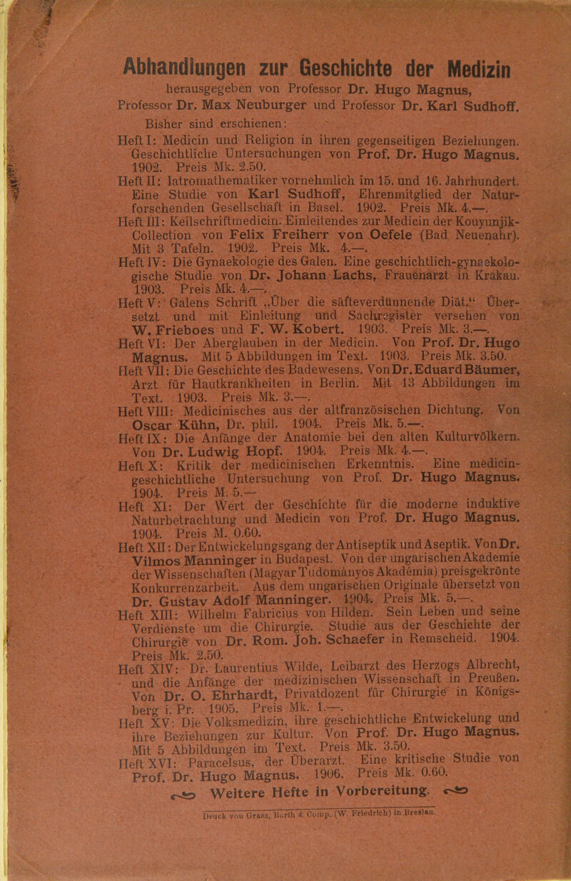 Abhandlungen zur Geschichte der Medizin herausgegeben von Professor Dr. Hugo Magnus, Professor Dr. Max Neuburger und Professor Dr. Karl Sudhoff. Bisher sind erschienen: HeftI: Medicin und Religion in ihren gegenseitigen Beziehungen. Geschichtliche Untersuchungen von Prof. Dr. Hugo Magnus. 1902. Preis Mk. 2.50. Heft II: Iatromathematiker vornehmlich im 15. und 16. Jahrhundert. Eine Studie von Karl Sudhoff, Ehrenmitglied der Natur- forschenden Gesellschaft in Basel. 1902. Preis Mk. 4.—. Heft III: Keilschriftmedicin. Einleitendes zur Medicin der Kouyunjik- Collection von Felix Freiherr von Oefele (Bad Neuenahr). Mit 3 Tafeln. 1902. Preis Mk. 4.—. Heft IV: Die Gynaekologie des Galen. Eine geschichtlich-gynaekolo- gische Studie von Dr. Johann Lachs, Frauenarzt in Krakau. 1903. Preis Mk. 4.—. Heft V: Galens Schrift „Über die säfteverdünnende Diät.“ Über- setzt und mit Einleitung und Sachregister versehen von W. Frieboes und F. W. Kobert. 1903. Preis Mk. 3.—. Heft VI: Der Aberglauben in der Medicin. Von Prof. Dr. Hugo Magnus. Mit 5 Abbildungen im Text. 1903. Preis Mk. 3.50. Heft VII: Die Geschichte des Badewesens. Von Dr. Eduard Bäumer, Arzt für Hautkrankheiten in Berlin. Mit 13 Abbildungen im Text. 1903. Preis Mk. 3.—. Heft VIII: Medicinisches aus der altfranzösischen Dichtung. Von Oscar Kühn, Dr. phil. 1904. Preis Mk. 5.—. Heft IX: Die Anfänge der Anatomie bei den alten Kulturvölkern. Von Dr. Ludwig Hopf. 1904. Preis Mk. 4.—. Heft X: Kritik der medicinischen Erkenntnis. Eine medicin- geschichtliche Untersuchung von Prof. Dr. Hugo Magnus. 1904. Preis M. 5.— Heft XI: Der Wert der Geschichte für die moderne induktive Naturbetrachtung und Medicin von Prof. Dr. Hugo Magnus. 1904. Preis M. 0.60. Heft XII: Der Entwickelungsgang der Antiseptik undAseptik. VonDr. Vilmos Manninger in Budapest. Von der ungarischen Akademie der Wissenschaften (Magyar Tudomänyos Akademia) preisgekrönte Konkurrenzarbeit. Aus dem ungarischen Originale übersetzt von Dr. Gustav Adolf Manninger. 1904. Preis Mk. 5.—. Heft XIII: Wilhelm Fabricius von Hilden. Sein Leben und seine Verdienste um die Chirurgie. Studie aus der Geschichte der Chirurgie von Dr. Rom. Joh. Schaefer in Remscheid. 1904. Preis ^»50» Heft XIV: Dr. Laurentius Wilde, Leibarzt des Herzogs Albrecht, und die Anfänge der medizinischen Wissenschaft in Preußen. Von Dr. O. Ehrhardt, Privatdozent für Chirurgie in Königs- berg i. Pr. 1905. Preis Mk. 1.—. . ■ ^ £ , Heft XV: Die Volksmedizin, ihre geschichtliche Entwickelung und ihre Beziehungen zur Kultur. Von Prof. Dr. Hugo Magnus. Mit 5 Abbildungen im Text. Preis Mk. 3.50. Heft XVI- Paracelsus, der Uberarzt. Line kritische Studie von Prof. Dr. Hugo Magnus. 1906. Preis Mk. 0.60. Weitere Hefte in Vorbereitung.