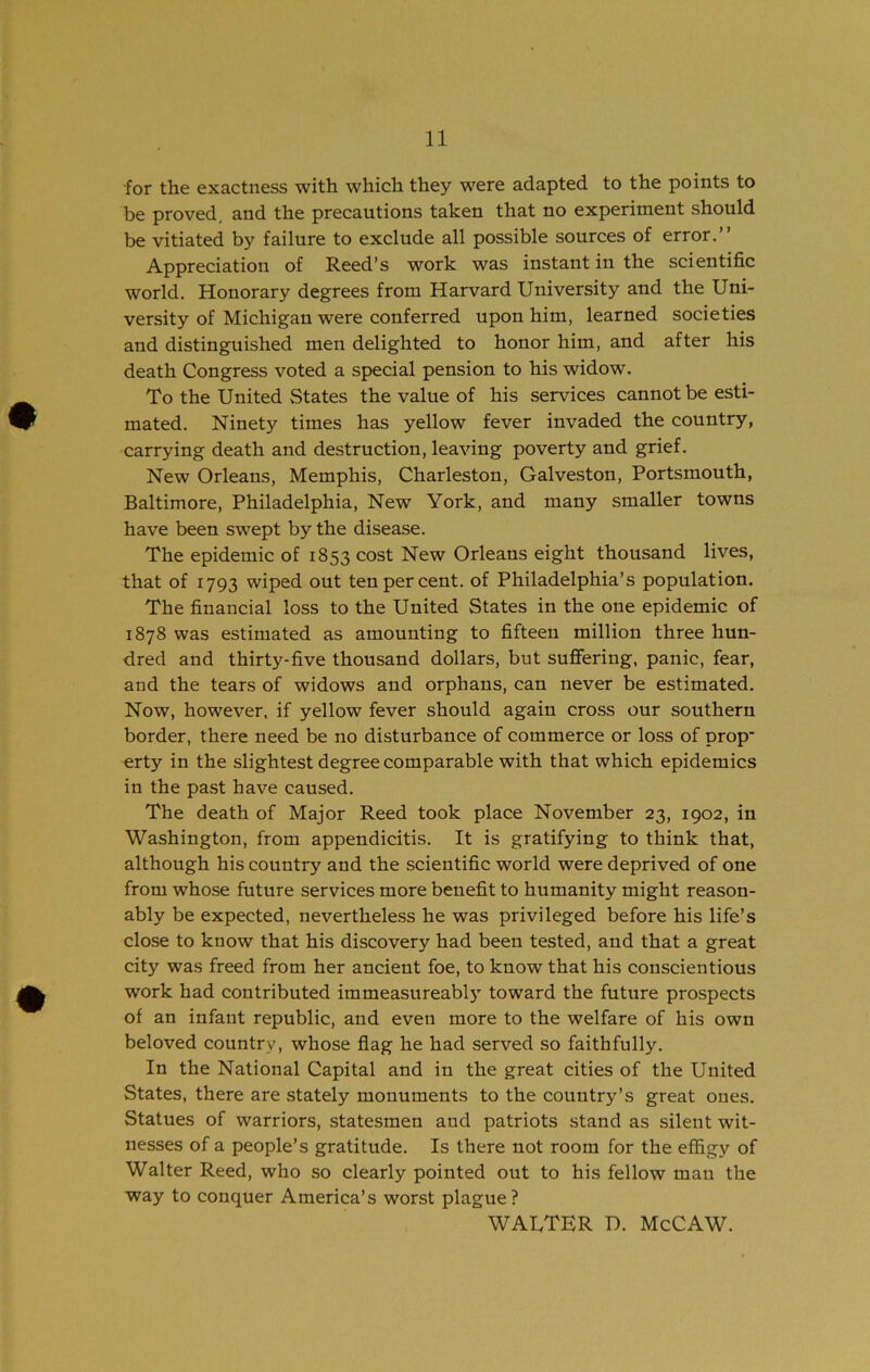 for the exactness with which they w-^ere adapted to the points to be proved, and the precautions taken that no experiment should be vitiated by failure to exclude all possible sources of error,” Appreciation of Reed’s work was instant in the scientific world. Honorary degrees from Harvard University and the Uni- versity of Michigan were conferred upon him, learned societies and distinguished men delighted to honor him, and after his death Congress voted a special pension to his widow. To the United States the value of his services cannot be esti- mated. Ninety times has yellow fever invaded the country, carrying death and destruction, leaving poverty and grief. New Orleans, Memphis, Charleston, Galveston, Portsmouth, Baltimore, Philadelphia, New York, and many smaller towns have been swept by the disease. The epidemic of 1853 cost New Orleans eight thousand lives, that of 1793 wiped out ten per cent, of Philadelphia’s population. The financial loss to the United States in the one epidemic of 1878 was estimated as amounting to fifteen million three hun- dred and thirty-five thousand dollars, but suffering, panic, fear, and the tears of widows and orphans, can never be estimated. Now, however, if yellow fever should again cross our southern border, there need be no disturbance of commerce or loss of prop* erty in the slightest degree comparable with that which epidemics in the past have caused. The death of Major Reed took place November 23, 1902, in Washington, from appendicitis. It is gratifying to think that, although his country and the scientific world were deprived of one from whose future services more benefit to humanity might reason- ably be expected, nevertheless he was privileged before his life’s close to know that his discovery had been tested, and that a great city was freed from her ancient foe, to know that his conscientious work had contributed immeasureabl)' toward the future prospects of an infant republic, and even more to the welfare of his own beloved country, whose flag he had served so faithfully. In the National Capital and in the great cities of the United States, there are stately monuments to the country’s great ones. Statues of warriors, statesmen and patriots stand as silent wit- nesses of a people’s gratitude. Is there not room for the effigy of Walter Reed, who so clearly pointed out to his fellow man the way to conquer America’s worst plague? WALTER D. McCAW.