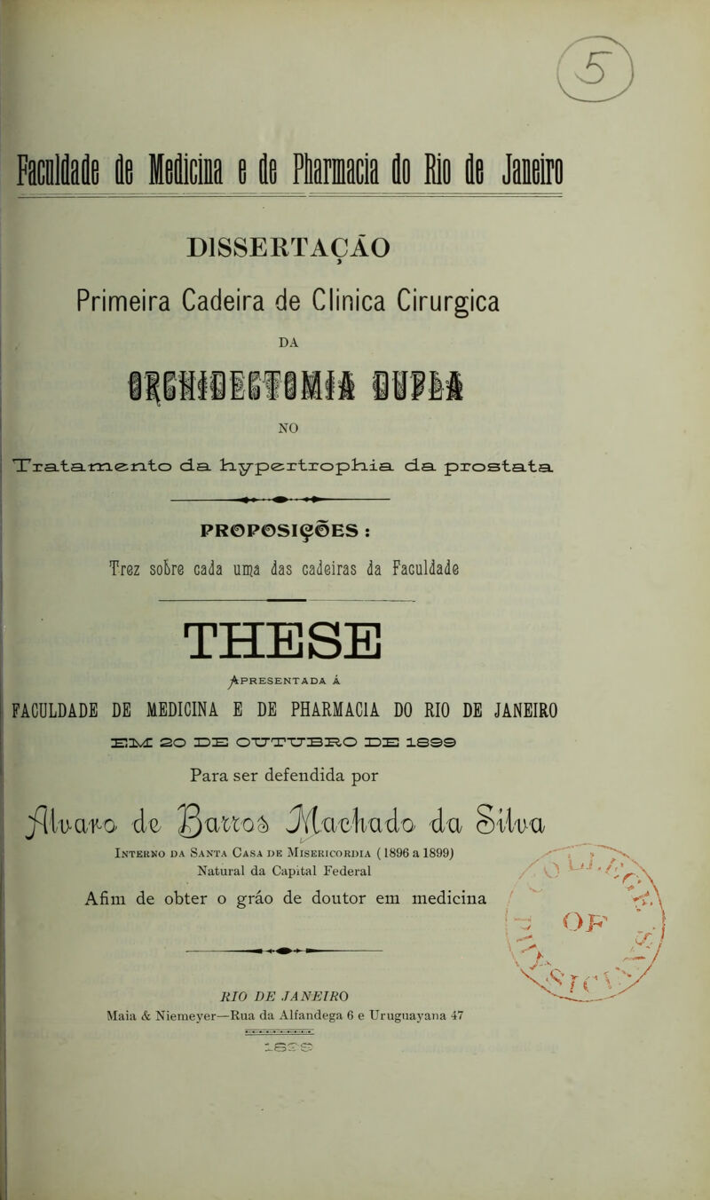 Primeira Cadeira de Clinica Cirúrgica DA NO Tra.ta-m<zrato da. dy-pe^rtroplraia. da. prosta.ta. PROPOSIÇÕES ; Tr0z solre cada uma das cadeiras da Faculdade THE SE ^PRESENTADA Á FACULDADE DE MEDICINA E DE PHARMACIA DO RIO DE JANEIRO ■^.1^ 20 ZDIO 0TJTTJBI?,0 IDE IBS© Para ser defendida por jíiWaj^o de Jitueliüdo du §dWu Intekno da Santa Casa de Misericórdia ( 1896 a 1899J Natural da Capital Federal O RIO DE JANEIRO Maia & Niemeyer—Rua da Alfandega 6 e Uruguaj'ana 47