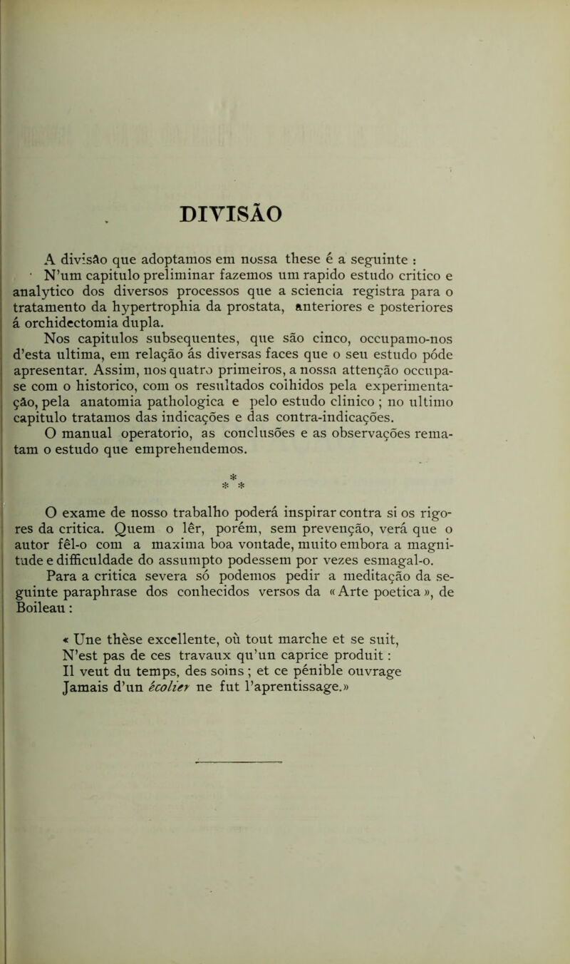 DIVISÃO A divisfto que adoptamos em nossa these é a seguinte : ■ N’um capitulo preliminar fazemos um rápido estudo critico e aualytico dos diversos processos que a sciencia registra para o tratamento da hypertrophia da próstata, anteriores e posteriores á orchidectomia dupla. Nos capitulos subsequentes, que são cinco, occupamo-nos d’esta ultima, em relação ás diversas faces que o seu estudo póde apresentar. Assim, nos quatro primeiros, a nossa attenção occupa- se com o historico, com os resultados colhidos pela experimenta- ção, pela anatomia pathologica e pelo estudo clinico ; no ultimo capitulo tratamos das indicações e das contra-indicaçÕes. O manual operatorio, as conclusões e as observações rema- tam o estudo que emprehendemos. O exame de nosso trabalho poderá inspirar contra si os rigo- res da critica. Quem o lêr, porém, sem prevenção, verá que o autor fêl-o com a maxima boa vontade, muito embora a magni- tude e dificuldade do assumpto podessem por vezes esmagal-o. Para a critica severa só podemos pedir a meditação da se- guinte paraphrase dos conhecidos versos da «Arte poética », de Boileau: « Une thèse excellente, oü tout marche et se suit, N’est pas de ces travaux qu’un caprice produit: II veut du temps, des soins; et ce pénible ouvrage Jamais d’un kcolier ne fut Paprentissage.»