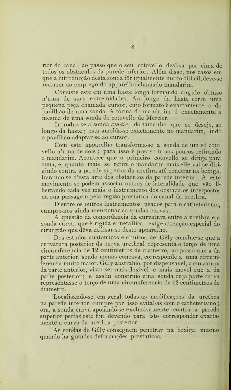 rior do canal, ao passo que o seu cotovello deslisa por cima de todos os obstáculos da parede inferior. Além disso, nos casos em que a introducçâo desta sonda fôr igualmeute muito difficil, deve-se recorrer ao emprego do apparellio chamado mandarim. Consiste este em uma haste longa formando angulo obtuso n’uma de suas extremidades. Ao longo da haste corre uma pequena peça chamada cursor, cujo formato é exactamente o do pavilhão de uma sonda. A fórma do mandarim é exactamente a mesma de uma sonda de cotovello de Mercier. Introduz-se a sonda coudée^ do tamanho que se deseje, ao longo da haste ; esta amolda-se exactamente no mandarim, indo o pavilhão adaptar-se ao cursor. Com este apparellio transforma-se a sonda de um só coto- } vello n’uma de dois ; para isso é preciso ir aos poucos retirando ' o mandarim. Acontece que o primeiro cotovello se dirige para cima, e, quanto mais se retire o mandarim mais elle vai se diri- gindo contra a parede superior da urethra até penetrar na bexiga, livrando-se d’esta arte dos obstáculos da parede inferior. A este movimento se podem associar outros de lateralidade que vão li- bertando cada vez mais o instrumento dos obstáculos interpostos na sua passagem pela região prostatica do canal da urethra. D’entre os outros instrumentos usados para o catheterismo, \ cumpre-nos ainda mencionar as sondas curvas. A questão da concordância da curvatura entre a urethra e a sonda curva, que é rígida e metallica, exige attenção especial do cirurgião que dêva utilisar-se deste apparelho. Dos estudos anatômicos e clinicos de Gély conclue-se que a curvatura posterior da curva urethral representa o terço de uma circumferencia de 12 centimetros de diâmetro, ao passo que a da parte anterior, sendo menos côncava, corresponde a uma circiim- ferencia muito maior. Gély abstrahio, por dispensável, a curvatura da parte anterior, visto ser mais flexivel e mais movei que a da parte posterior; e assim construio uma sonda cuja parte curva representasse o terço de uma circumferencia de 12 centimetros de diâmetro. Localisando-se, em geral, todas as modificações da urethra na parede inferior, cumpre por isso evital-as com o catheterismo ; ora, a sonda curva apoiando-se exclusivamente contra a parede superior perfaz este fim, devendo para isto corresponder exacta- mente a curva da urethra posterior. As sondas de Gély conseguem penetrar na bexiga, mesmo quando ha grandes deformações prostaticas.