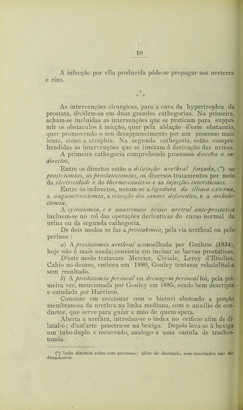 A infecção por ella produzida póde-se propagar aos ureteres e rins. ^ * As intervenções cirúrgicas, para a cura da hypertrophia da próstata, divideni-se em duas grandes cathegorias. Na primeira, acliam-se incluidas as intervenções que se praticam para suppri- mir os obstáculos á micção, quer pela ablação d’este obstáculo, quer promovendo o seu desapparecimento por um processo mais lento, como a atrophia. Na segunda catliegoria, estão compre- hendidas as intervenções que se limitam á derivação das uriuas. A primeira cathegoria comprehende processos directos e in- directos. Entre os directos estão a dilatação ureihral forçada.^ {*) as prostatomias^ asprosiatectomias.^ os diversos tratamentos por meio da electricidade e do thernio-caiUer io e as injecções intersticiaes. Entre os indirectos, notam-se a ligadura da illiaca externa.^ a angiouevrectomiaa resecção dos canaes deferentes.^ e a orchide- ctoniia. A cystostoniia.! e a anastomose vesico uretral antc-prostatica incluem-se no rol das operações derivativas do curso normal da urina ou da segunda cathegoria. De dois modos se faz a prostatomia.^ pela via nrethral ou pelo periueo : a) Aprostatomia nrethral por Guthrie (1834), hoje não é mais usada; consistia em incisar as barras prostaticas. D’este modo tratavam ivlercier, Civiale, Leroy d’Etiolles. Cahio no desuso, embora em 1880, Gouley tentasse rehabilital-a sem resultado. b) Aprostatomiapeiineal ou drenagemperinealidx.^ pela pri- meira vez, mencionada por Gouley em 1885, sendo bem descripta e estudada por Harrison. Consiste em seccionar com o bisturi abotoado a porção membranosa da urethra na linha mediana, com o auxilio de coii- ductor, que serve para guiar a mão de quem opera. Aberta a urethra, introduz-se o index no orifício afím de di- latal-o ; d’est’arte penetra-se na bexiga. Depois leva-se á bexiga um tubo duplo e recurvado, analogo a uma canula de tracheo- tomia. Nada diremos sobre este processo : além de desusado, seus resultados não são duradouros.