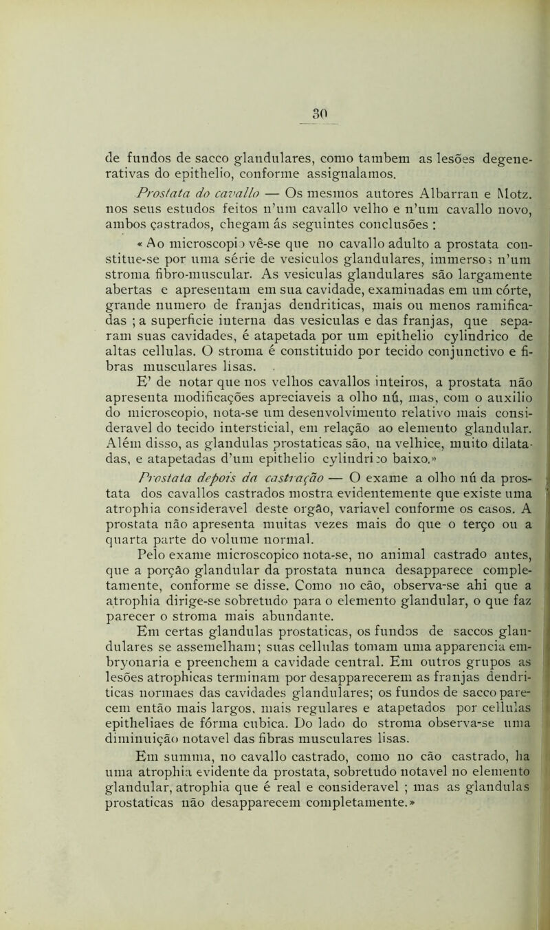 de fundos de sacco glandulares, como tarabem as lesões degene- rativas do epithelio, conforme assignalamos. Próstata do cavallo — Os mesmos autores Albarran e Motz. nos seus estudos feitos n’uin cavallo velho e n’um cavallo novo, ambos çastrados, chegam ás seguintes conclusões : « Ao microscopi) vê-se que no cavallo adulto a próstata con- stitue-se por uma série de vesiculos glandulares, immersoi nhini stroma fibro-muscular. As vesiculas glandulares são largamente abertas e apresentam em sua cavidade, examinadas em um córte, grande numero de franjas dendriticas, mais ou menos ramifica- das ;a superficie interna das vesiculas e das franjas, que sepa- ram suas cavidades, é atapetada por um epithelio cylindrico de altas cellulas. O stroma é constituído por tecido conjunctivo e fi- bras musculares lisas. E’ de notar que nos velhos cavallos inteiros, a próstata não apresenta modificações apreciáveis a olho nú, mas, com o auxilio do microscopio, nota-se um desenvolvimento relativo mais consi- derável do tecido intersticial, em relação ao elemento glandular. xAlém disso, as glandulas prostaticas são, na velhice, muito dilata- das, e atapetadas dhim epithelio cylindri:o baixo.» Próstata depois da castração — O exame a olho nú da pros- ; tata dos cavallos castrados mostra evidentemente que existe uma ■ atrophia considerável deste orgâo, variavel conforme os casos. A próstata não apresenta muitas vezes mais do que o terço ou a quarta parte do volume normal. Pelo exame microscopico nota-se, no animal castrado antes, que a porção glandular da próstata nunca desapparece comple- tamente, conforme se disse. Como no cão, observa-se ahi que a atrophia dirige-se sobretudo para o elemento glandular, o que faz parecer o stroma mais abundante. Em certas glandulas prostaticas, os fundos de saccos glan- dulares se assemelham; suas cellulas tomam uma apparencia em- bryonaria e preenchem a cavidade central. Em outros grupos as lesões atrophicas terminam por desapparecerem as franjas dendri- ticas nonnaes das cavidades glandulares; os fundos de sacco pare- I cem então mais largos, mais regulares e atapetados por cellulas < epitheliaes de forma ciibica. Do lado do stroma observa-se uma diminuição notável das fibras musculares lisas. Em summa, no cavallo castrado, como no cão castrado, lia uma atrophia evidente da próstata, sobretudo notável no elemento glandular, atrophia que é real e considerável ; mas as glandulas prostaticas não desapparecem completamente.»