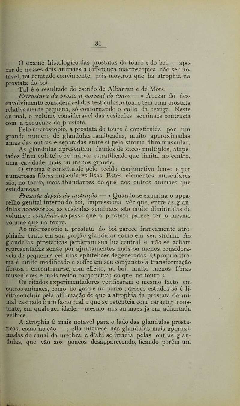 O exame histologico das próstatas do touro e do boi, — ape- zar de nesses dois animaes a differença macroscópica não ser no- tável, foi comtudo convincente, pois mostrou que ha atrophia na próstata do boi. Tal é o resultado do estudo de Albarran e de Motz. Estructura da prosía a normal do touro— « Apezar do des- envolvimento considerável dos testículos, o touro tem uma próstata relativamente pequena, só contornando o collo da bexiga. Neste animal, o volume considerável das vesiculas seminaes contrasta com a pequenez da próstata. Pelo microscopio, a próstata do touro é constituída por um grande numero de glandulas ramificadas, muito approximadas umas das outras e sçparadas entre si pelo stroma fibro-muscular. As glandulas apresentam fundos de sacco múltiplos, atape- tados d’um ephitelio cylindrico estratificado que limita, no centro, uma cavidade mais ou menos grande. O stroma é constituído pelo tecido conjuiictivo denso e por numerosas fibras musculares lisas. Estes elementos musculares são, no touro, mais ábundantes do que nos outros auimaes que estudamos.» Próstata depois da castração — « Quando se examina o appa- relho genital interno do boi, impressiona vêr que, entre as glan- dulas accessorias, as vesiculas seminaes são muito diminuídas de volume e rotatínées ao passo que a próstata parece ter o mesmo volume que no touro. Ao microscopio a próstata do boi parece francamente atro- phiada, tanto em sua porção glandular como em seu stroma. As glandulas prostaticas perderam sua luz central e não se acham representadas senão por ajuntamentos mais ou menos considerá- veis de pequenas cellulas ephiteliaes degeneradas. O proprio stro- ma é muito modificado e soffre em seu conjuncto a transformação fibrosa : encontram-se, com effeito, no boi, muito menos fibras musculares e mais tecido conjunctivo do que no touro. » Os citados experimentadores verificaram o mesmo facto em outros animaes, como no gato e no porco ; desses estudos só é li- cito coucluir pela affirmação de que a atrophia da próstata do ani- mal castrado é um facto real e que se patenteia com caracter cons- tante, em qualquer idade,—mesmo nos animaes já em adiantada velhice. A atrophia é mais notável para o lado das glandulas prosta- ticas, como 110 cão — ; ella inicia-se nas glandulas mais approxi- madas do canal da urethra, e d’ahi se irradia pelas outras glan- dulas, que vão aos poucos desapparecendo, ficando porém um