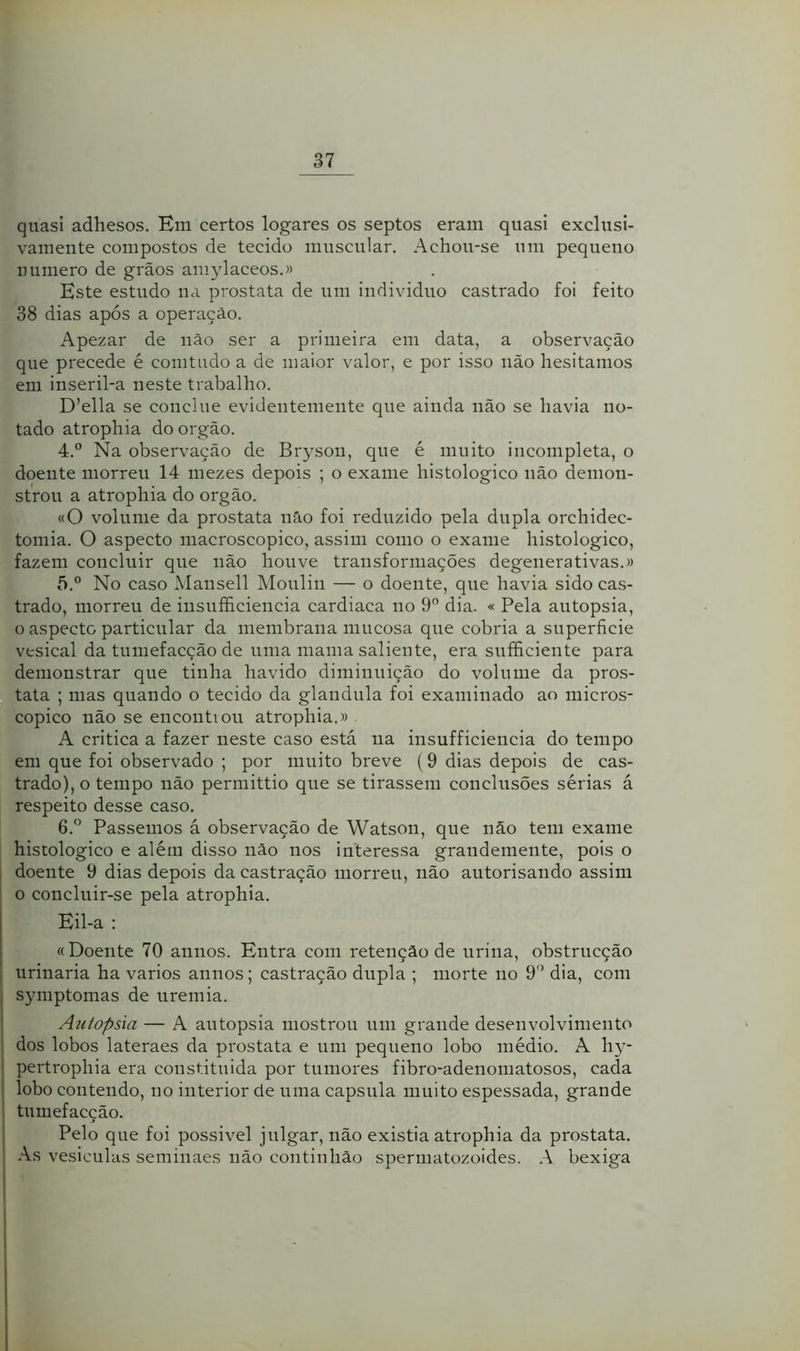 quasi adhesos. Em certos logares os septos eram quasi exclusi- vamente compostos de tecido muscular. Achou-se nm pequeno Dumero de grãos amylaceos.» Este estudo na próstata de um indivíduo castrado foi feito 38 dias após a operação. Apezar de não ser a primeira em data, a observação que precede é comtudo a de maior valor, e por isso iião hesitamos em inseril-a neste trabalho. D’ella se conclue evidentemente que ainda não se havia no- tado atrophia do orgão. 4. ® Na observação de Br3''SOii, que é muito incompleta, o doente morreu 14 mezes depois ; o exame histologico não demon- strou a atrophia do orgão. «O volume da próstata não foi reduzido pela dupla orchidec- tomia. O aspecto macroscopico, assim como o exame histologico, fazem concluir que não houve transformações degenerativas.» 5. ° No caso Mansell Moulin — o doente, que havia sido cas- trado, morreu de iiisufficiencia cardíaca no 9'’ dia. « Pela autopsia, o aspecto particular da membrana mucosa que cobria a superfície vesical da tumefacção de uma mama saliente, era sufficiente para demonstrar que tinha havido diminuição do volume da prós- tata ; mas quando o tecido da glandula foi examinado ao micros- cópico não se encontiou atrophia.» A critica a fazer neste caso está na insufficiencia do tempo em que foi observado ; por muito breve (9 dias depois de cas- trado), o tempo não permittio que se tirassem conclusões sérias á respeito desse caso. 6. ” Passemos á observação de Watson, que não tem exame histologico e além disso não nos interessa grandemente, pois o doente 9 dias depois da castração morreu, não autorisando assim o concluir-se pela atrophia. Eil-a : «Doente 70 annos. Entra com retenção de urina, obstrucção urinaria ha vários annos; castração dupla ; morte no 9'’ dia, com symptomas de uremia. Autopsia — A autopsia mostrou um grande desenvolvimento dos lobos lateraes da próstata e um pequeno lobo médio. A hy- pertrophia era constituida por tumores fibro-adenomatosos, cada lobo contendo, no interior de uma capsula muito espessada, grande tumefacção. Pelo que foi possível julgar, não existia atrophia da próstata. As vesicuUis seminaes não continhão spermatozoides. A bexiga