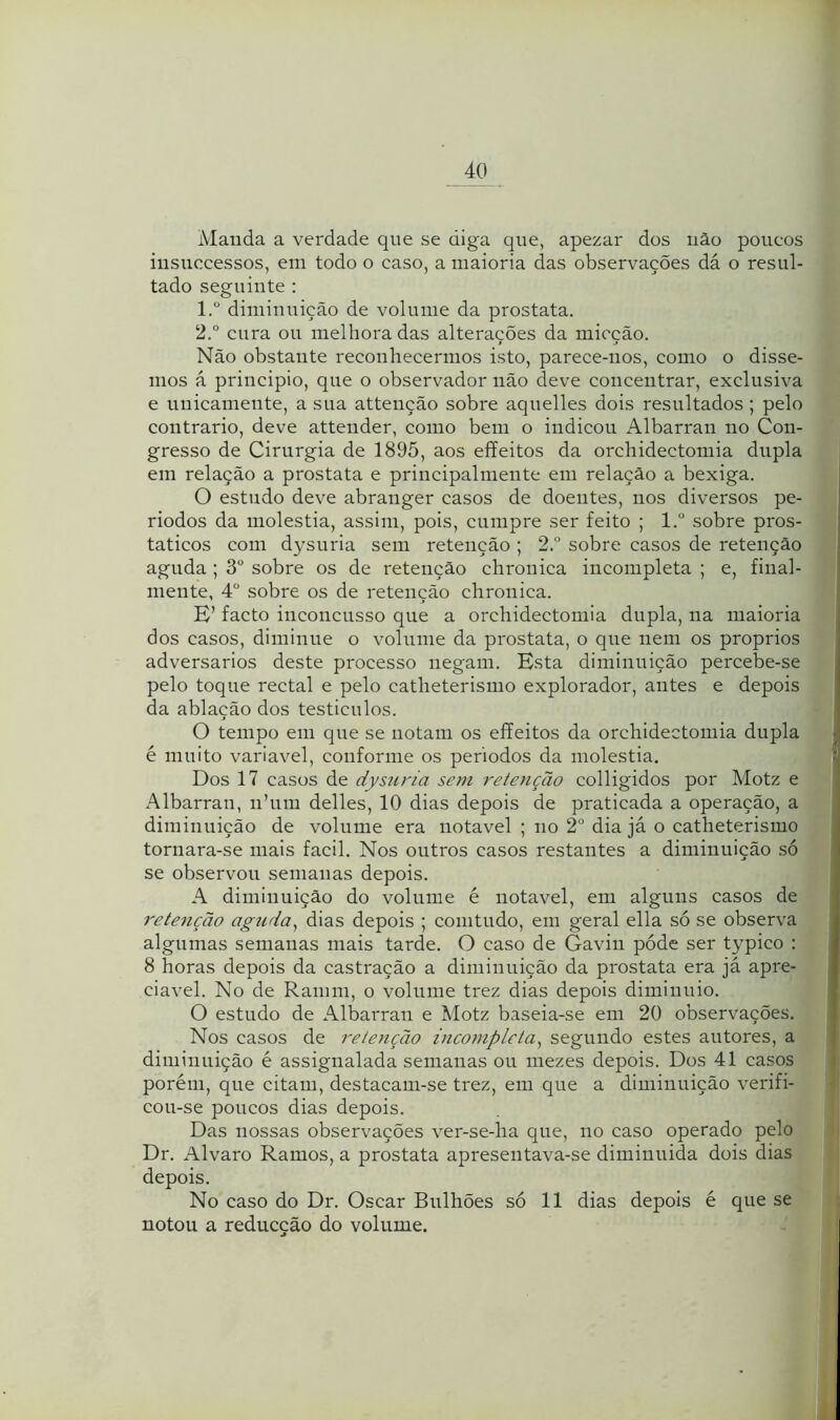 Maiida a verdade que se diga que, apezar dos iiâo poucos iusuccessos, em todo o caso, a maioria das observações dá o resul- tado seguinte : 1. ° diminuição de volume da próstata. 2. ° cura ou melhoradas alterações da micção. Não obstante reconhecermos isto, parece-nos, como o disse- mos á principio, que o observador não deve concentrar, exclusiva e unicamente, a sua attenção sobre aquelles dois resultados ; pelo contrario, deve attender, como bem o indicou Albarran no Con- gresso de Cirurgia de 1895, aos effeitos da orchidectomia dupla em relação a próstata e principalmente em relação a bexiga. O estudo deve abranger casos de doentes, nos diversos pe- riodos da moléstia, assim, pois, cumpre ser feito ; l.“ sobre pros- taticos com dysuria sem retenção ; 2.° sobre casos de retenção aguda ; 3° sobre os de retenção chronica incompleta ; e, final- mente, 4° sobre os de retenção chronica. E’ facto inconcusso que a orchidectomia dupla, na maioria dos casos, diminue o volume da próstata, o que nem os proprios adversários deste processo negam. Esta diminuição percebe-se pelo toque rectal e pelo catheterismo explorador, antes e depois da ablação dos testiculos. O tempo em que se notam os eíTeitos da orchidectomia dupla é muito variavel, conforme os períodos da moléstia. Dos 17 casos de dysuria sem retenção colligidos por Motz e Albarran, nhini delles, 10 dias depois de praticada a operação, a diminuição de volume era notável ; no 2° dia já o catheterismo tornara-se mais facil. Nos outros casos restantes a diminuição só se observou semanas depois. A diminuição do volume é notável, em alguns casos de retenção aguda^ dias depois ; comtudo, em geral ella só se observa algumas semanas mais tarde. O caso de Gavin póde ser typico : 8 horas depois da castração a diminuição da próstata era já apre- ciável. No de Ramm, o volume trez dias depois dimiuuio. O estudo de Albarran e Motz baseia-se em 20 observações. Nos casos de retenção incompleta^ segundo estes autores, a diminuição é assignalada semanas ou mezes depois. Dos 41 casos li porém, que citam, destacam-se trez, em que a diminuição verifi- i cou-se poucos dias depois. Das nossas observações ver-se-ha que, no caso operado pelo m Dr. Álvaro Ramos, a próstata apresentava-se diminuida dois dias depois. No caso do Dr. Oscar Bulhões só 11 dias depois é que se | notou a reducção do volume. I i