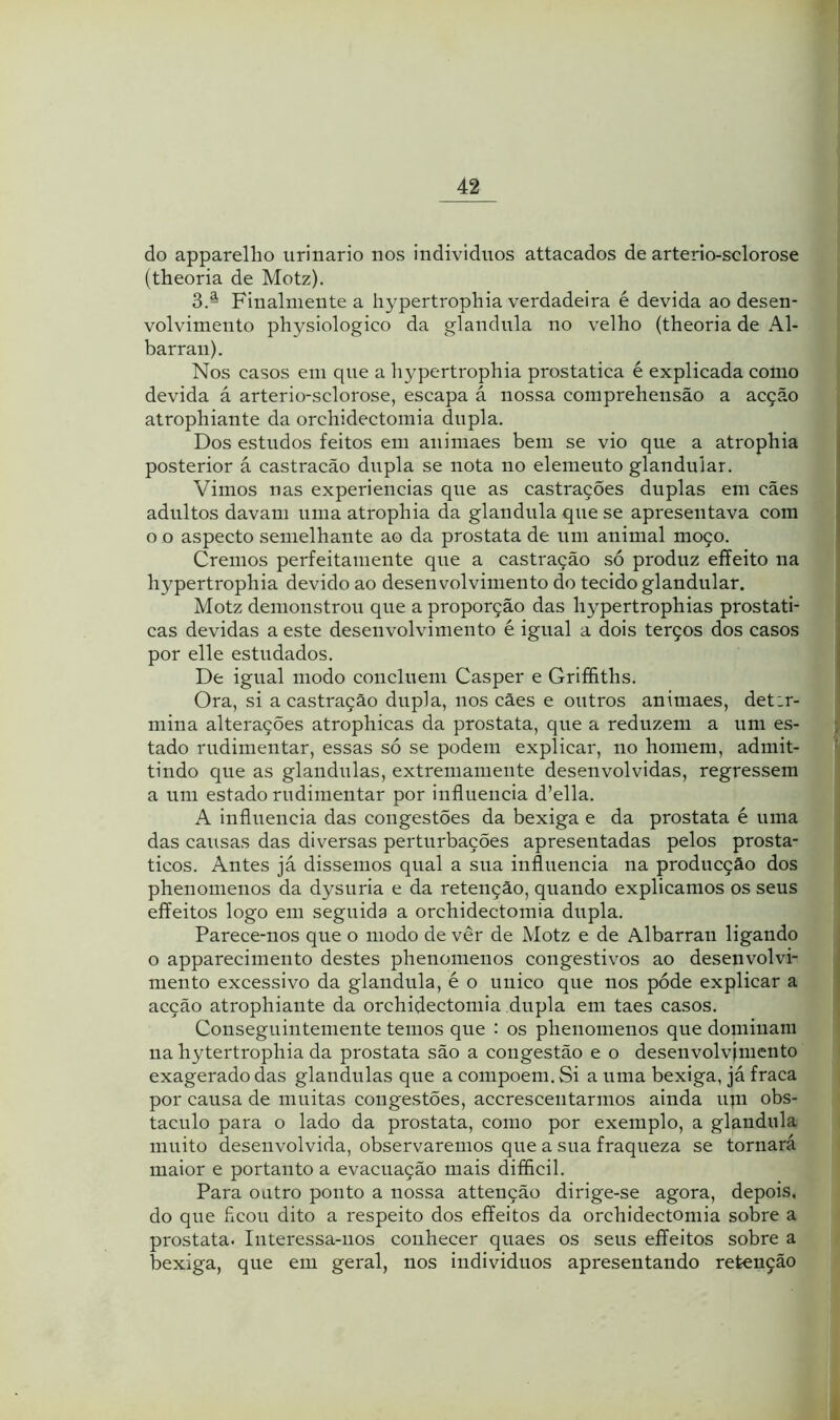 do apparellio urinário nos individuos attacados de arterio-sclorose (theoria de Motz). 3.- Finalmente a hypertrophia verdadeira é devida ao desen- volvimento physiologico da glandnla no velho (theoria de Al- barran). Nos casos em qne a hypertrophia prostatica é explicada como devida á arterio-sclorose, escapa á nossa comprehensão a acção atrophiante da orchidectomia dupla. Dos estudos feitos em animaes bem se vio que a atrophia posterior á castracão dupla se nota no elemento glandular. Vimos nas experiencias que as castrações duplas eni cães adultos davam uma atrophia da glandula que se apresentava com o o aspecto semelhante ao da próstata de nni animal moço. Cremos perfeitamente que a castração só produz effeito na hypertrophia devido ao desenvolvimento do tecido glandular. Motz demonstrou que a proporção das hypertrophias prostati- cas devidas a este desenvolvimento é igual a dois terços dos casos por elle estudados. De igual modo concluem Casper e Griffiths. Ora, si a castração dupla, nos cães e outros animaes, det:r- niina alterações atrophicas da próstata, que a reduzem a um es- tado rudimentar, essas só se podem explicar, no homem, admit- tindo que as glandulas, extremamente desenvolvidas, regressem a um estado rudimentar por influencia d’ella. A influencia das congestões da bexiga e da próstata é uma das causas das diversas perturbações apresentadas pelos prosta- ticos. Antes já dissemos qual a sua influencia na producção dos phenomenos da dysuria e da retenção, quando explicamos os seus effeitos logo em seguida a orchidectomia dupla. Parece-nos que o modo de ver de Motz e de Albarran ligando o apparecimento destes phenomenos congestivos ao desenvolvi- mento excessivo da glandula, é o unico que nos póde explicar a acção atrophiante da orchidectomia dupla em taes casos. Conseguintemente temos que : os phenomenos que dominam na hytertrophia da próstata são a congestão e o desenvolvimento exagerado das glandulas que a compoem. Si a uma bexiga, já fraca por causa de muitas congestões, accrescentarmos ainda um obs- táculo para o lado da próstata, como por exemplo, a glandula muito desenvolvida, observaremos qne a sua fraqueza se tornará maior e portanto a evacuação mais difíicil. Para outro ponto a nossa attenção dirige-se agora, depois, do que ficou dito a respeito dos effeitos da orchidectomia sobre a próstata. Interessa-nos conhecer quaes os seus effeitos sobre a bexiga, que em geral, nos individuos apresentando retenção