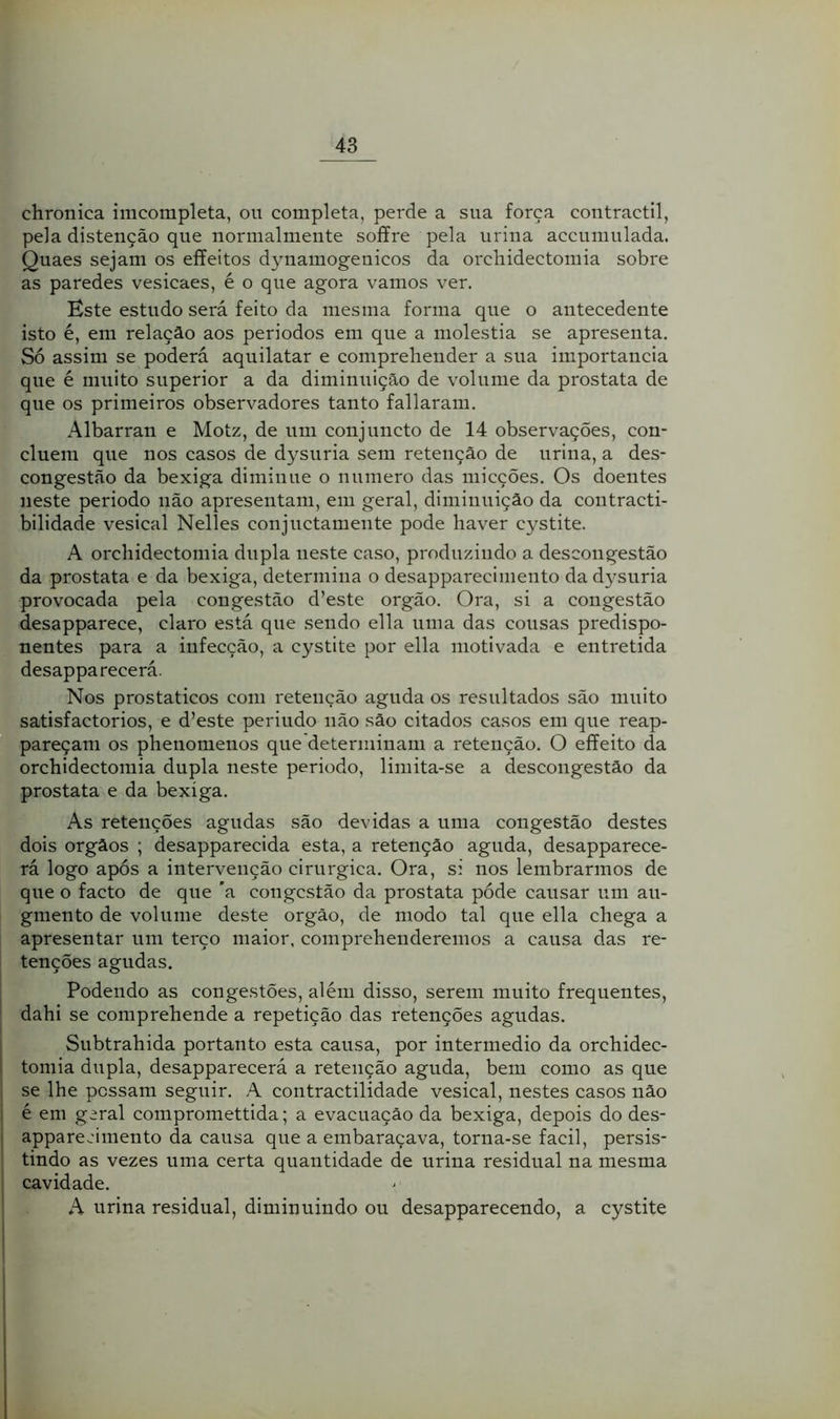 chronica imcompleta, ou completa, perde a sua força contractil, pela distenção que normalmente soííre pela urina accunmlada. Quaes sejam os effeitos dynamogenicos da orchidectomia sobre as paredes vesicaes, é o que agora vamos ver. Este estudo será feito da mesma forma que o antecedente isto é, em relação aos periodos em que a moléstia se apresenta. Só assim se poderá aquilatar e comprehender a sua importância que é muito superior a da diminuição de volume da próstata de que os primeiros observadores tanto fallaram. Albarran e Motz, de um conjuncto de 14 observações, con- cluem que nos casos de dysuria sem retenção de urina, a des- congestão da bexiga diminue o numero das micções. Os doentes neste periodo não apresentam, em geral, diminuição da contracti- bilidade vesical Nelles conjuctamente pode haver cystite. A orchidectomia dupla neste caso, produzindo a descongestão da próstata e da bexiga, determina o desapparecimento da dysuria provocada pela congestão d’este orgão. Ora, si a congestão desapparece, claro está que sendo ella uma das cousas predispo- nentes para a infecção, a cystite por ella motivada e entretida desapparecerá. Nos prostaticos com retenção aguda os resultados são muito satisfactorios, e d’este periudo não são citados casos em que reap- pareçam os phenomenos que determinam a retenção. O effeito da orchidectomia dupla neste periodo, limita-se a descongestão da próstata e da bexiga. As retenções agudas são devidas a uma congestão destes dois orgãos ; desapparecida esta, a retenção aguda, desapparece- rá logo após a intervenção cirúrgica. Ora, si nos lembrarmos de que o facto de que 'a congestão da próstata póde causar um au- gmento de volume deste orgão, de modo tal que ella chega a apresentar um terço maior, comprehenderemos a causa das re- tenções agudas. Podendo as congestões, além disso, serem muito frequentes, dahi se comprehende a repetição das retenções agudas. Subtrahida portanto esta causa, por intermédio da orchidec- tomia dupla, desapparecerá a retenção aguda, bem como as que se lhe possam seguir. A contractilidade vesical, nestes casos não é em geral compromettida; a evacuação da bexiga, depois do des- appareeimento da causa que a embaraçava, torna-se facil, persis- tindo as vezes uma certa quantidade de urina residual na mesma cavidade. A urina residual, diminuindo ou desapparecendo, a cystite