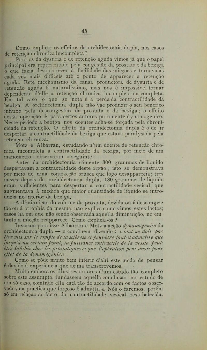 Como explicar os effeitos da orchidectomia dupla, nos casos de retenção clironica imcoinpleta ? Para os da dysuria e de retenção aguda vimos já que o papel principal era representado pela congestão da prostala e da bexiga o que fazia desapparecer a facilidade das micções e tornava-as cada vez mais difficeis até o ponto de apparecer a retenção aguda. Este mechanismo da causa productora de dysuria e de retenção aguda é naturalissimo, mas nos é impossivel tornar dependente d’elle a retenção clironica incompleta ou completa. Em tal caso o que se nota é a perda da contractilidade da bexiga. A orchidectomia dupla nâo vae produzir o seu benefico influxo pela descongestão da próstata e da bexiga; o eífeito dessa operação é para certos autores puramente dynamogenico. Neste periodo a bexiga nos doentes acha-se forçada pela chroni- cidade da retenção. O effeito da orchidectomia dupla é o de ir despertar a contractilidade da bexiga que estava paralysada pela retenção clironica. Motz e Albarran, estudando nhini doente de retenção chro- nica incompleta a contractilidade da bexiga, por meio de um manonietro—observaram o seguinte : Antes da orchidectomia somente 300 gramnias de liquido despertavam a contractilidade deste orgâo ; isto se demonstrava por meio de uma contracção brusca que logo desapparecia; tres niezes depois da orchidectomia dupla, 18() gramnias de liquido eram sufficientes para despertar a contractilidade vesical, que augmentava á medida que maior quantidade de liquido se intro- duzia 110 interior da bexiga. A diminuição do volume da próstata, devida ou á desconges- tão ou á atrophia da mesma, não explica como vimos, estes factos; casos ha em que não sendo observada aqiiella diminuição, no eni- tanto a micção reapparece. Como explical-os ? Invocam para isso Albarran e Motz a acção dyniamogejiica da orchidectomia dupla — e concluem dizendo : « tout ne doit pas être mis sur le co7upte de la sclcrose et peut-ètre faiit-iladmettí e que jusq7i'à un certain point^ la puissance coniraciile de la vessie peut- êl7'e inlubée chez les pt'Ostatiques et que Vopéraíioii pe7it avoirpour effet de la dynamogénie,y> Como se póde muito bem inferir d’ahi, este modo de pensar é devido á experiencia que acima transcrevemos. Muito embora os illiistres autores dhiin estudo tão completo sobre este assumpto, fundassem aqiiella conclusão no estudo de um só caso, comtudo ella está tão de accordo com os factos obser- vados iia practica que forçoso é admittil-a. Nós o faremos, porém só em relação ao facto da contractilidade vesical restabelecida.