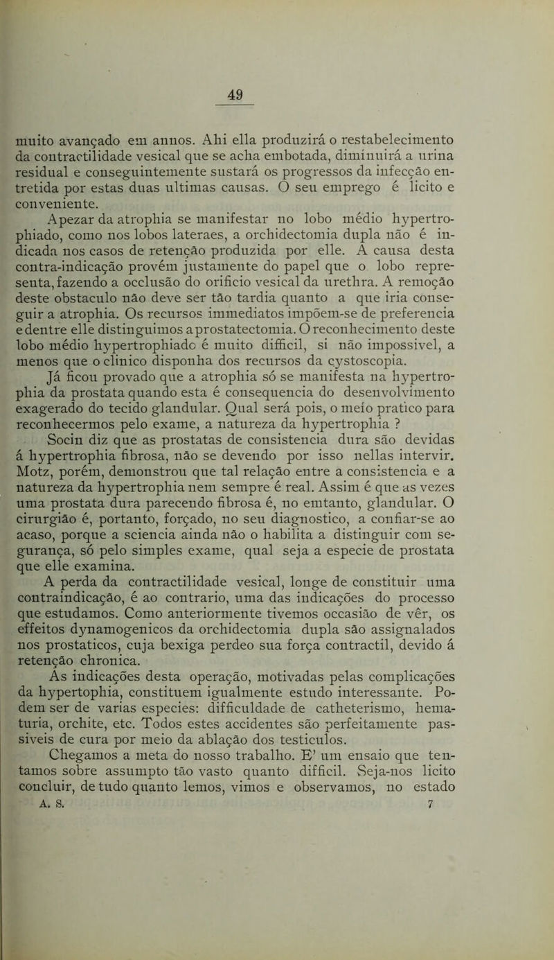 muito avançado em annos. Ahi ella produzirá o restabelecimento da contractilidade vesical que se acha embotada, diminuirá a urina residual e conseguintemente sustará os progi'essos da infecção en- tretida por estas duas ultimas causas. O seu emprego é licito e conveniente. Apezar da atropliia se manifestar no lobo médio hypertro- phiado, como nos lobos lateraes, a orchidectomia dupla não é in- dicada nos casos de retenção produzida por elle. A causa desta contra-indicação provém justamente do papel que o lobo repre- senta, fazendo a occlusão do orifício vesical da urethra. A remoção deste obstáculo não deve ser tão tardia quanto a que iria conse- guir a atrophia. Os recursos immediatos impõem-se de preferencia edentre elle distinguimos aprostatectomia. Oreconliecimeuto deste lobo médio hypertrophiado é muito diffícil, si não impossivel, a menos que o clinico disponha dos recursos da çystoscopia. Já ficou provado que a atrophia só se manifesta na hypertro- phia da próstata quando esta é consequência do desenvolvimento exagerado do tecido glandular. Qual será pois, o meio pratico para reconhecermos pelo exame, a natureza da hypertrophia ? Socin diz que as próstatas de consistência dura são devidas á hypertrophia fibrosa, não se devendo por isso nellas intervir. Motz, porém, demonstrou que tal relação entre a consistência e a natureza da hypertrophia nem sempre é real. Assim é que as vezes uma próstata dura parecendo fibrosa é, no emtanto, glandular. O cirurgião é, portanto, forçado, no seu diagnostico, a confiar-se ao acaso, porque a sciencia ainda não o habilita a distinguir com se- gurança, só pelo simples exame, qual seja a especie de próstata que elle examina. A perda da contractilidade vesical, longe de constituir uma contraindicação, é ao contrario, uma das indicações do processo que estudamos. Como anteriormente tivemos occasiâo de ver, os effeitos dynamogenicos da orchidectomia dupla são assignalados nos prostaticos, cuja bexiga perdeo sua força contractil, devido á retenção chronica. Às indicações desta operação, motivadas pelas complicações da hypertophia, constituem igualmente estudo interessante. Po- dem ser de varias especies: difficuldade de catheterismo, hema- túria, orchite, etc. Todos estes accidentes são perfeitamente pas- siveis de cura por meio da ablação dos testiculos. Chegamos a meta do nosso trabalho. E’ um ensaio que ten- tamos sobre assumpto tão vasto quanto difficil. Seja-nos licito concluir, de tudo quanto lemos, vimos e observamos, no estado A. S. 7