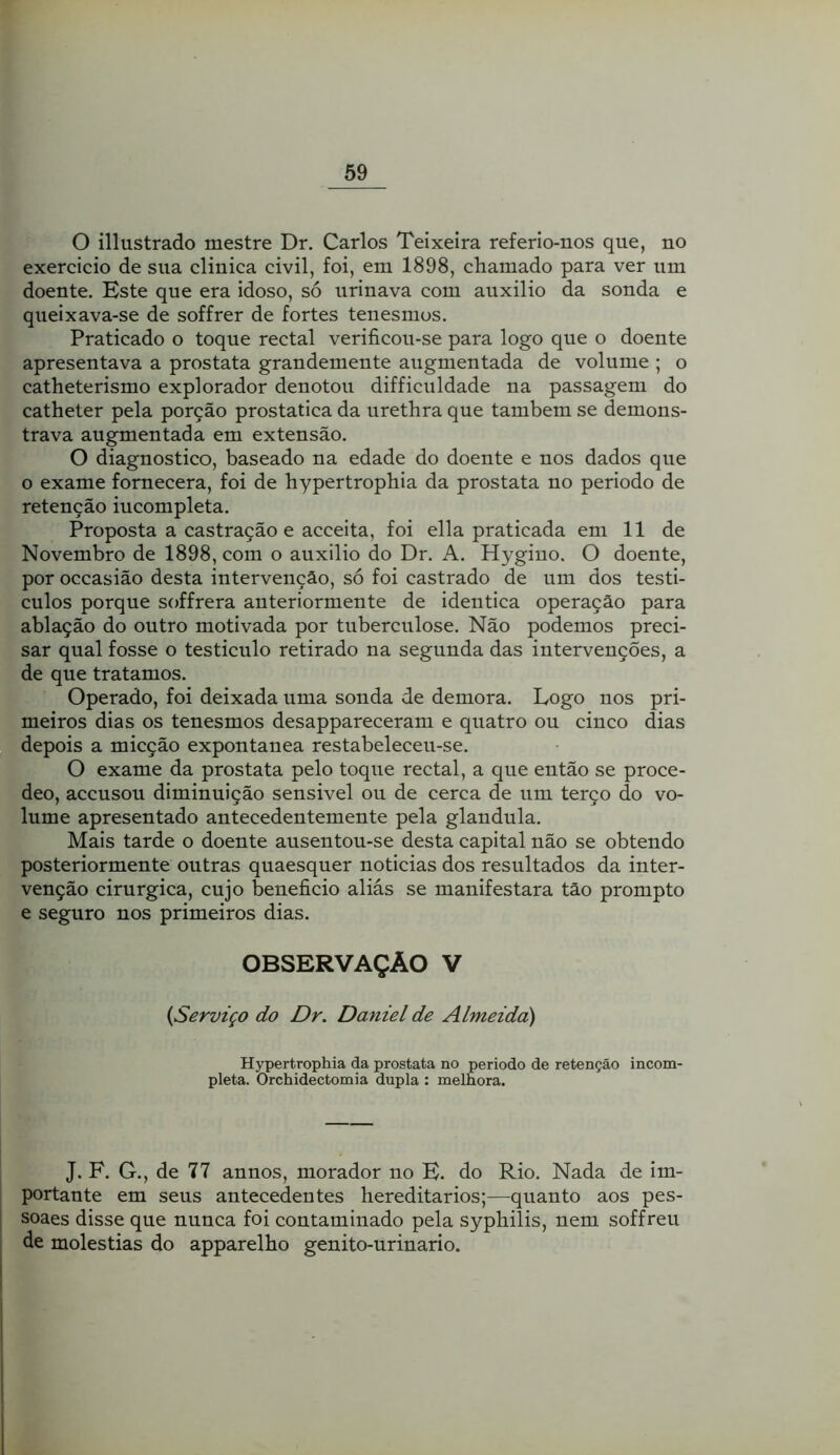 O illustrado mestre Dr. Carlos Teixeira referio-nos que, no exercício de sua clinica civil, foi, em 1898, chamado para ver um doente. Este que era idoso, só urinava com auxilio da sonda e queixava-se de soffrer de fortes tenesmos. Praticado o toque rectal verificou-se para logo que o doente apresentava a próstata grandemente augmentada de volume ; o catheterismo explorador denotou difficuldade na passagem do catheter pela porção prostatica da urethra que também se demons- trava augmentada em extensão. O diagnostico, baseado na edade do doente e nos dados que o exame fornecera, foi de hypertrophia da próstata no período de retenção incompleta. Proposta a castração e acceita, foi ella praticada em 11 de Novembro de 1898, com o auxilio do Dr. A. Hygiuo. O doente, por occasião desta intervenção, só foi castrado de um dos testí- culos porque soffrera anteriormente de idêntica operação para ablação do outro motivada por tuberculose. Não podemos preci- sar qual fosse o testiculo retirado na segunda das intervenções, a de que tratamos. Operado, foi deixada uma sonda de demora. Logo nos pri- meiros dias os tenesmos desappareceram e quatro ou cinco dias depois a micção expontânea restabeleceu-se. O exame da próstata pelo toque rectal, a que então se proce- deo, accusou diminuição sensivel ou de cerca de um terço do vo- lume apresentado antecedentemente pela glandula. Mais tarde o doente ausentou-se desta capital não se obtendo posteriormente outras quaesquer noticias dos resultados da inter- venção cirúrgica, cujo beneficio aliás se manifestara tão prompto e seguro nos primeiros dias. OBSERVAÇÃO V {Serviço do Dr. Daniel de Almeida) Hypertrophia da próstata no periodo de retenção incom- pleta. Orchidectomia dupla : melhora. J. F. G., de 77 annos, morador no E. do Rio. Nada de im- portante em seus antecedentes hereditários;—quanto aos pes- soaes disse que nunca foi contaminado pela syphilis, nem soffreu de moléstias do apparelho genito-urinario.